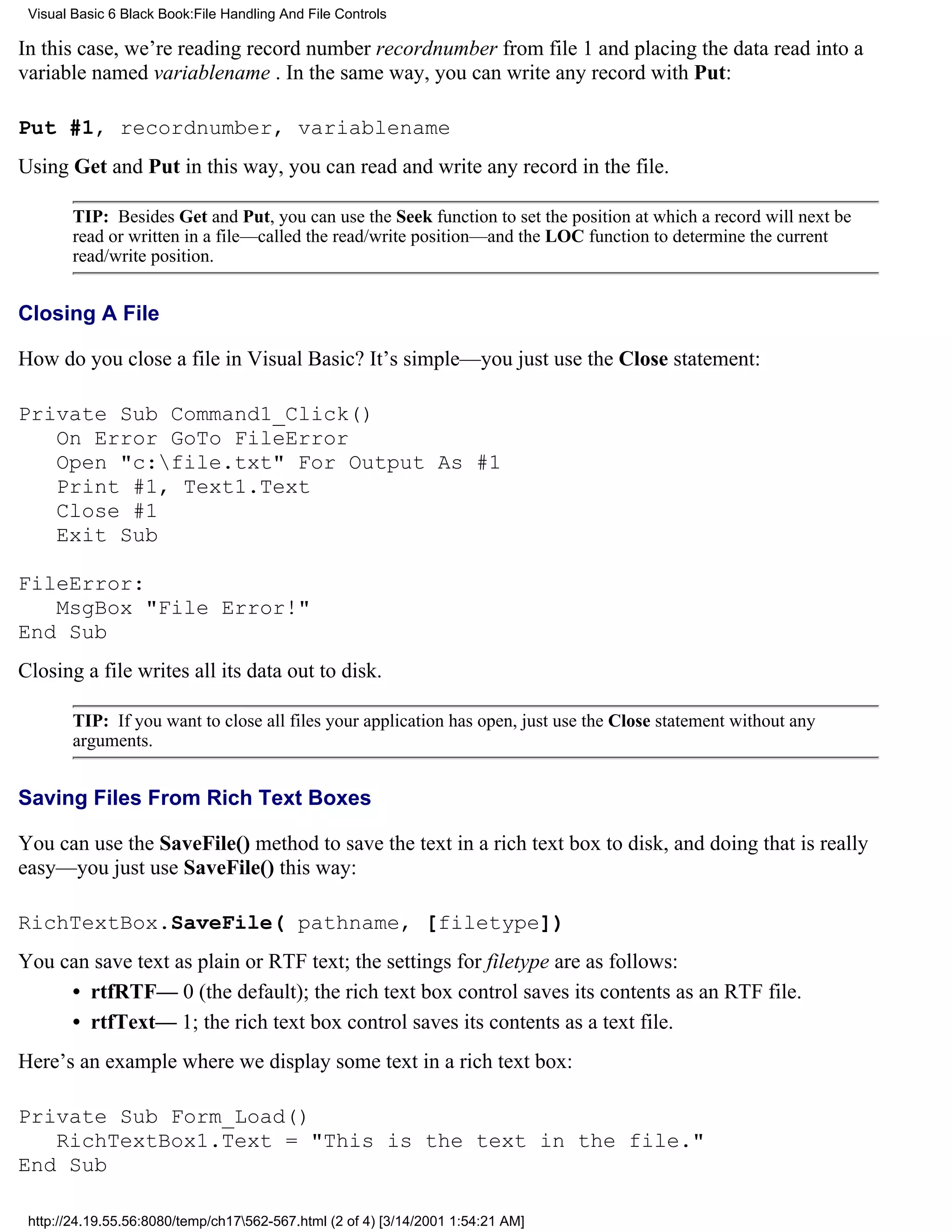 Visual Basic 6 Black Book:File Handling And File Controls

In this case, we’re reading record number recordnumber from file 1 and placing the data read into a
variable named variablename . In the same way, you can write any record with Put:

Put #1, recordnumber, variablename
Using Get and Put in this way, you can read and write any record in the file.

        TIP: Besides Get and Put, you can use the Seek function to set the position at which a record will next be
        read or written in a file—called the read/write position—and the LOC function to determine the current
        read/write position.


Closing A File

How do you close a file in Visual Basic? It’s simple—you just use the Close statement:

Private Sub Command1_Click()
   On Error GoTo FileError
   Open "c:file.txt" For Output As #1
   Print #1, Text1.Text
   Close #1
   Exit Sub

FileError:
   MsgBox "File Error!"
End Sub
Closing a file writes all its data out to disk.

        TIP: If you want to close all files your application has open, just use the Close statement without any
        arguments.


Saving Files From Rich Text Boxes

You can use the SaveFile() method to save the text in a rich text box to disk, and doing that is really
easy—you just use SaveFile() this way:

RichTextBox.SaveFile( pathname, [filetype])
You can save text as plain or RTF text; the settings for filetype are as follows:
     • rtfRTF— 0 (the default); the rich text box control saves its contents as an RTF file.
     • rtfText— 1; the rich text box control saves its contents as a text file.
Here’s an example where we display some text in a rich text box:

Private Sub Form_Load()
   RichTextBox1.Text = "This is the text in the file."
End Sub

 http://24.19.55.56:8080/temp/ch17562-567.html (2 of 4) [3/14/2001 1:54:21 AM]
 