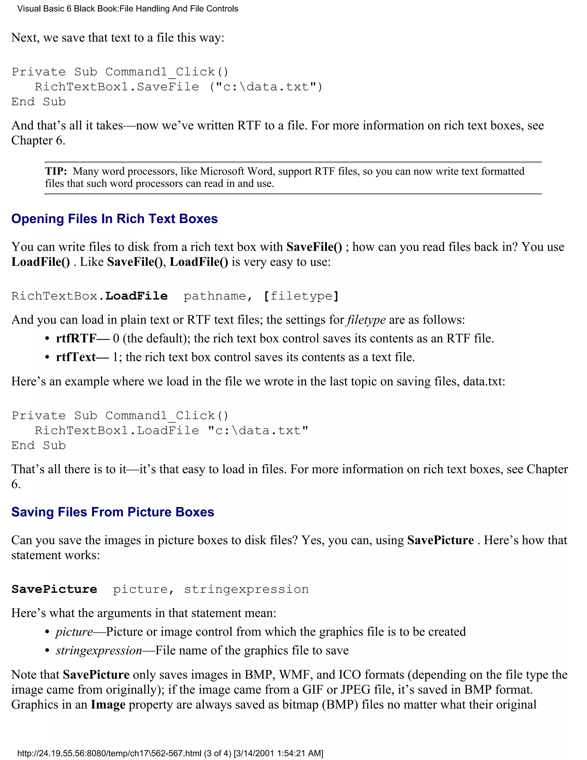 Visual Basic 6 Black Book:File Handling And File Controls


Next, we save that text to a file this way:

Private Sub Command1_Click()
   RichTextBox1.SaveFile ("c:data.txt")
End Sub
And that’s all it takes—now we’ve written RTF to a file. For more information on rich text boxes, see
Chapter 6.

        TIP: Many word processors, like Microsoft Word, support RTF files, so you can now write text formatted
        files that such word processors can read in and use.


Opening Files In Rich Text Boxes

You can write files to disk from a rich text box with SaveFile() ; how can you read files back in? You use
LoadFile() . Like SaveFile(), LoadFile() is very easy to use:

RichTextBox.LoadFile                       pathname, [filetype]
And you can load in plain text or RTF text files; the settings for filetype are as follows:
     • rtfRTF— 0 (the default); the rich text box control saves its contents as an RTF file.
     • rtfText— 1; the rich text box control saves its contents as a text file.
Here’s an example where we load in the file we wrote in the last topic on saving files, data.txt:

Private Sub Command1_Click()
   RichTextBox1.LoadFile "c:data.txt"
End Sub
That’s all there is to it—it’s that easy to load in files. For more information on rich text boxes, see Chapter
6.

Saving Files From Picture Boxes

Can you save the images in picture boxes to disk files? Yes, you can, using SavePicture . Here’s how that
statement works:

SavePicture              picture, stringexpression
Here’s what the arguments in that statement mean:
      • picture—Picture or image control from which the graphics file is to be created
      • stringexpression—File name of the graphics file to save
Note that SavePicture only saves images in BMP, WMF, and ICO formats (depending on the file type the
image came from originally); if the image came from a GIF or JPEG file, it’s saved in BMP format.
Graphics in an Image property are always saved as bitmap (BMP) files no matter what their original


 http://24.19.55.56:8080/temp/ch17562-567.html (3 of 4) [3/14/2001 1:54:21 AM]
 