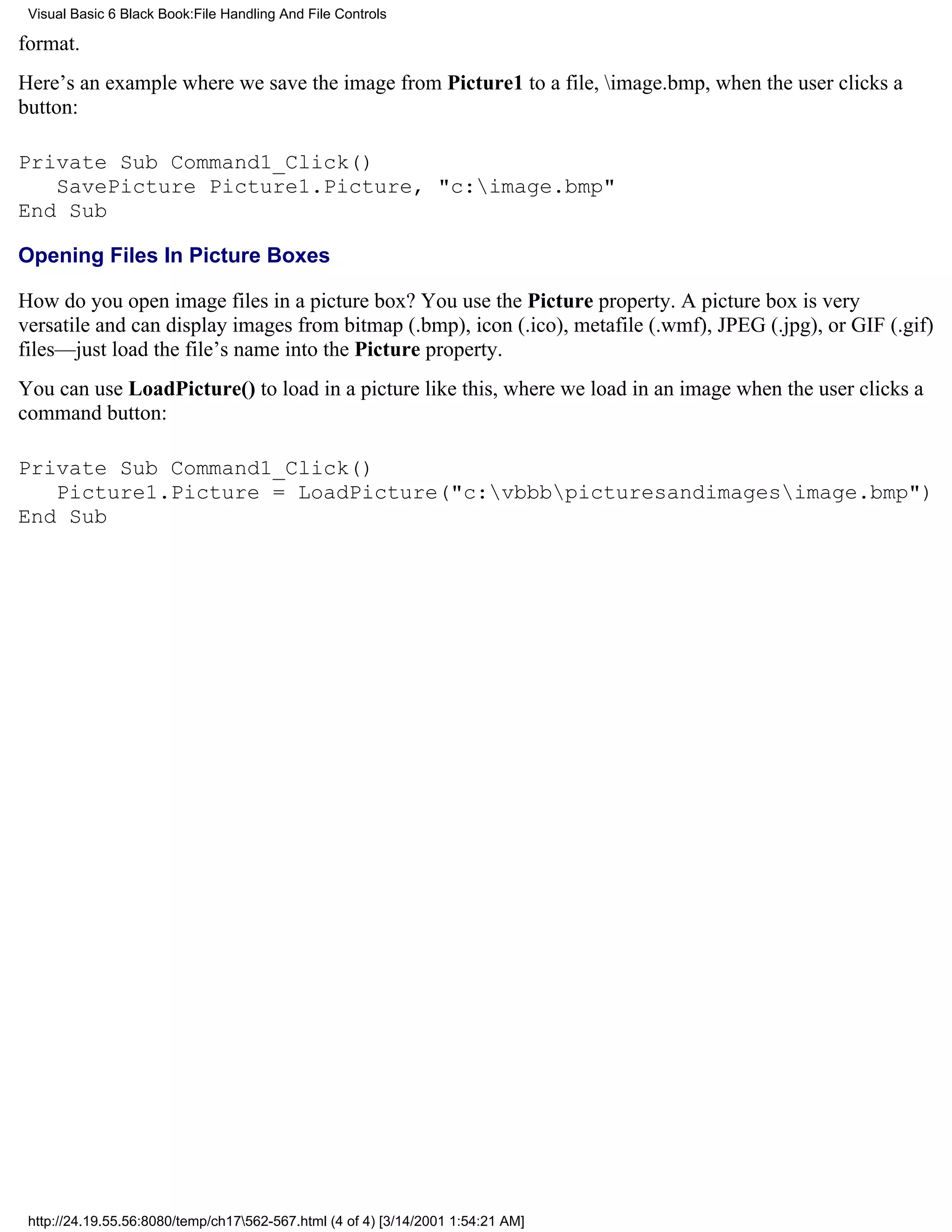 Visual Basic 6 Black Book:File Handling And File Controls

format.
Here’s an example where we save the image from Picture1 to a file, image.bmp, when the user clicks a
button:

Private Sub Command1_Click()
   SavePicture Picture1.Picture, "c:image.bmp"
End Sub

Opening Files In Picture Boxes

How do you open image files in a picture box? You use the Picture property. A picture box is very
versatile and can display images from bitmap (.bmp), icon (.ico), metafile (.wmf), JPEG (.jpg), or GIF (.gif)
files—just load the file’s name into the Picture property.
You can use LoadPicture() to load in a picture like this, where we load in an image when the user clicks a
command button:

Private Sub Command1_Click()
   Picture1.Picture = LoadPicture("c:vbbbpicturesandimagesimage.bmp")
End Sub




 http://24.19.55.56:8080/temp/ch17562-567.html (4 of 4) [3/14/2001 1:54:21 AM]
 