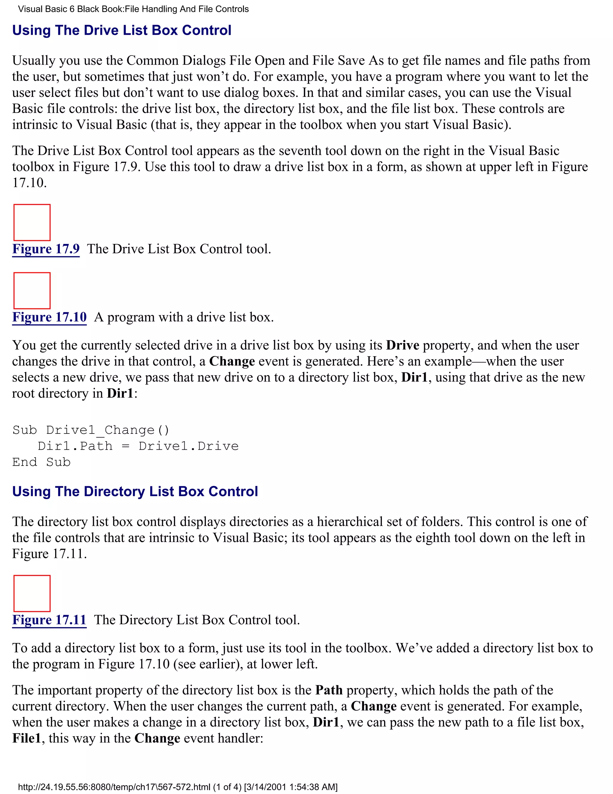Visual Basic 6 Black Book:File Handling And File Controls

Using The Drive List Box Control

Usually you use the Common Dialogs File Open and File Save As to get file names and file paths from
the user, but sometimes that just won’t do. For example, you have a program where you want to let the
user select files but don’t want to use dialog boxes. In that and similar cases, you can use the Visual
Basic file controls: the drive list box, the directory list box, and the file list box. These controls are
intrinsic to Visual Basic (that is, they appear in the toolbox when you start Visual Basic).
The Drive List Box Control tool appears as the seventh tool down on the right in the Visual Basic
toolbox in Figure 17.9. Use this tool to draw a drive list box in a form, as shown at upper left in Figure
17.10.



Figure 17.9 The Drive List Box Control tool.



Figure 17.10 A program with a drive list box.

You get the currently selected drive in a drive list box by using its Drive property, and when the user
changes the drive in that control, a Change event is generated. Here’s an example—when the user
selects a new drive, we pass that new drive on to a directory list box, Dir1, using that drive as the new
root directory in Dir1:

Sub Drive1_Change()
   Dir1.Path = Drive1.Drive
End Sub

Using The Directory List Box Control

The directory list box control displays directories as a hierarchical set of folders. This control is one of
the file controls that are intrinsic to Visual Basic; its tool appears as the eighth tool down on the left in
Figure 17.11.



Figure 17.11 The Directory List Box Control tool.

To add a directory list box to a form, just use its tool in the toolbox. We’ve added a directory list box to
the program in Figure 17.10 (see earlier), at lower left.
The important property of the directory list box is the Path property, which holds the path of the
current directory. When the user changes the current path, a Change event is generated. For example,
when the user makes a change in a directory list box, Dir1, we can pass the new path to a file list box,
File1, this way in the Change event handler:


 http://24.19.55.56:8080/temp/ch17567-572.html (1 of 4) [3/14/2001 1:54:38 AM]
 