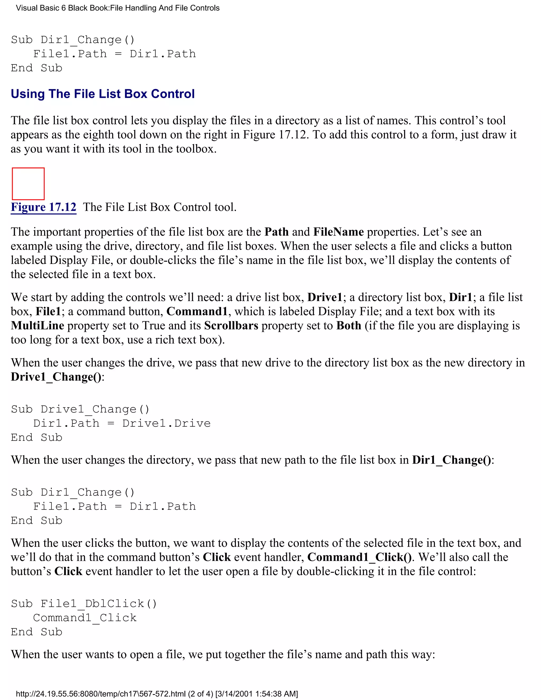Visual Basic 6 Black Book:File Handling And File Controls



Sub Dir1_Change()
   File1.Path = Dir1.Path
End Sub

Using The File List Box Control

The file list box control lets you display the files in a directory as a list of names. This control’s tool
appears as the eighth tool down on the right in Figure 17.12. To add this control to a form, just draw it
as you want it with its tool in the toolbox.



Figure 17.12 The File List Box Control tool.

The important properties of the file list box are the Path and FileName properties. Let’s see an
example using the drive, directory, and file list boxes. When the user selects a file and clicks a button
labeled Display File, or double-clicks the file’s name in the file list box, we’ll display the contents of
the selected file in a text box.
We start by adding the controls we’ll need: a drive list box, Drive1; a directory list box, Dir1; a file list
box, File1; a command button, Command1, which is labeled Display File; and a text box with its
MultiLine property set to True and its Scrollbars property set to Both (if the file you are displaying is
too long for a text box, use a rich text box).
When the user changes the drive, we pass that new drive to the directory list box as the new directory in
Drive1_Change():

Sub Drive1_Change()
   Dir1.Path = Drive1.Drive
End Sub
When the user changes the directory, we pass that new path to the file list box in Dir1_Change():

Sub Dir1_Change()
   File1.Path = Dir1.Path
End Sub
When the user clicks the button, we want to display the contents of the selected file in the text box, and
we’ll do that in the command button’s Click event handler, Command1_Click(). We’ll also call the
button’s Click event handler to let the user open a file by double-clicking it in the file control:

Sub File1_DblClick()
   Command1_Click
End Sub
When the user wants to open a file, we put together the file’s name and path this way:


 http://24.19.55.56:8080/temp/ch17567-572.html (2 of 4) [3/14/2001 1:54:38 AM]
 