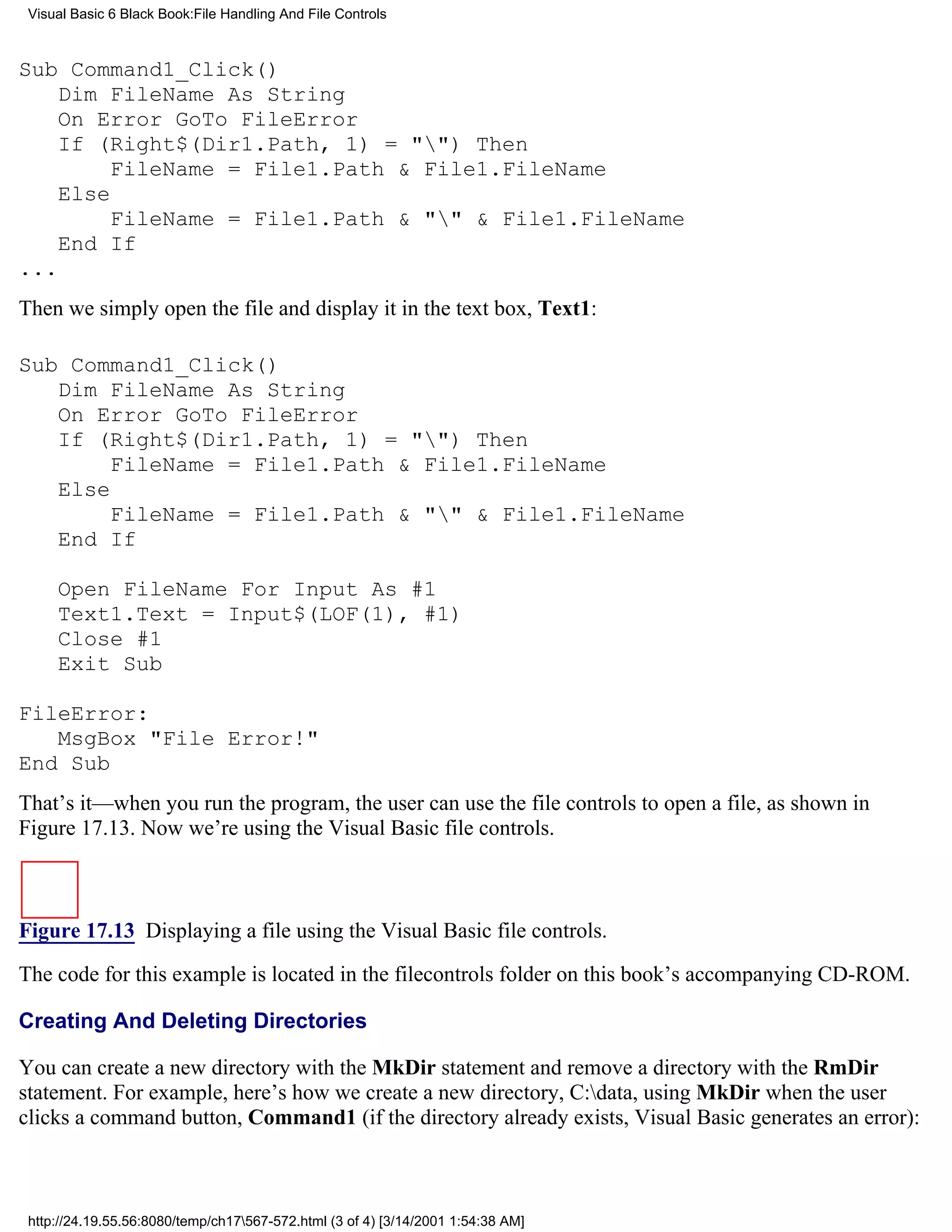 Visual Basic 6 Black Book:File Handling And File Controls



Sub Command1_Click()
    Dim FileName As String
    On Error GoTo FileError
    If (Right$(Dir1.Path, 1) = "") Then
         FileName = File1.Path & File1.FileName
    Else
         FileName = File1.Path & "" & File1.FileName
    End If
...
Then we simply open the file and display it in the text box, Text1:

Sub Command1_Click()
   Dim FileName As String
   On Error GoTo FileError
   If (Right$(Dir1.Path, 1) = "") Then
        FileName = File1.Path & File1.FileName
   Else
        FileName = File1.Path & "" & File1.FileName
   End If

     Open FileName For Input As #1
     Text1.Text = Input$(LOF(1), #1)
     Close #1
     Exit Sub

FileError:
   MsgBox "File Error!"
End Sub
That’s it—when you run the program, the user can use the file controls to open a file, as shown in
Figure 17.13. Now we’re using the Visual Basic file controls.



Figure 17.13 Displaying a file using the Visual Basic file controls.

The code for this example is located in the filecontrols folder on this book’s accompanying CD-ROM.

Creating And Deleting Directories

You can create a new directory with the MkDir statement and remove a directory with the RmDir
statement. For example, here’s how we create a new directory, C:data, using MkDir when the user
clicks a command button, Command1 (if the directory already exists, Visual Basic generates an error):



 http://24.19.55.56:8080/temp/ch17567-572.html (3 of 4) [3/14/2001 1:54:38 AM]
 