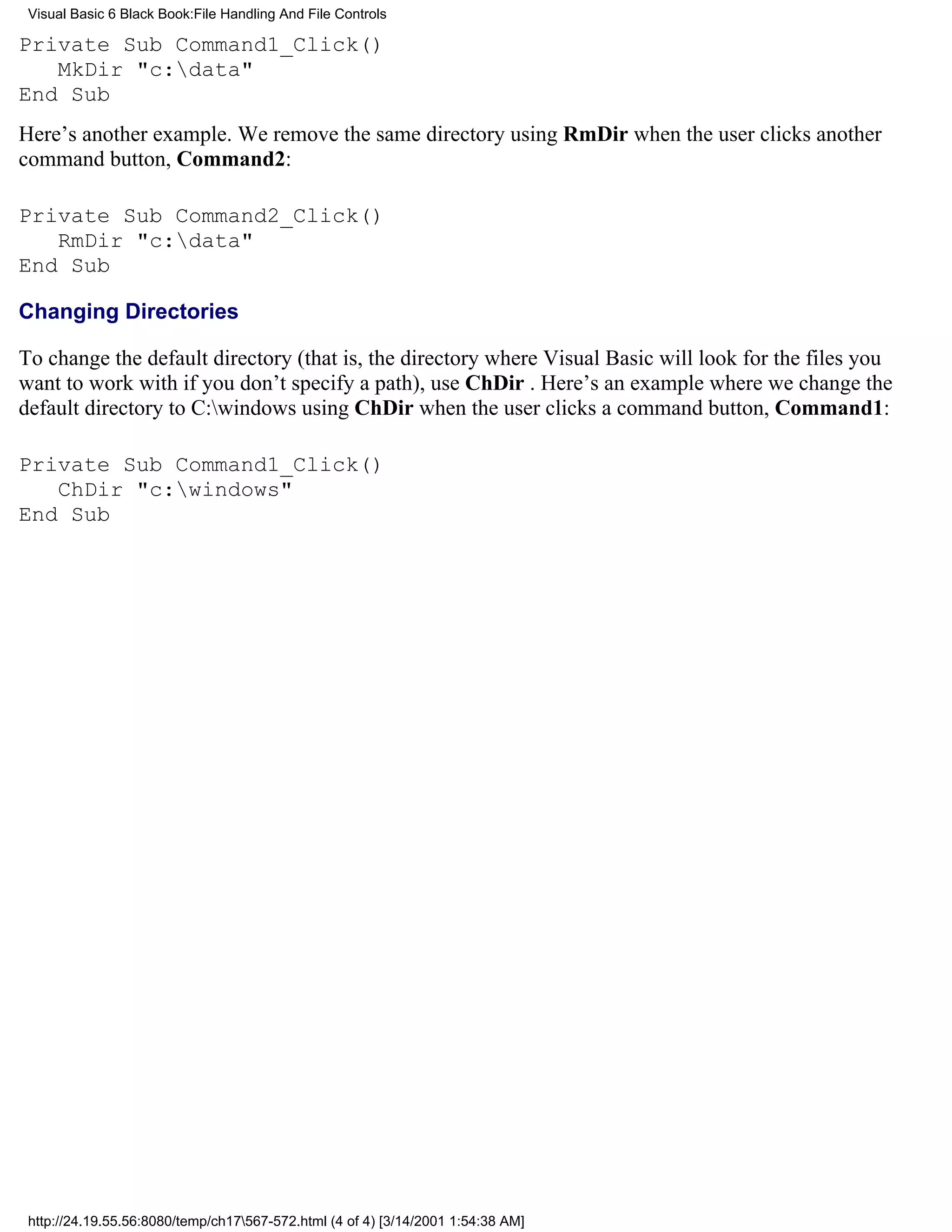 Visual Basic 6 Black Book:File Handling And File Controls

Private Sub Command1_Click()
   MkDir "c:data"
End Sub
Here’s another example. We remove the same directory using RmDir when the user clicks another
command button, Command2:

Private Sub Command2_Click()
   RmDir "c:data"
End Sub

Changing Directories

To change the default directory (that is, the directory where Visual Basic will look for the files you
want to work with if you don’t specify a path), use ChDir . Here’s an example where we change the
default directory to C:windows using ChDir when the user clicks a command button, Command1:

Private Sub Command1_Click()
   ChDir "c:windows"
End Sub




 http://24.19.55.56:8080/temp/ch17567-572.html (4 of 4) [3/14/2001 1:54:38 AM]
 