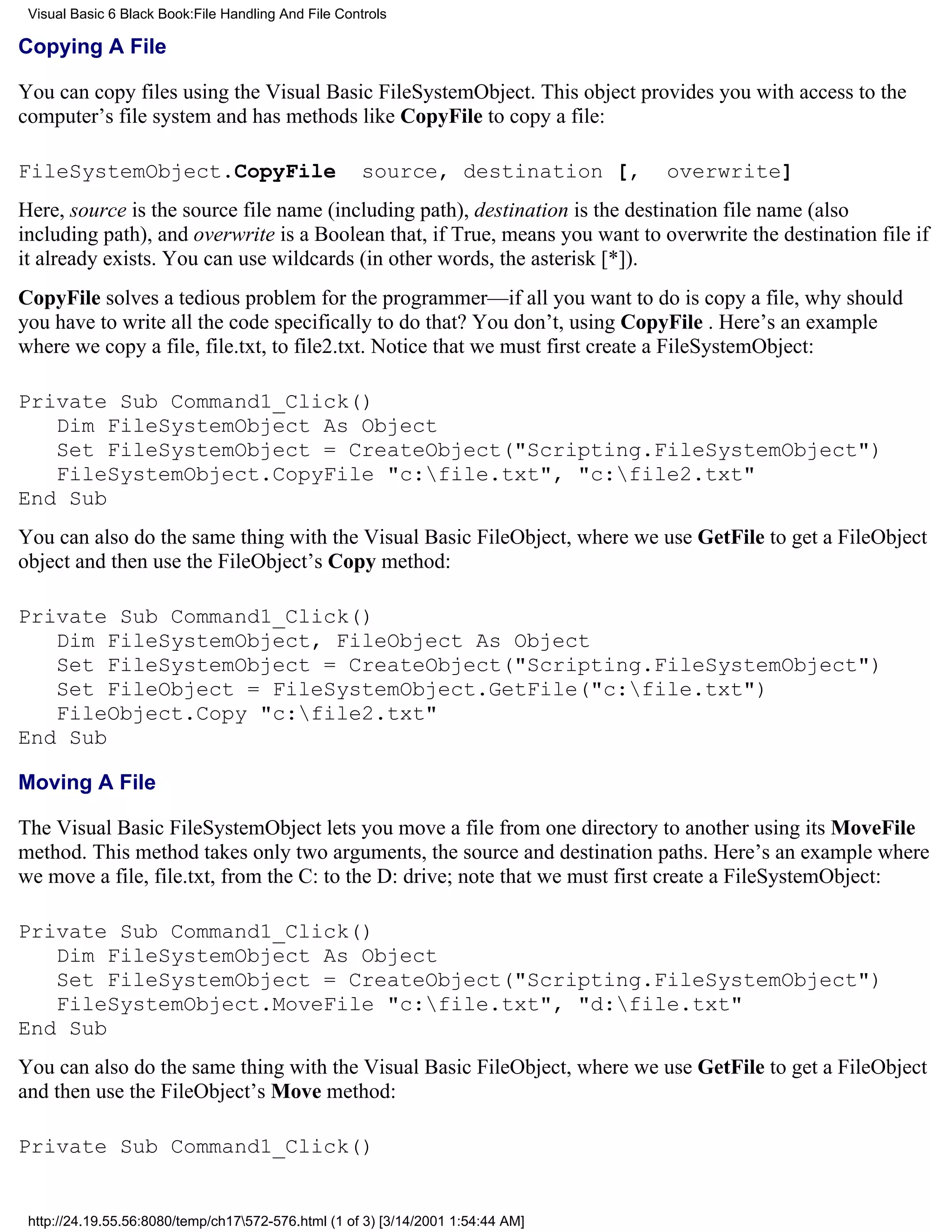 Visual Basic 6 Black Book:File Handling And File Controls

Copying A File

You can copy files using the Visual Basic FileSystemObject. This object provides you with access to the
computer’s file system and has methods like CopyFile to copy a file:

FileSystemObject.CopyFile                             source, destination [,      overwrite]
Here, source is the source file name (including path), destination is the destination file name (also
including path), and overwrite is a Boolean that, if True, means you want to overwrite the destination file if
it already exists. You can use wildcards (in other words, the asterisk [*]).
CopyFile solves a tedious problem for the programmer—if all you want to do is copy a file, why should
you have to write all the code specifically to do that? You don’t, using CopyFile . Here’s an example
where we copy a file, file.txt, to file2.txt. Notice that we must first create a FileSystemObject:

Private Sub Command1_Click()
   Dim FileSystemObject As Object
   Set FileSystemObject = CreateObject("Scripting.FileSystemObject")
   FileSystemObject.CopyFile "c:file.txt", "c:file2.txt"
End Sub
You can also do the same thing with the Visual Basic FileObject, where we use GetFile to get a FileObject
object and then use the FileObject’s Copy method:

Private Sub Command1_Click()
   Dim FileSystemObject, FileObject As Object
   Set FileSystemObject = CreateObject("Scripting.FileSystemObject")
   Set FileObject = FileSystemObject.GetFile("c:file.txt")
   FileObject.Copy "c:file2.txt"
End Sub

Moving A File

The Visual Basic FileSystemObject lets you move a file from one directory to another using its MoveFile
method. This method takes only two arguments, the source and destination paths. Here’s an example where
we move a file, file.txt, from the C: to the D: drive; note that we must first create a FileSystemObject:

Private Sub Command1_Click()
   Dim FileSystemObject As Object
   Set FileSystemObject = CreateObject("Scripting.FileSystemObject")
   FileSystemObject.MoveFile "c:file.txt", "d:file.txt"
End Sub
You can also do the same thing with the Visual Basic FileObject, where we use GetFile to get a FileObject
and then use the FileObject’s Move method:

Private Sub Command1_Click()


 http://24.19.55.56:8080/temp/ch17572-576.html (1 of 3) [3/14/2001 1:54:44 AM]
 