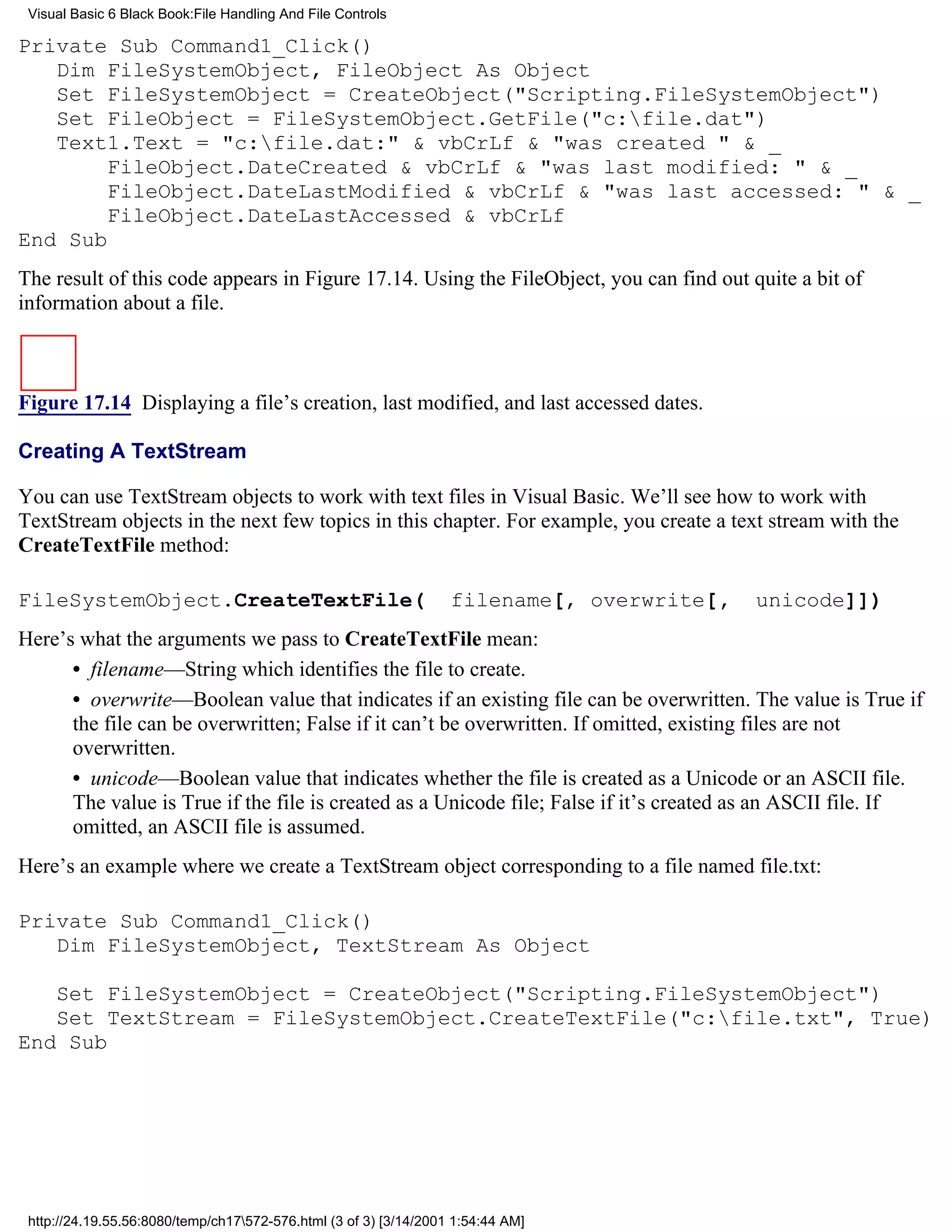 Visual Basic 6 Black Book:File Handling And File Controls

Private Sub Command1_Click()
   Dim FileSystemObject, FileObject As Object
   Set FileSystemObject = CreateObject("Scripting.FileSystemObject")
   Set FileObject = FileSystemObject.GetFile("c:file.dat")
   Text1.Text = "c:file.dat:" & vbCrLf & "was created " & _
        FileObject.DateCreated & vbCrLf & "was last modified: " & _
        FileObject.DateLastModified & vbCrLf & "was last accessed: " & _
        FileObject.DateLastAccessed & vbCrLf
End Sub
The result of this code appears in Figure 17.14. Using the FileObject, you can find out quite a bit of
information about a file.



Figure 17.14 Displaying a file’s creation, last modified, and last accessed dates.

Creating A TextStream

You can use TextStream objects to work with text files in Visual Basic. We’ll see how to work with
TextStream objects in the next few topics in this chapter. For example, you create a text stream with the
CreateTextFile method:

FileSystemObject.CreateTextFile(                                   filename[, overwrite[,   unicode]])
Here’s what the arguments we pass to CreateTextFile mean:
      • filename—String which identifies the file to create.
      • overwrite—Boolean value that indicates if an existing file can be overwritten. The value is True if
      the file can be overwritten; False if it can’t be overwritten. If omitted, existing files are not
      overwritten.
      • unicode—Boolean value that indicates whether the file is created as a Unicode or an ASCII file.
      The value is True if the file is created as a Unicode file; False if it’s created as an ASCII file. If
      omitted, an ASCII file is assumed.
Here’s an example where we create a TextStream object corresponding to a file named file.txt:

Private Sub Command1_Click()
   Dim FileSystemObject, TextStream As Object

   Set FileSystemObject = CreateObject("Scripting.FileSystemObject")
   Set TextStream = FileSystemObject.CreateTextFile("c:file.txt", True)
End Sub




 http://24.19.55.56:8080/temp/ch17572-576.html (3 of 3) [3/14/2001 1:54:44 AM]
 