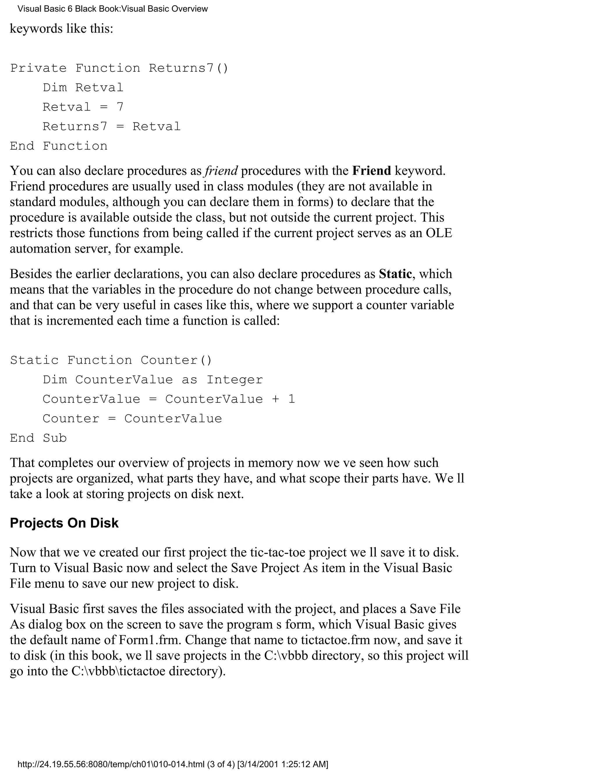 Visual Basic 6 Black Book:Visual Basic Overview

keywords like this:

Private Function Returns7()
    Dim Retval
    Retval = 7
    Returns7 = Retval
End Function
You can also declare procedures as friend procedures with the Friend keyword.
Friend procedures are usually used in class modules (they are not available in
standard modules, although you can declare them in forms) to declare that the
procedure is available outside the class, but not outside the current project. This
restricts those functions from being called if the current project serves as an OLE
automation server, for example.
Besides the earlier declarations, you can also declare procedures as Static, which
means that the variables in the procedure do not change between procedure calls,
and that can be very useful in cases like this, where we support a counter variable
that is incremented each time a function is called:

Static Function Counter()
    Dim CounterValue as Integer
    CounterValue = CounterValue + 1
    Counter = CounterValue
End Sub
That completes our overview of projects in memory nowweve seen how such
projects are organized, what parts they have, and what scope their parts have. Well
take a look at storing projects on disk next.

Projects On Disk

Now that weve created our first projectthe tic-tac-toe projectwell save it to disk.
Turn to Visual Basic now and select the Save Project As item in the Visual Basic
File menu to save our new project to disk.
Visual Basic first saves the files associated with the project, and places a Save File
As dialog box on the screen to save the programs form, which Visual Basic gives
the default name of Form1.frm. Change that name to tictactoe.frm now, and save it
to disk (in this book, well save projects in the C:vbbb directory, so this project will
go into the C:vbbbtictactoe directory).




 http://24.19.55.56:8080/temp/ch01010-014.html (3 of 4) [3/14/2001 1:25:12 AM]
 