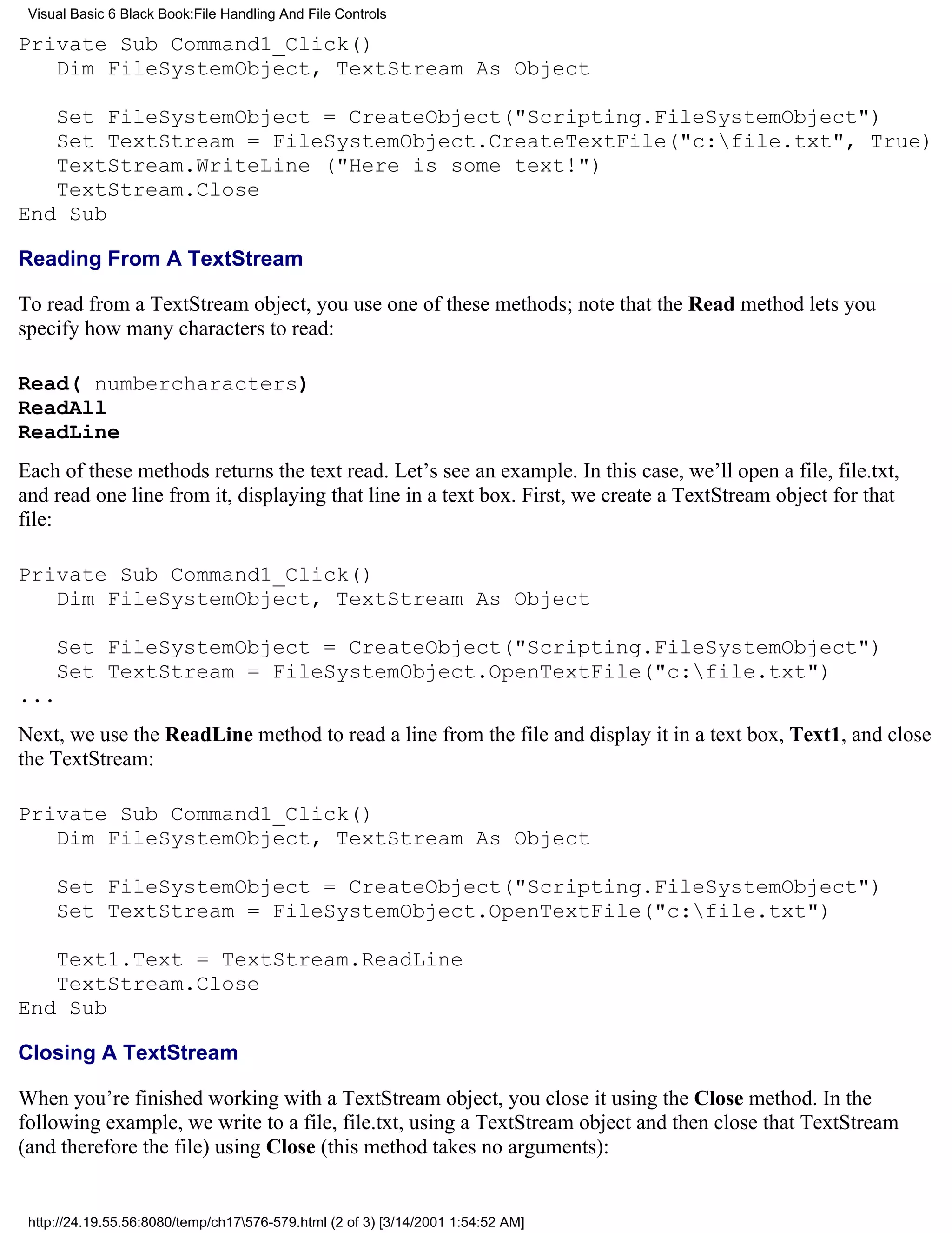 Visual Basic 6 Black Book:File Handling And File Controls

Private Sub Command1_Click()
   Dim FileSystemObject, TextStream As Object

   Set FileSystemObject = CreateObject("Scripting.FileSystemObject")
   Set TextStream = FileSystemObject.CreateTextFile("c:file.txt", True)
   TextStream.WriteLine ("Here is some text!")
   TextStream.Close
End Sub

Reading From A TextStream

To read from a TextStream object, you use one of these methods; note that the Read method lets you
specify how many characters to read:

Read( numbercharacters)
ReadAll
ReadLine
Each of these methods returns the text read. Let’s see an example. In this case, we’ll open a file, file.txt,
and read one line from it, displaying that line in a text box. First, we create a TextStream object for that
file:

Private Sub Command1_Click()
   Dim FileSystemObject, TextStream As Object

     Set FileSystemObject = CreateObject("Scripting.FileSystemObject")
     Set TextStream = FileSystemObject.OpenTextFile("c:file.txt")
...
Next, we use the ReadLine method to read a line from the file and display it in a text box, Text1, and close
the TextStream:

Private Sub Command1_Click()
   Dim FileSystemObject, TextStream As Object

     Set FileSystemObject = CreateObject("Scripting.FileSystemObject")
     Set TextStream = FileSystemObject.OpenTextFile("c:file.txt")

   Text1.Text = TextStream.ReadLine
   TextStream.Close
End Sub

Closing A TextStream

When you’re finished working with a TextStream object, you close it using the Close method. In the
following example, we write to a file, file.txt, using a TextStream object and then close that TextStream
(and therefore the file) using Close (this method takes no arguments):


 http://24.19.55.56:8080/temp/ch17576-579.html (2 of 3) [3/14/2001 1:54:52 AM]
 
