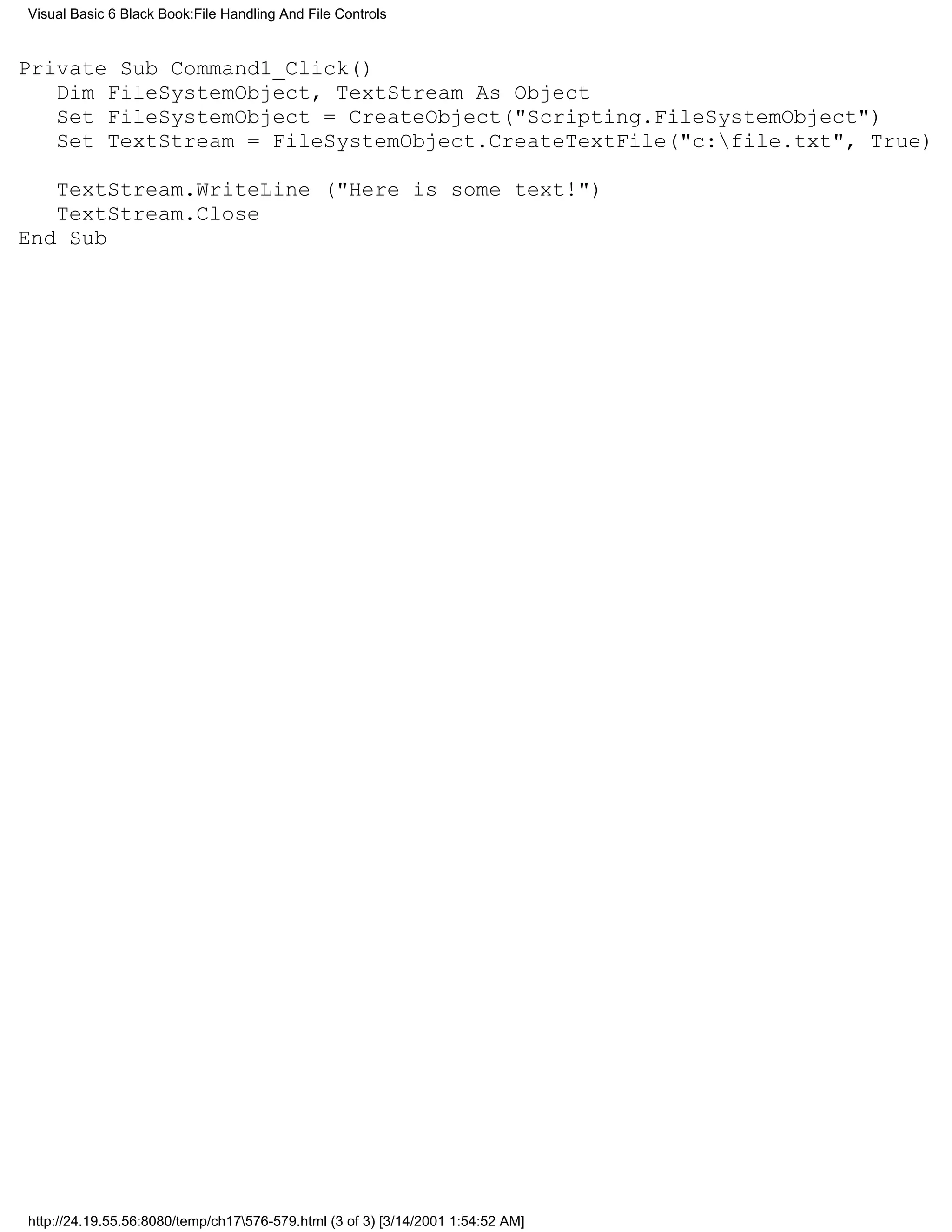 Visual Basic 6 Black Book:File Handling And File Controls


Private Sub Command1_Click()
   Dim FileSystemObject, TextStream As Object
   Set FileSystemObject = CreateObject("Scripting.FileSystemObject")
   Set TextStream = FileSystemObject.CreateTextFile("c:file.txt", True)

   TextStream.WriteLine ("Here is some text!")
   TextStream.Close
End Sub




http://24.19.55.56:8080/temp/ch17576-579.html (3 of 3) [3/14/2001 1:54:52 AM]
 