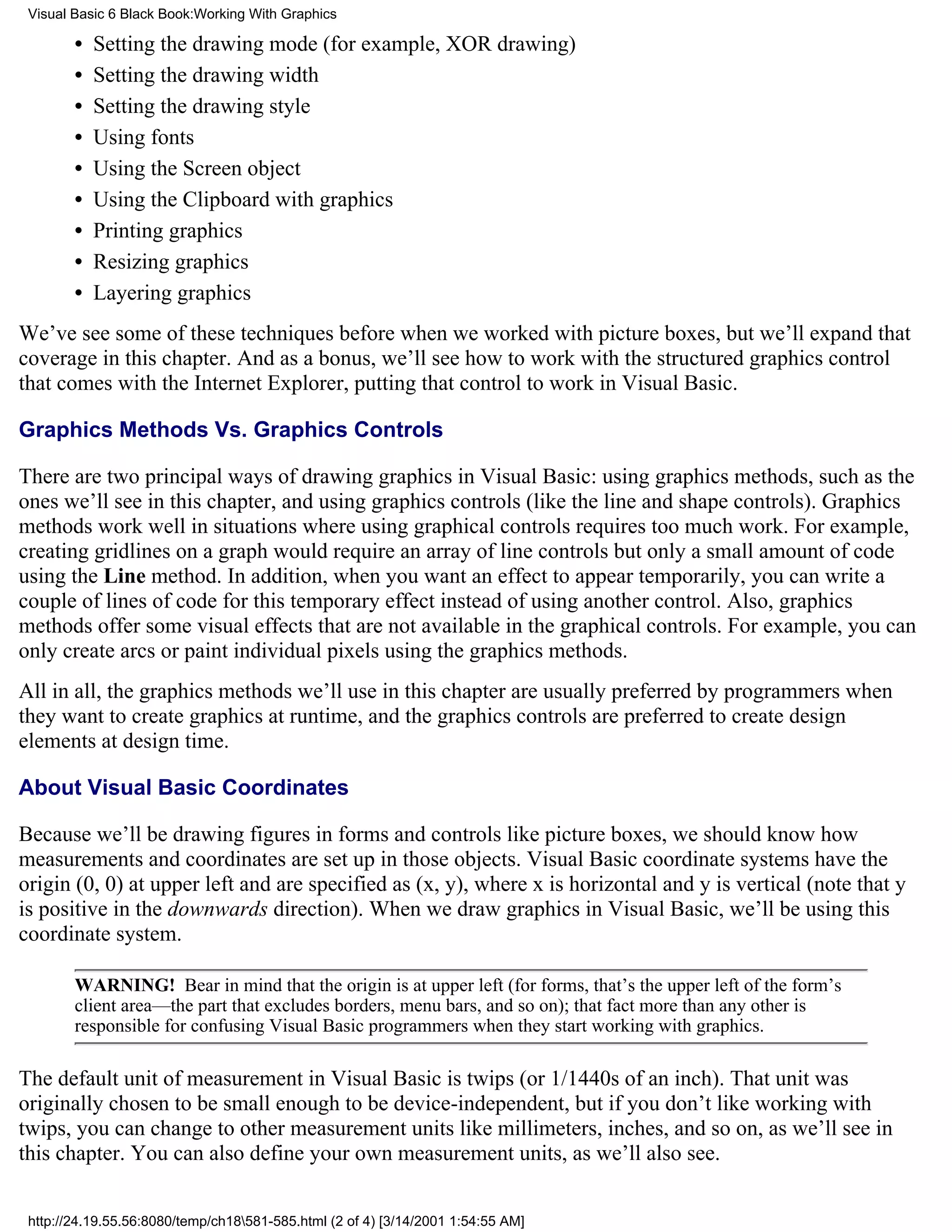 Visual Basic 6 Black Book:Working With Graphics

        •   Setting the drawing mode (for example, XOR drawing)
        •   Setting the drawing width
        •   Setting the drawing style
        •   Using fonts
        •   Using the Screen object
        •   Using the Clipboard with graphics
        •   Printing graphics
        •   Resizing graphics
        •   Layering graphics
We’ve see some of these techniques before when we worked with picture boxes, but we’ll expand that
coverage in this chapter. And as a bonus, we’ll see how to work with the structured graphics control
that comes with the Internet Explorer, putting that control to work in Visual Basic.

Graphics Methods Vs. Graphics Controls

There are two principal ways of drawing graphics in Visual Basic: using graphics methods, such as the
ones we’ll see in this chapter, and using graphics controls (like the line and shape controls). Graphics
methods work well in situations where using graphical controls requires too much work. For example,
creating gridlines on a graph would require an array of line controls but only a small amount of code
using the Line method. In addition, when you want an effect to appear temporarily, you can write a
couple of lines of code for this temporary effect instead of using another control. Also, graphics
methods offer some visual effects that are not available in the graphical controls. For example, you can
only create arcs or paint individual pixels using the graphics methods.
All in all, the graphics methods we’ll use in this chapter are usually preferred by programmers when
they want to create graphics at runtime, and the graphics controls are preferred to create design
elements at design time.

About Visual Basic Coordinates

Because we’ll be drawing figures in forms and controls like picture boxes, we should know how
measurements and coordinates are set up in those objects. Visual Basic coordinate systems have the
origin (0, 0) at upper left and are specified as (x, y), where x is horizontal and y is vertical (note that y
is positive in the downwards direction). When we draw graphics in Visual Basic, we’ll be using this
coordinate system.

        WARNING! Bear in mind that the origin is at upper left (for forms, that’s the upper left of the form’s
        client area—the part that excludes borders, menu bars, and so on); that fact more than any other is
        responsible for confusing Visual Basic programmers when they start working with graphics.

The default unit of measurement in Visual Basic is twips (or 1/1440s of an inch). That unit was
originally chosen to be small enough to be device-independent, but if you don’t like working with
twips, you can change to other measurement units like millimeters, inches, and so on, as we’ll see in
this chapter. You can also define your own measurement units, as we’ll also see.


 http://24.19.55.56:8080/temp/ch18581-585.html (2 of 4) [3/14/2001 1:54:55 AM]
 