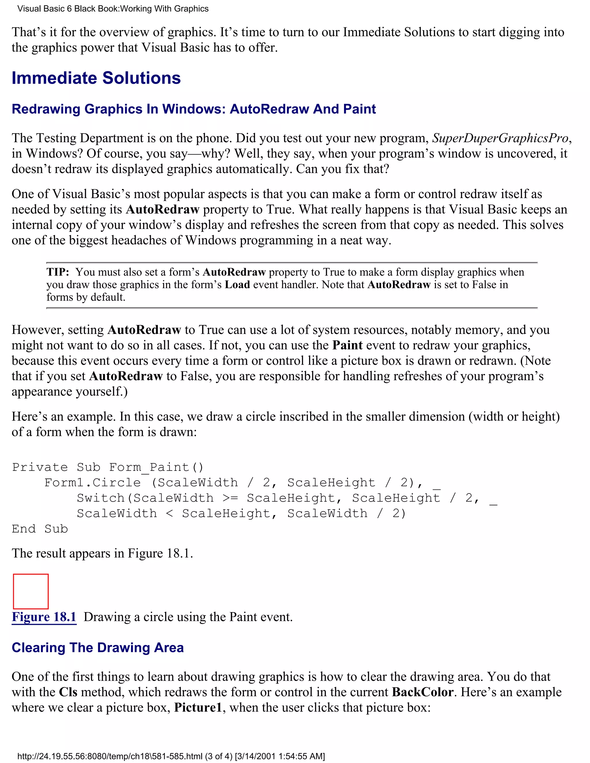 Visual Basic 6 Black Book:Working With Graphics

That’s it for the overview of graphics. It’s time to turn to our Immediate Solutions to start digging into
the graphics power that Visual Basic has to offer.

Immediate Solutions
Redrawing Graphics In Windows: AutoRedraw And Paint

The Testing Department is on the phone. Did you test out your new program, SuperDuperGraphicsPro,
in Windows? Of course, you say—why? Well, they say, when your program’s window is uncovered, it
doesn’t redraw its displayed graphics automatically. Can you fix that?
One of Visual Basic’s most popular aspects is that you can make a form or control redraw itself as
needed by setting its AutoRedraw property to True. What really happens is that Visual Basic keeps an
internal copy of your window’s display and refreshes the screen from that copy as needed. This solves
one of the biggest headaches of Windows programming in a neat way.

        TIP: You must also set a form’s AutoRedraw property to True to make a form display graphics when
        you draw those graphics in the form’s Load event handler. Note that AutoRedraw is set to False in
        forms by default.

However, setting AutoRedraw to True can use a lot of system resources, notably memory, and you
might not want to do so in all cases. If not, you can use the Paint event to redraw your graphics,
because this event occurs every time a form or control like a picture box is drawn or redrawn. (Note
that if you set AutoRedraw to False, you are responsible for handling refreshes of your program’s
appearance yourself.)
Here’s an example. In this case, we draw a circle inscribed in the smaller dimension (width or height)
of a form when the form is drawn:

Private Sub Form_Paint()
    Form1.Circle (ScaleWidth / 2, ScaleHeight / 2), _
        Switch(ScaleWidth >= ScaleHeight, ScaleHeight / 2, _
        ScaleWidth < ScaleHeight, ScaleWidth / 2)
End Sub
The result appears in Figure 18.1.



Figure 18.1 Drawing a circle using the Paint event.

Clearing The Drawing Area

One of the first things to learn about drawing graphics is how to clear the drawing area. You do that
with the Cls method, which redraws the form or control in the current BackColor. Here’s an example
where we clear a picture box, Picture1, when the user clicks that picture box:


 http://24.19.55.56:8080/temp/ch18581-585.html (3 of 4) [3/14/2001 1:54:55 AM]
 