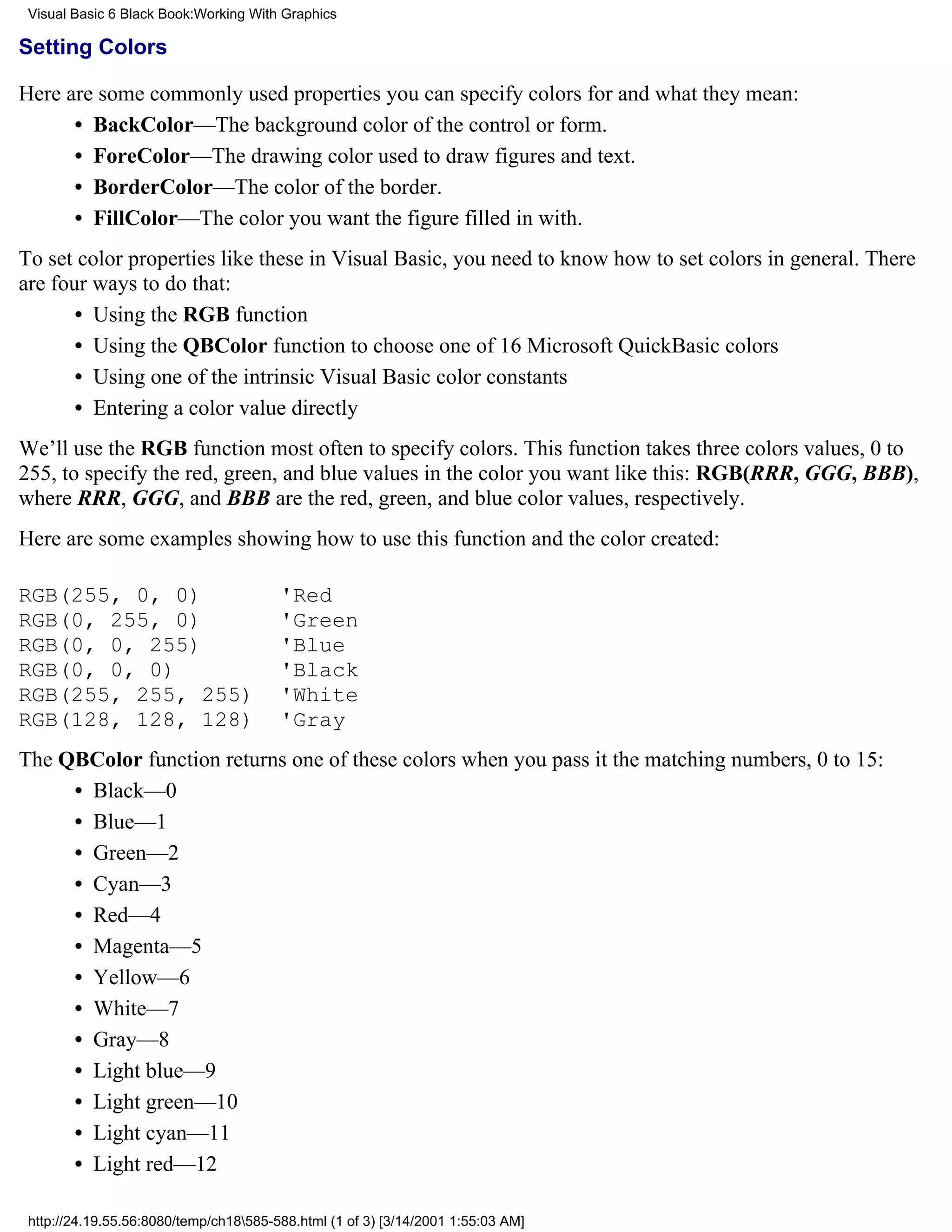 Visual Basic 6 Black Book:Working With Graphics

Setting Colors

Here are some commonly used properties you can specify colors for and what they mean:
      • BackColor—The background color of the control or form.
      • ForeColor—The drawing color used to draw figures and text.
      • BorderColor—The color of the border.
      • FillColor—The color you want the figure filled in with.
To set color properties like these in Visual Basic, you need to know how to set colors in general. There
are four ways to do that:
       • Using the RGB function
       • Using the QBColor function to choose one of 16 Microsoft QuickBasic colors
       • Using one of the intrinsic Visual Basic color constants
       • Entering a color value directly
We’ll use the RGB function most often to specify colors. This function takes three colors values, 0 to
255, to specify the red, green, and blue values in the color you want like this: RGB(RRR, GGG, BBB),
where RRR, GGG, and BBB are the red, green, and blue color values, respectively.
Here are some examples showing how to use this function and the color created:

RGB(255, 0, 0)                          'Red
RGB(0, 255, 0)                          'Green
RGB(0, 0, 255)                          'Blue
RGB(0, 0, 0)                            'Black
RGB(255, 255, 255)                      'White
RGB(128, 128, 128)                      'Gray
The QBColor function returns one of these colors when you pass it the matching numbers, 0 to 15:
     • Black—0
     • Blue—1
     • Green—2
     • Cyan—3
     • Red—4
     • Magenta—5
     • Yellow—6
     • White—7
     • Gray—8
     • Light blue—9
     • Light green—10
     • Light cyan—11
     • Light red—12

 http://24.19.55.56:8080/temp/ch18585-588.html (1 of 3) [3/14/2001 1:55:03 AM]
 