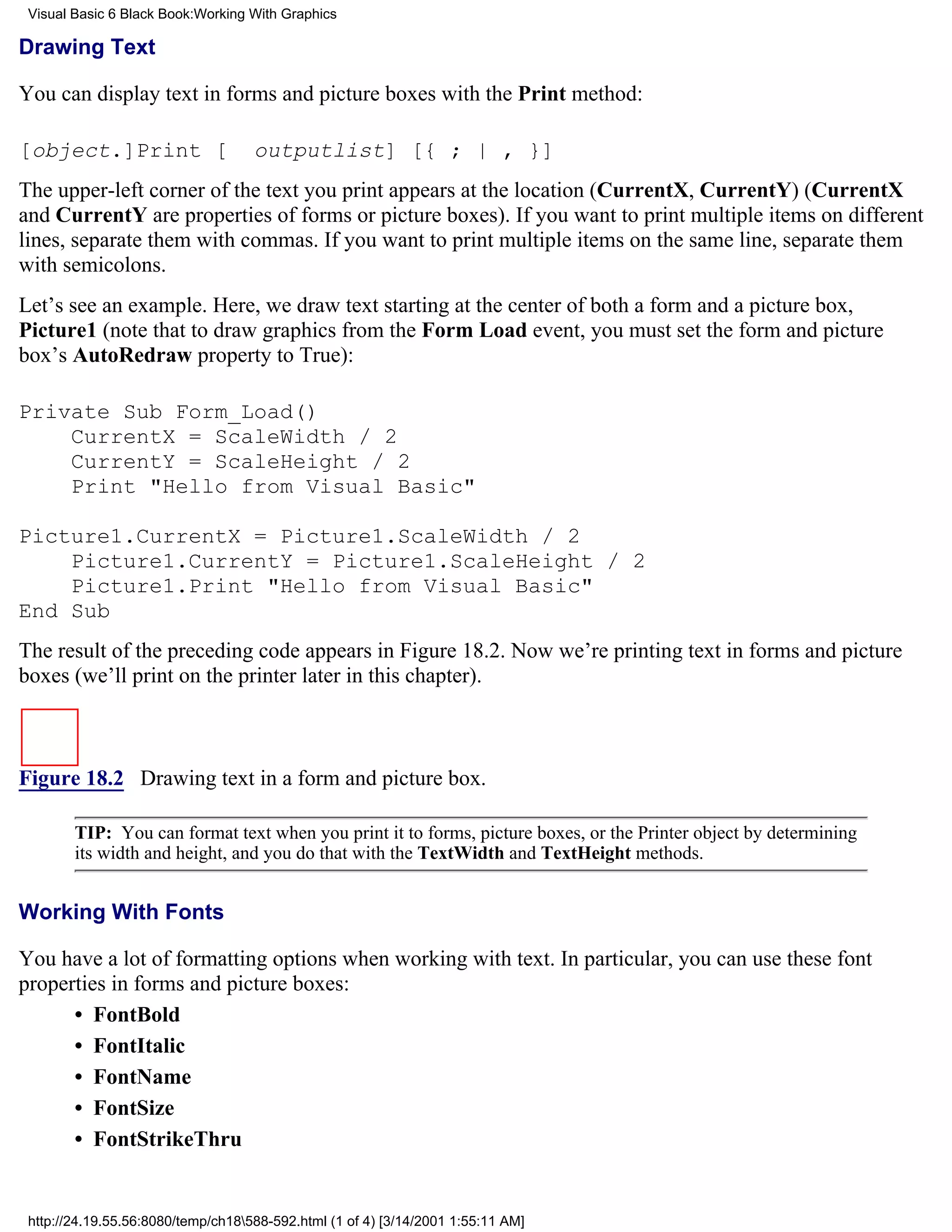 Visual Basic 6 Black Book:Working With Graphics

Drawing Text

You can display text in forms and picture boxes with the Print method:

[object.]Print [                    outputlist] [{ ; | , }]
The upper-left corner of the text you print appears at the location (CurrentX, CurrentY) (CurrentX
and CurrentY are properties of forms or picture boxes). If you want to print multiple items on different
lines, separate them with commas. If you want to print multiple items on the same line, separate them
with semicolons.
Let’s see an example. Here, we draw text starting at the center of both a form and a picture box,
Picture1 (note that to draw graphics from the Form Load event, you must set the form and picture
box’s AutoRedraw property to True):

Private Sub Form_Load()
    CurrentX = ScaleWidth / 2
    CurrentY = ScaleHeight / 2
    Print "Hello from Visual Basic"

Picture1.CurrentX = Picture1.ScaleWidth / 2
    Picture1.CurrentY = Picture1.ScaleHeight / 2
    Picture1.Print "Hello from Visual Basic"
End Sub
The result of the preceding code appears in Figure 18.2. Now we’re printing text in forms and picture
boxes (we’ll print on the printer later in this chapter).



Figure 18.2 Drawing text in a form and picture box.

        TIP: You can format text when you print it to forms, picture boxes, or the Printer object by determining
        its width and height, and you do that with the TextWidth and TextHeight methods.


Working With Fonts

You have a lot of formatting options when working with text. In particular, you can use these font
properties in forms and picture boxes:
      • FontBold
      • FontItalic
      • FontName
      • FontSize
      • FontStrikeThru


 http://24.19.55.56:8080/temp/ch18588-592.html (1 of 4) [3/14/2001 1:55:11 AM]
 