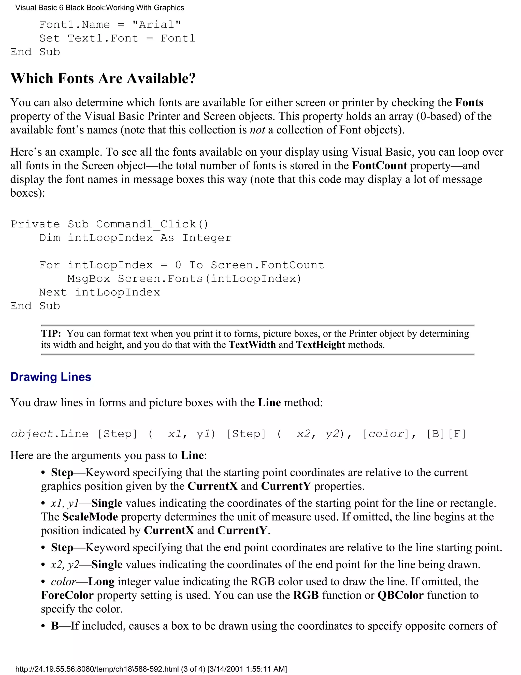 Visual Basic 6 Black Book:Working With Graphics

    Font1.Name = "Arial"
    Set Text1.Font = Font1
End Sub

Which Fonts Are Available?
You can also determine which fonts are available for either screen or printer by checking the Fonts
property of the Visual Basic Printer and Screen objects. This property holds an array (0-based) of the
available font’s names (note that this collection is not a collection of Font objects).
Here’s an example. To see all the fonts available on your display using Visual Basic, you can loop over
all fonts in the Screen object—the total number of fonts is stored in the FontCount property—and
display the font names in message boxes this way (note that this code may display a lot of message
boxes):

Private Sub Command1_Click()
    Dim intLoopIndex As Integer

    For intLoopIndex = 0 To Screen.FontCount
        MsgBox Screen.Fonts(intLoopIndex)
    Next intLoopIndex
End Sub

        TIP: You can format text when you print it to forms, picture boxes, or the Printer object by determining
        its width and height, and you do that with the TextWidth and TextHeight methods.


Drawing Lines

You draw lines in forms and picture boxes with the Line method:

object.Line [Step] (                        x1, y1) [Step] (                      x2, y2), [color], [B][F]
Here are the arguments you pass to Line:
      • Step—Keyword specifying that the starting point coordinates are relative to the current
      graphics position given by the CurrentX and CurrentY properties.
      • x1, y1—Single values indicating the coordinates of the starting point for the line or rectangle.
      The ScaleMode property determines the unit of measure used. If omitted, the line begins at the
      position indicated by CurrentX and CurrentY.
      • Step—Keyword specifying that the end point coordinates are relative to the line starting point.
      • x2, y2—Single values indicating the coordinates of the end point for the line being drawn.
      • color—Long integer value indicating the RGB color used to draw the line. If omitted, the
      ForeColor property setting is used. You can use the RGB function or QBColor function to
      specify the color.
      • B—If included, causes a box to be drawn using the coordinates to specify opposite corners of


 http://24.19.55.56:8080/temp/ch18588-592.html (3 of 4) [3/14/2001 1:55:11 AM]
 