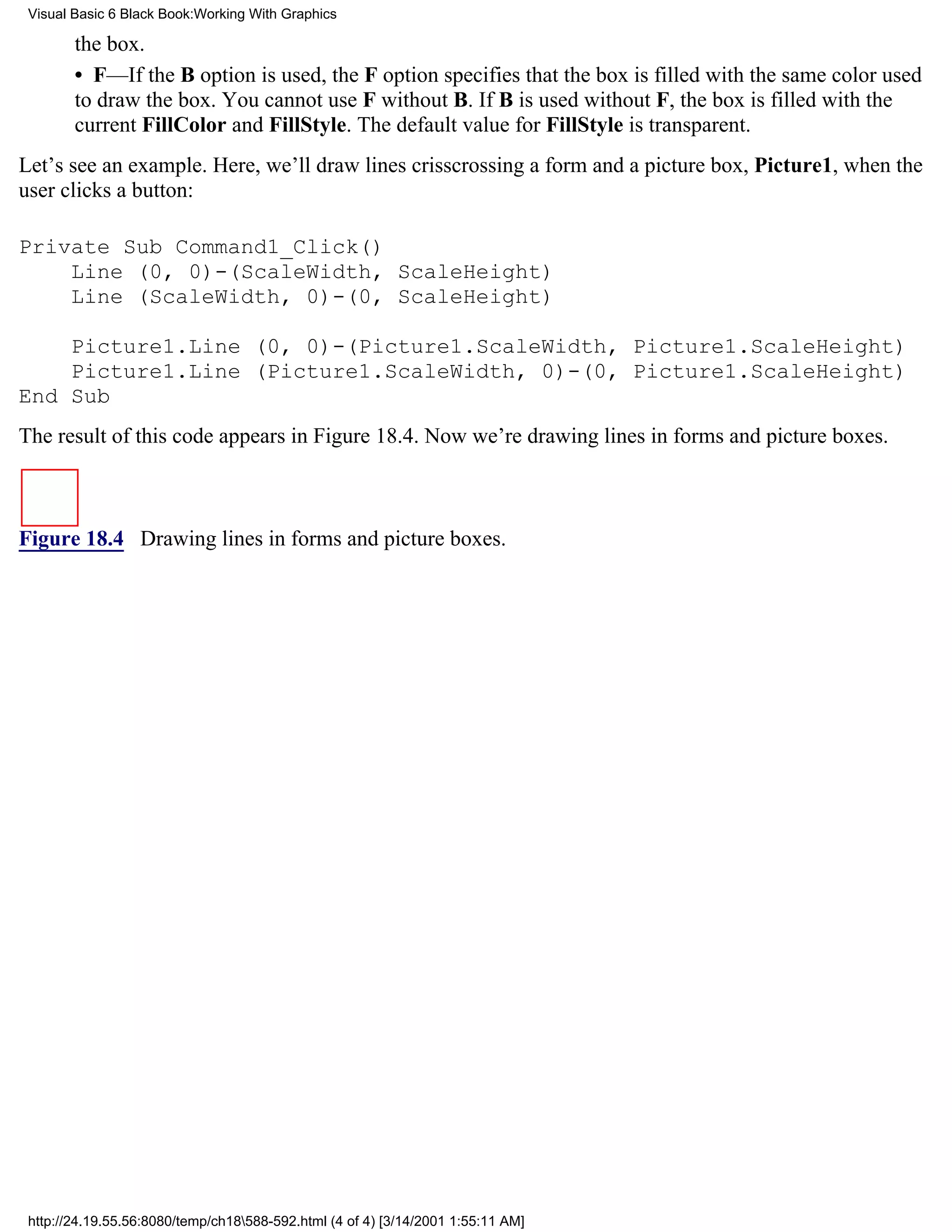 Visual Basic 6 Black Book:Working With Graphics

        the box.
        • F—If the B option is used, the F option specifies that the box is filled with the same color used
        to draw the box. You cannot use F without B. If B is used without F, the box is filled with the
        current FillColor and FillStyle. The default value for FillStyle is transparent.
Let’s see an example. Here, we’ll draw lines crisscrossing a form and a picture box, Picture1, when the
user clicks a button:

Private Sub Command1_Click()
    Line (0, 0)-(ScaleWidth, ScaleHeight)
    Line (ScaleWidth, 0)-(0, ScaleHeight)

    Picture1.Line (0, 0)-(Picture1.ScaleWidth, Picture1.ScaleHeight)
    Picture1.Line (Picture1.ScaleWidth, 0)-(0, Picture1.ScaleHeight)
End Sub
The result of this code appears in Figure 18.4. Now we’re drawing lines in forms and picture boxes.



Figure 18.4 Drawing lines in forms and picture boxes.




 http://24.19.55.56:8080/temp/ch18588-592.html (4 of 4) [3/14/2001 1:55:11 AM]
 