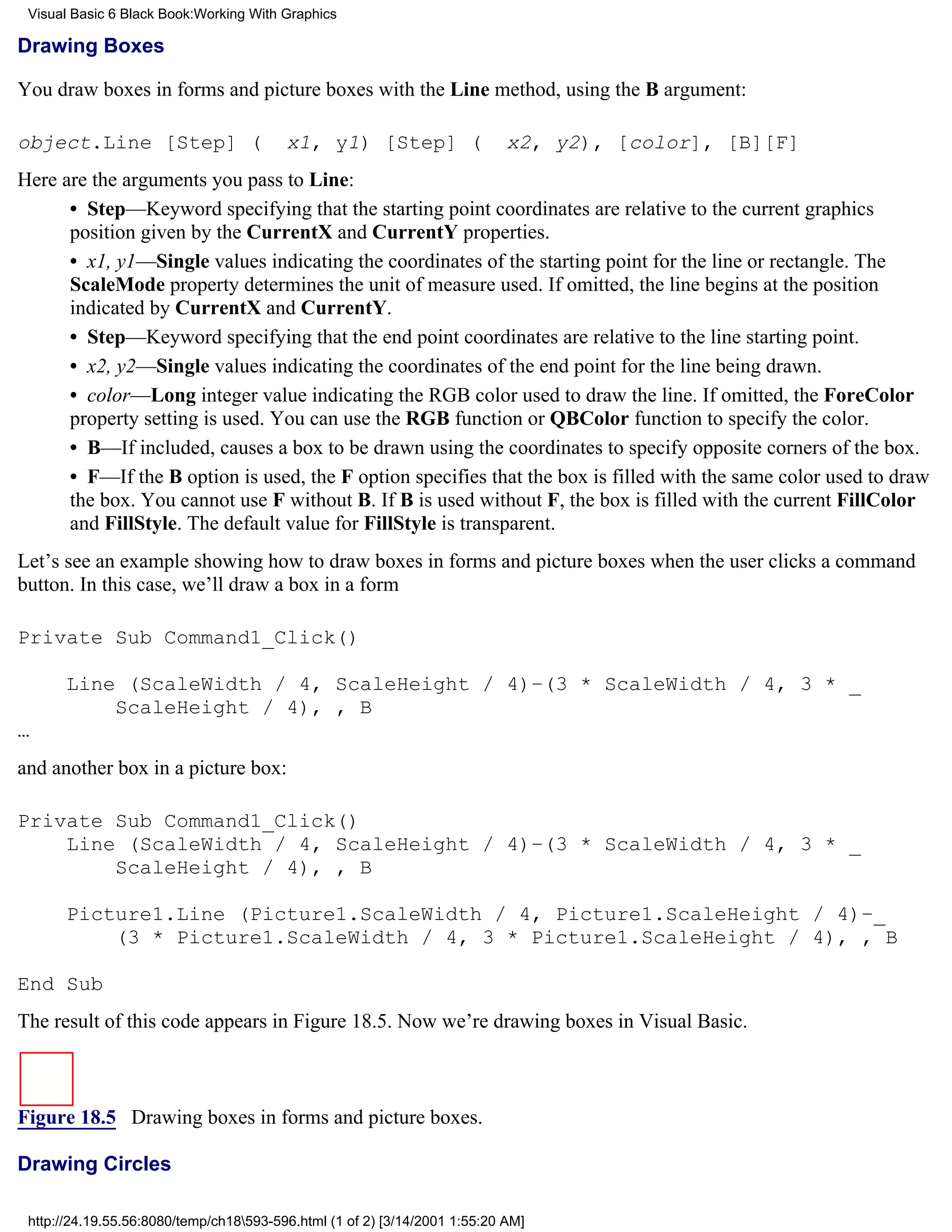 Visual Basic 6 Black Book:Working With Graphics

Drawing Boxes

You draw boxes in forms and picture boxes with the Line method, using the B argument:

object.Line [Step] (                     x1, y1) [Step] (                   x2, y2), [color], [B][F]
Here are the arguments you pass to Line:
      • Step—Keyword specifying that the starting point coordinates are relative to the current graphics
      position given by the CurrentX and CurrentY properties.
      • x1, y1—Single values indicating the coordinates of the starting point for the line or rectangle. The
      ScaleMode property determines the unit of measure used. If omitted, the line begins at the position
      indicated by CurrentX and CurrentY.
      • Step—Keyword specifying that the end point coordinates are relative to the line starting point.
      • x2, y2—Single values indicating the coordinates of the end point for the line being drawn.
      • color—Long integer value indicating the RGB color used to draw the line. If omitted, the ForeColor
      property setting is used. You can use the RGB function or QBColor function to specify the color.
      • B—If included, causes a box to be drawn using the coordinates to specify opposite corners of the box.
      • F—If the B option is used, the F option specifies that the box is filled with the same color used to draw
      the box. You cannot use F without B. If B is used without F, the box is filled with the current FillColor
      and FillStyle. The default value for FillStyle is transparent.
Let’s see an example showing how to draw boxes in forms and picture boxes when the user clicks a command
button. In this case, we’ll draw a box in a form

Private Sub Command1_Click()

       Line (ScaleWidth / 4, ScaleHeight / 4)–(3 * ScaleWidth / 4, 3 * _
           ScaleHeight / 4), , B
…
and another box in a picture box:

Private Sub Command1_Click()
    Line (ScaleWidth / 4, ScaleHeight / 4)–(3 * ScaleWidth / 4, 3 * _
        ScaleHeight / 4), , B

       Picture1.Line (Picture1.ScaleWidth / 4, Picture1.ScaleHeight / 4)–_
           (3 * Picture1.ScaleWidth / 4, 3 * Picture1.ScaleHeight / 4), , B

End Sub
The result of this code appears in Figure 18.5. Now we’re drawing boxes in Visual Basic.



Figure 18.5 Drawing boxes in forms and picture boxes.

Drawing Circles

 http://24.19.55.56:8080/temp/ch18593-596.html (1 of 2) [3/14/2001 1:55:20 AM]
 