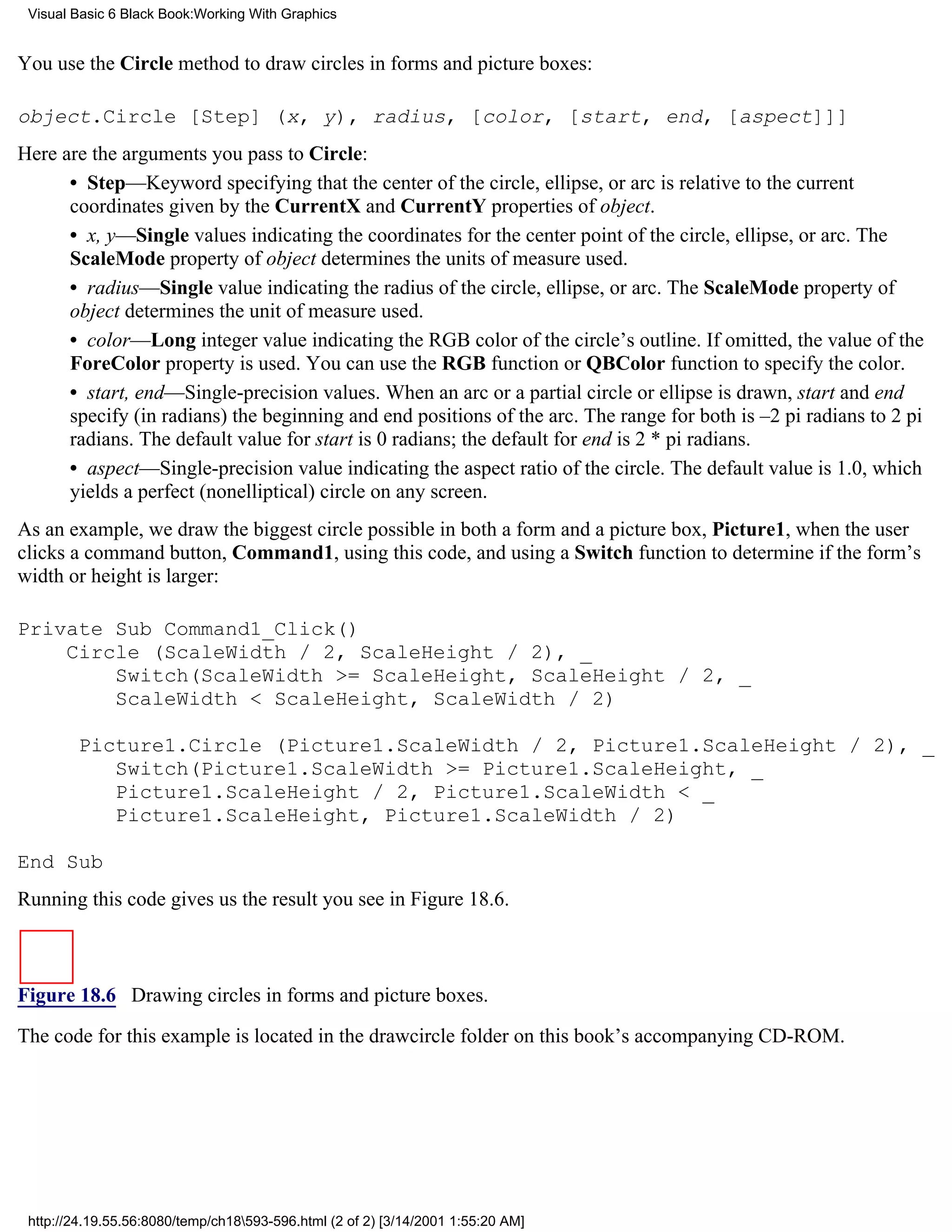 Visual Basic 6 Black Book:Working With Graphics


You use the Circle method to draw circles in forms and picture boxes:

object.Circle [Step] (x, y), radius, [color, [start, end, [aspect]]]
Here are the arguments you pass to Circle:
      • Step—Keyword specifying that the center of the circle, ellipse, or arc is relative to the current
      coordinates given by the CurrentX and CurrentY properties of object.
      • x, y—Single values indicating the coordinates for the center point of the circle, ellipse, or arc. The
      ScaleMode property of object determines the units of measure used.
      • radius—Single value indicating the radius of the circle, ellipse, or arc. The ScaleMode property of
      object determines the unit of measure used.
      • color—Long integer value indicating the RGB color of the circle’s outline. If omitted, the value of the
      ForeColor property is used. You can use the RGB function or QBColor function to specify the color.
      • start, end—Single-precision values. When an arc or a partial circle or ellipse is drawn, start and end
      specify (in radians) the beginning and end positions of the arc. The range for both is –2 pi radians to 2 pi
      radians. The default value for start is 0 radians; the default for end is 2 * pi radians.
      • aspect—Single-precision value indicating the aspect ratio of the circle. The default value is 1.0, which
      yields a perfect (nonelliptical) circle on any screen.
As an example, we draw the biggest circle possible in both a form and a picture box, Picture1, when the user
clicks a command button, Command1, using this code, and using a Switch function to determine if the form’s
width or height is larger:

Private Sub Command1_Click()
    Circle (ScaleWidth / 2, ScaleHeight / 2), _
        Switch(ScaleWidth >= ScaleHeight, ScaleHeight / 2, _
        ScaleWidth < ScaleHeight, ScaleWidth / 2)

        Picture1.Circle (Picture1.ScaleWidth / 2, Picture1.ScaleHeight / 2), _
           Switch(Picture1.ScaleWidth >= Picture1.ScaleHeight, _
           Picture1.ScaleHeight / 2, Picture1.ScaleWidth < _
           Picture1.ScaleHeight, Picture1.ScaleWidth / 2)

End Sub
Running this code gives us the result you see in Figure 18.6.



Figure 18.6 Drawing circles in forms and picture boxes.
The code for this example is located in the drawcircle folder on this book’s accompanying CD-ROM.




 http://24.19.55.56:8080/temp/ch18593-596.html (2 of 2) [3/14/2001 1:55:20 AM]
 