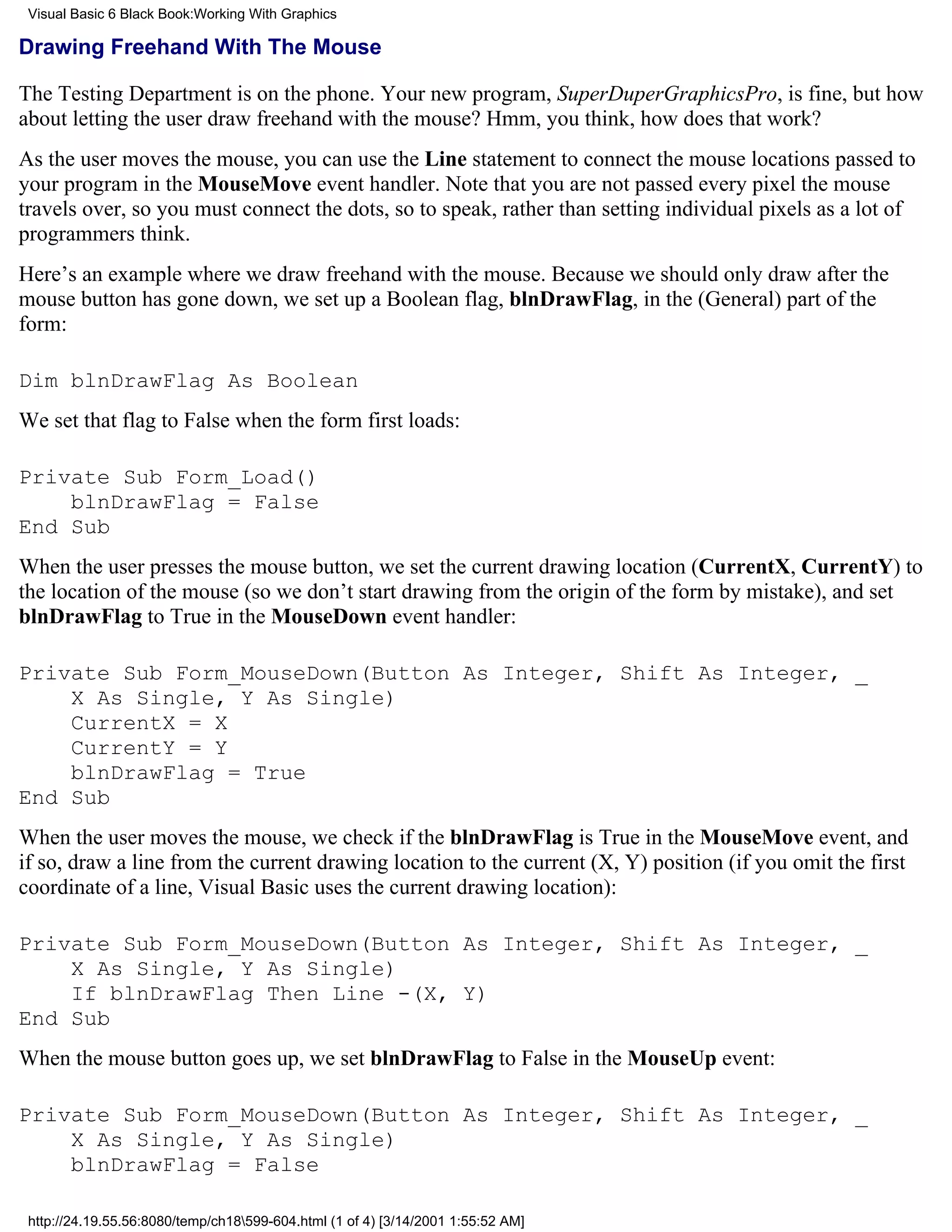 Visual Basic 6 Black Book:Working With Graphics

Drawing Freehand With The Mouse

The Testing Department is on the phone. Your new program, SuperDuperGraphicsPro, is fine, but how
about letting the user draw freehand with the mouse? Hmm, you think, how does that work?
As the user moves the mouse, you can use the Line statement to connect the mouse locations passed to
your program in the MouseMove event handler. Note that you are not passed every pixel the mouse
travels over, so you must connect the dots, so to speak, rather than setting individual pixels as a lot of
programmers think.
Here’s an example where we draw freehand with the mouse. Because we should only draw after the
mouse button has gone down, we set up a Boolean flag, blnDrawFlag, in the (General) part of the
form:

Dim blnDrawFlag As Boolean
We set that flag to False when the form first loads:

Private Sub Form_Load()
    blnDrawFlag = False
End Sub
When the user presses the mouse button, we set the current drawing location (CurrentX, CurrentY) to
the location of the mouse (so we don’t start drawing from the origin of the form by mistake), and set
blnDrawFlag to True in the MouseDown event handler:

Private Sub Form_MouseDown(Button As Integer, Shift As Integer, _
    X As Single, Y As Single)
    CurrentX = X
    CurrentY = Y
    blnDrawFlag = True
End Sub
When the user moves the mouse, we check if the blnDrawFlag is True in the MouseMove event, and
if so, draw a line from the current drawing location to the current (X, Y) position (if you omit the first
coordinate of a line, Visual Basic uses the current drawing location):

Private Sub Form_MouseDown(Button As Integer, Shift As Integer, _
    X As Single, Y As Single)
    If blnDrawFlag Then Line -(X, Y)
End Sub
When the mouse button goes up, we set blnDrawFlag to False in the MouseUp event:

Private Sub Form_MouseDown(Button As Integer, Shift As Integer, _
    X As Single, Y As Single)
    blnDrawFlag = False

 http://24.19.55.56:8080/temp/ch18599-604.html (1 of 4) [3/14/2001 1:55:52 AM]
 