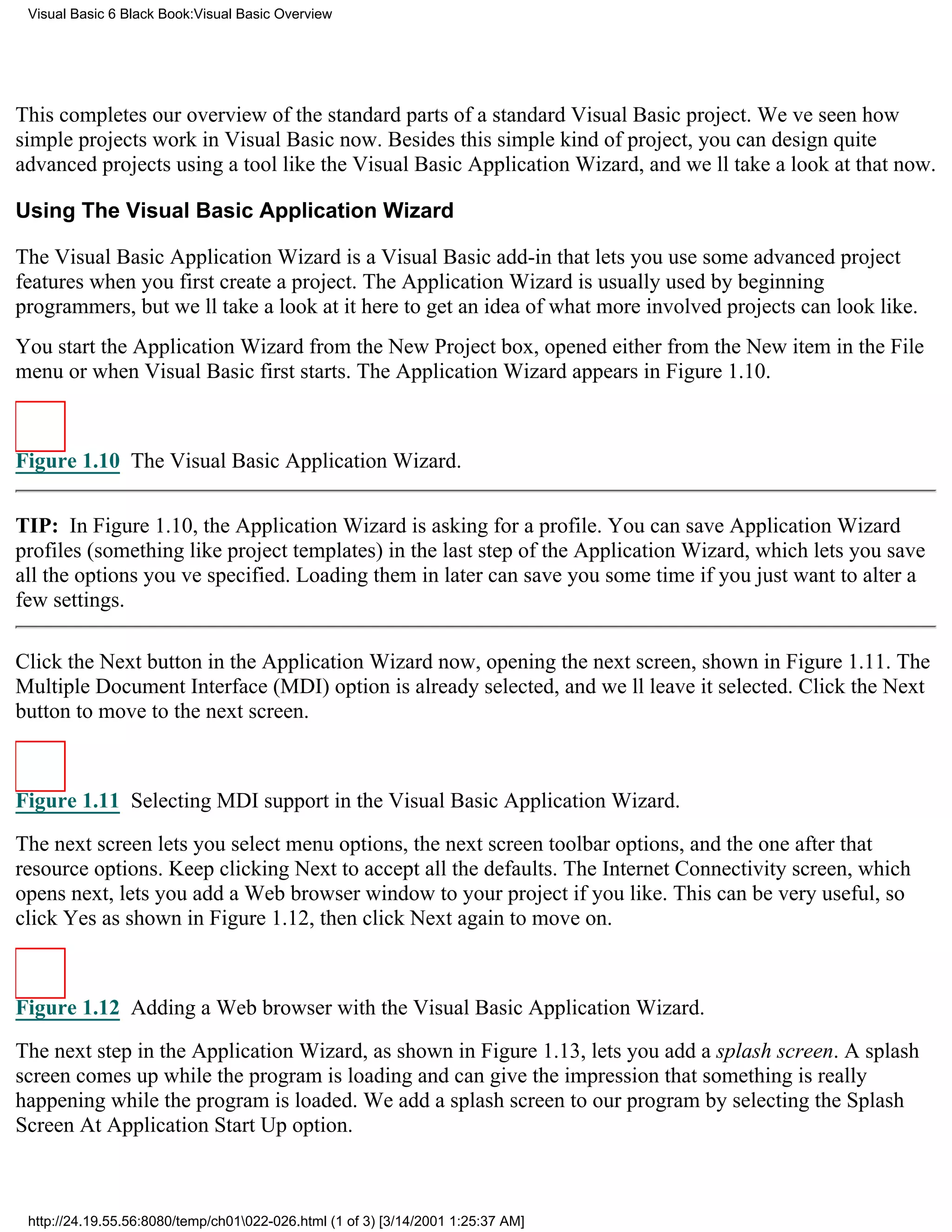 Visual Basic 6 Black Book:Visual Basic Overview




This completes our overview of the standard parts of a standard Visual Basic project. Weve seen how
simple projects work in Visual Basic now. Besides this simple kind of project, you can design quite
advanced projects using a tool like the Visual Basic Application Wizard, and well take a look at that now.

Using The Visual Basic Application Wizard

The Visual Basic Application Wizard is a Visual Basic add-in that lets you use some advanced project
features when you first create a project. The Application Wizard is usually used by beginning
programmers, but well take a look at it here to get an idea of what more involved projects can look like.
You start the Application Wizard from the New Project box, opened either from the New item in the File
menu or when Visual Basic first starts. The Application Wizard appears in Figure 1.10.



Figure 1.10 The Visual Basic Application Wizard.


TIP: In Figure 1.10, the Application Wizard is asking for a profile. You can save Application Wizard
profiles (something like project templates) in the last step of the Application Wizard, which lets you save
all the options youve specified. Loading them in later can save you some time if you just want to alter a
few settings.

Click the Next button in the Application Wizard now, opening the next screen, shown in Figure 1.11. The
Multiple Document Interface (MDI) option is already selected, and well leave it selected. Click the Next
button to move to the next screen.



Figure 1.11 Selecting MDI support in the Visual Basic Application Wizard.

The next screen lets you select menu options, the next screen toolbar options, and the one after that
resource options. Keep clicking Next to accept all the defaults. The Internet Connectivity screen, which
opens next, lets you add a Web browser window to your project if you like. This can be very useful, so
click Yes as shown in Figure 1.12, then click Next again to move on.



Figure 1.12 Adding a Web browser with the Visual Basic Application Wizard.

The next step in the Application Wizard, as shown in Figure 1.13, lets you add a splash screen. A splash
screen comes up while the program is loading and can give the impression that something is really
happening while the program is loaded. We add a splash screen to our program by selecting the Splash
Screen At Application Start Up option.



 http://24.19.55.56:8080/temp/ch01022-026.html (1 of 3) [3/14/2001 1:25:37 AM]
 