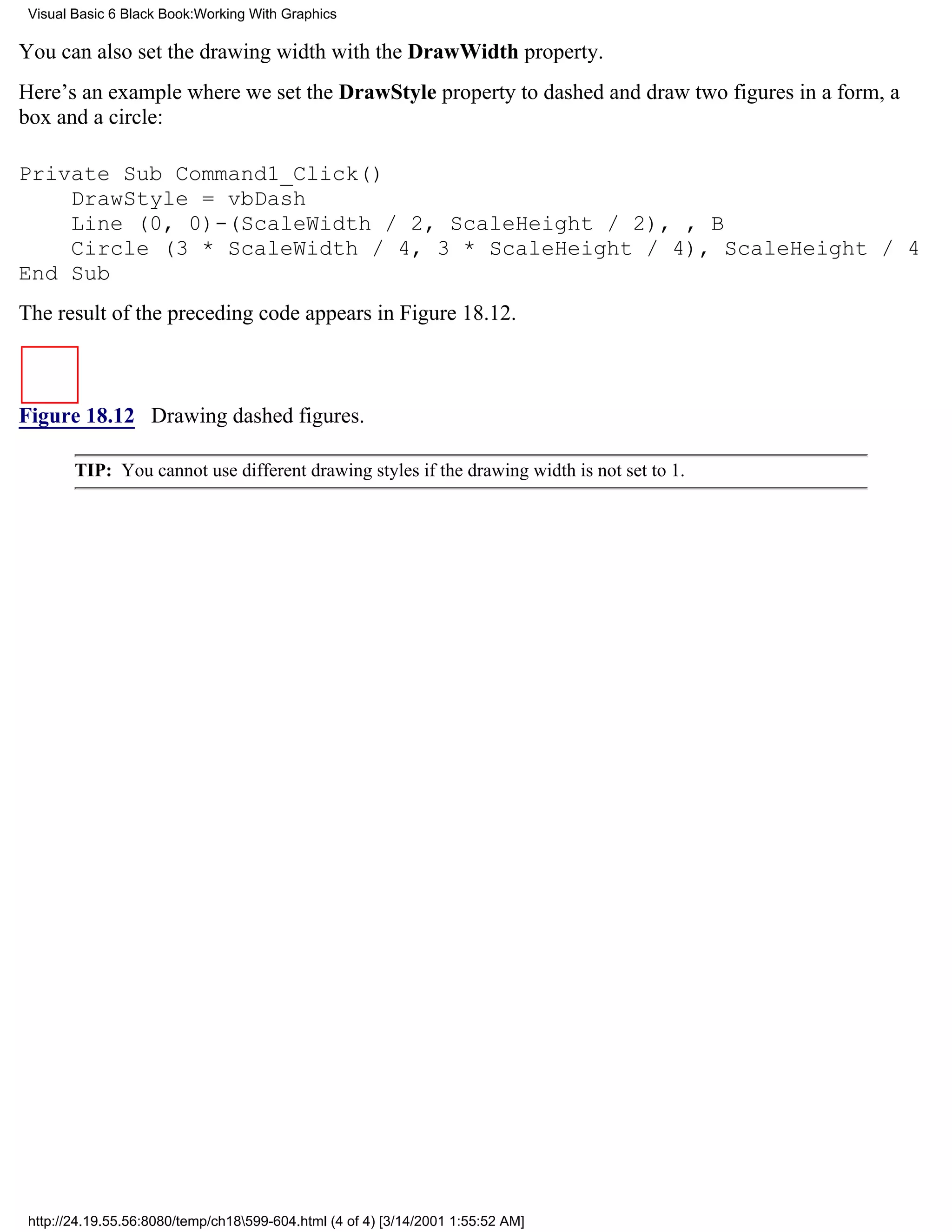 Visual Basic 6 Black Book:Working With Graphics

You can also set the drawing width with the DrawWidth property.
Here’s an example where we set the DrawStyle property to dashed and draw two figures in a form, a
box and a circle:

Private Sub Command1_Click()
    DrawStyle = vbDash
    Line (0, 0)-(ScaleWidth / 2, ScaleHeight / 2), , B
    Circle (3 * ScaleWidth / 4, 3 * ScaleHeight / 4), ScaleHeight / 4
End Sub
The result of the preceding code appears in Figure 18.12.



Figure 18.12 Drawing dashed figures.

        TIP: You cannot use different drawing styles if the drawing width is not set to 1.




 http://24.19.55.56:8080/temp/ch18599-604.html (4 of 4) [3/14/2001 1:55:52 AM]
 