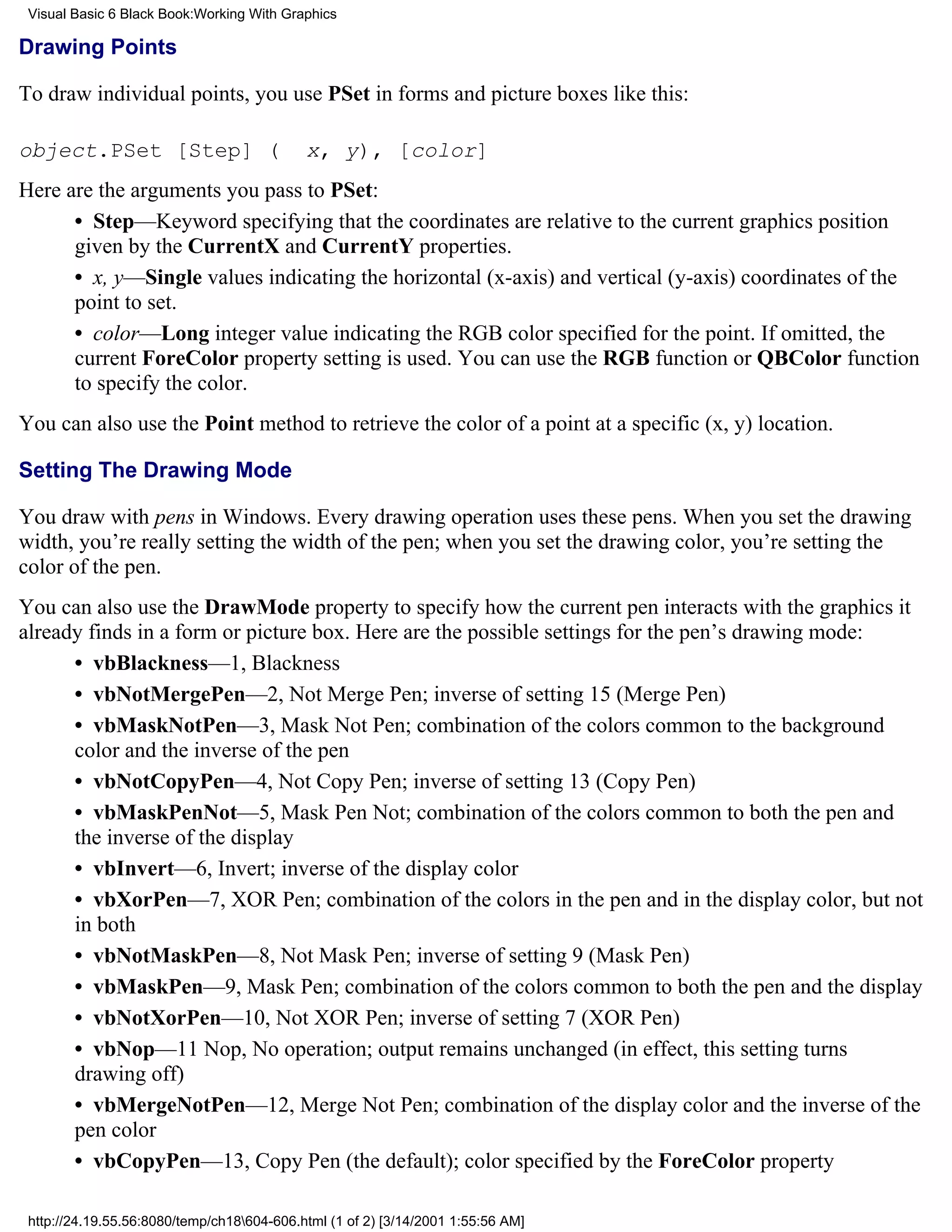 Visual Basic 6 Black Book:Working With Graphics

Drawing Points

To draw individual points, you use PSet in forms and picture boxes like this:

object.PSet [Step] (                        x, y), [color]
Here are the arguments you pass to PSet:
      • Step—Keyword specifying that the coordinates are relative to the current graphics position
      given by the CurrentX and CurrentY properties.
      • x, y—Single values indicating the horizontal (x-axis) and vertical (y-axis) coordinates of the
      point to set.
      • color—Long integer value indicating the RGB color specified for the point. If omitted, the
      current ForeColor property setting is used. You can use the RGB function or QBColor function
      to specify the color.
You can also use the Point method to retrieve the color of a point at a specific (x, y) location.

Setting The Drawing Mode

You draw with pens in Windows. Every drawing operation uses these pens. When you set the drawing
width, you’re really setting the width of the pen; when you set the drawing color, you’re setting the
color of the pen.
You can also use the DrawMode property to specify how the current pen interacts with the graphics it
already finds in a form or picture box. Here are the possible settings for the pen’s drawing mode:
      • vbBlackness—1, Blackness
      • vbNotMergePen—2, Not Merge Pen; inverse of setting 15 (Merge Pen)
      • vbMaskNotPen—3, Mask Not Pen; combination of the colors common to the background
      color and the inverse of the pen
      • vbNotCopyPen—4, Not Copy Pen; inverse of setting 13 (Copy Pen)
      • vbMaskPenNot—5, Mask Pen Not; combination of the colors common to both the pen and
      the inverse of the display
      • vbInvert—6, Invert; inverse of the display color
      • vbXorPen—7, XOR Pen; combination of the colors in the pen and in the display color, but not
      in both
      • vbNotMaskPen—8, Not Mask Pen; inverse of setting 9 (Mask Pen)
      • vbMaskPen—9, Mask Pen; combination of the colors common to both the pen and the display
      • vbNotXorPen—10, Not XOR Pen; inverse of setting 7 (XOR Pen)
      • vbNop—11 Nop, No operation; output remains unchanged (in effect, this setting turns
      drawing off)
      • vbMergeNotPen—12, Merge Not Pen; combination of the display color and the inverse of the
      pen color
      • vbCopyPen—13, Copy Pen (the default); color specified by the ForeColor property

 http://24.19.55.56:8080/temp/ch18604-606.html (1 of 2) [3/14/2001 1:55:56 AM]
 