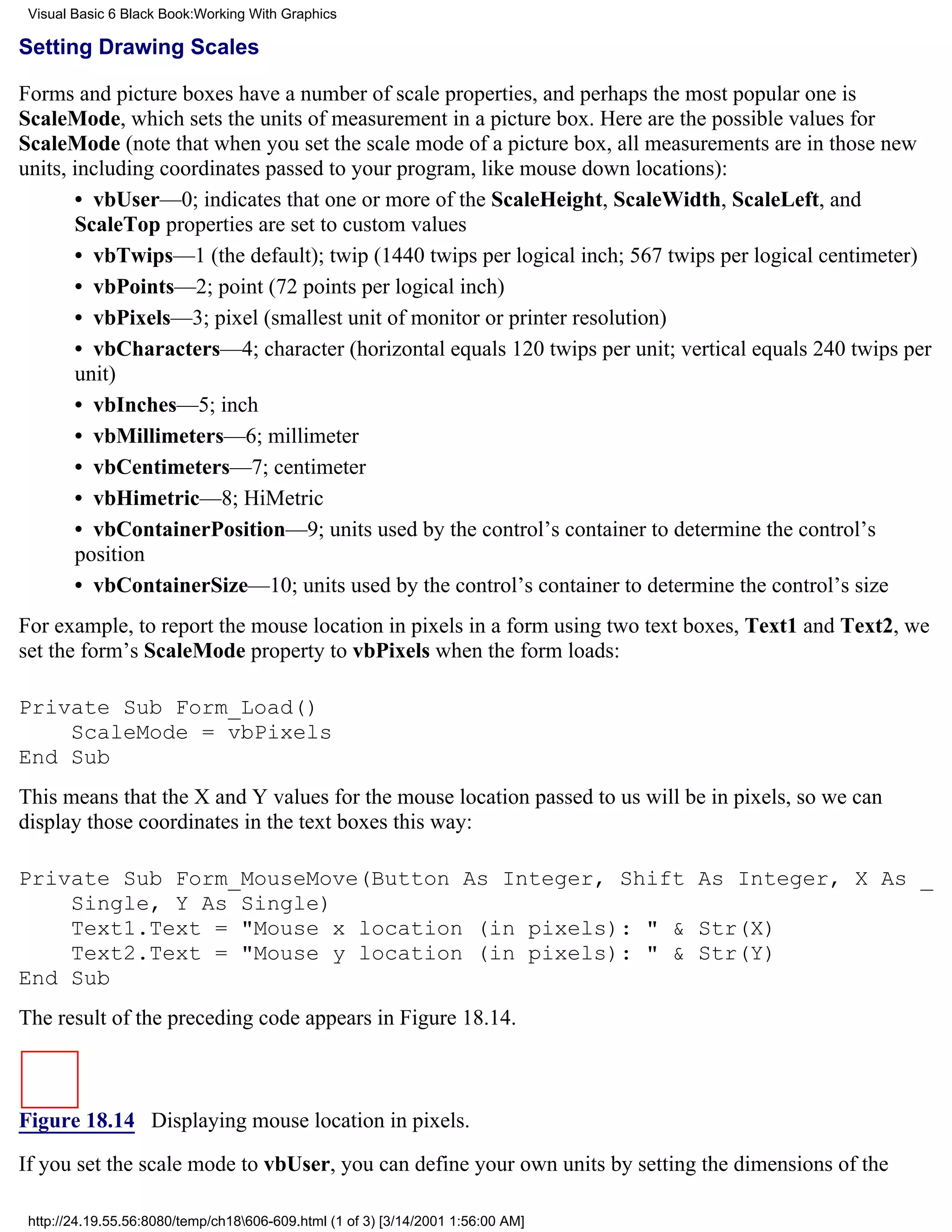 Visual Basic 6 Black Book:Working With Graphics

Setting Drawing Scales

Forms and picture boxes have a number of scale properties, and perhaps the most popular one is
ScaleMode, which sets the units of measurement in a picture box. Here are the possible values for
ScaleMode (note that when you set the scale mode of a picture box, all measurements are in those new
units, including coordinates passed to your program, like mouse down locations):
       • vbUser—0; indicates that one or more of the ScaleHeight, ScaleWidth, ScaleLeft, and
       ScaleTop properties are set to custom values
       • vbTwips—1 (the default); twip (1440 twips per logical inch; 567 twips per logical centimeter)
       • vbPoints—2; point (72 points per logical inch)
       • vbPixels—3; pixel (smallest unit of monitor or printer resolution)
       • vbCharacters—4; character (horizontal equals 120 twips per unit; vertical equals 240 twips per
       unit)
       • vbInches—5; inch
       • vbMillimeters—6; millimeter
       • vbCentimeters—7; centimeter
       • vbHimetric—8; HiMetric
       • vbContainerPosition—9; units used by the control’s container to determine the control’s
       position
       • vbContainerSize—10; units used by the control’s container to determine the control’s size
For example, to report the mouse location in pixels in a form using two text boxes, Text1 and Text2, we
set the form’s ScaleMode property to vbPixels when the form loads:

Private Sub Form_Load()
    ScaleMode = vbPixels
End Sub
This means that the X and Y values for the mouse location passed to us will be in pixels, so we can
display those coordinates in the text boxes this way:

Private Sub Form_MouseMove(Button As Integer, Shift As Integer, X As _
    Single, Y As Single)
    Text1.Text = "Mouse x location (in pixels): " & Str(X)
    Text2.Text = "Mouse y location (in pixels): " & Str(Y)
End Sub
The result of the preceding code appears in Figure 18.14.



Figure 18.14 Displaying mouse location in pixels.
If you set the scale mode to vbUser, you can define your own units by setting the dimensions of the

 http://24.19.55.56:8080/temp/ch18606-609.html (1 of 3) [3/14/2001 1:56:00 AM]
 