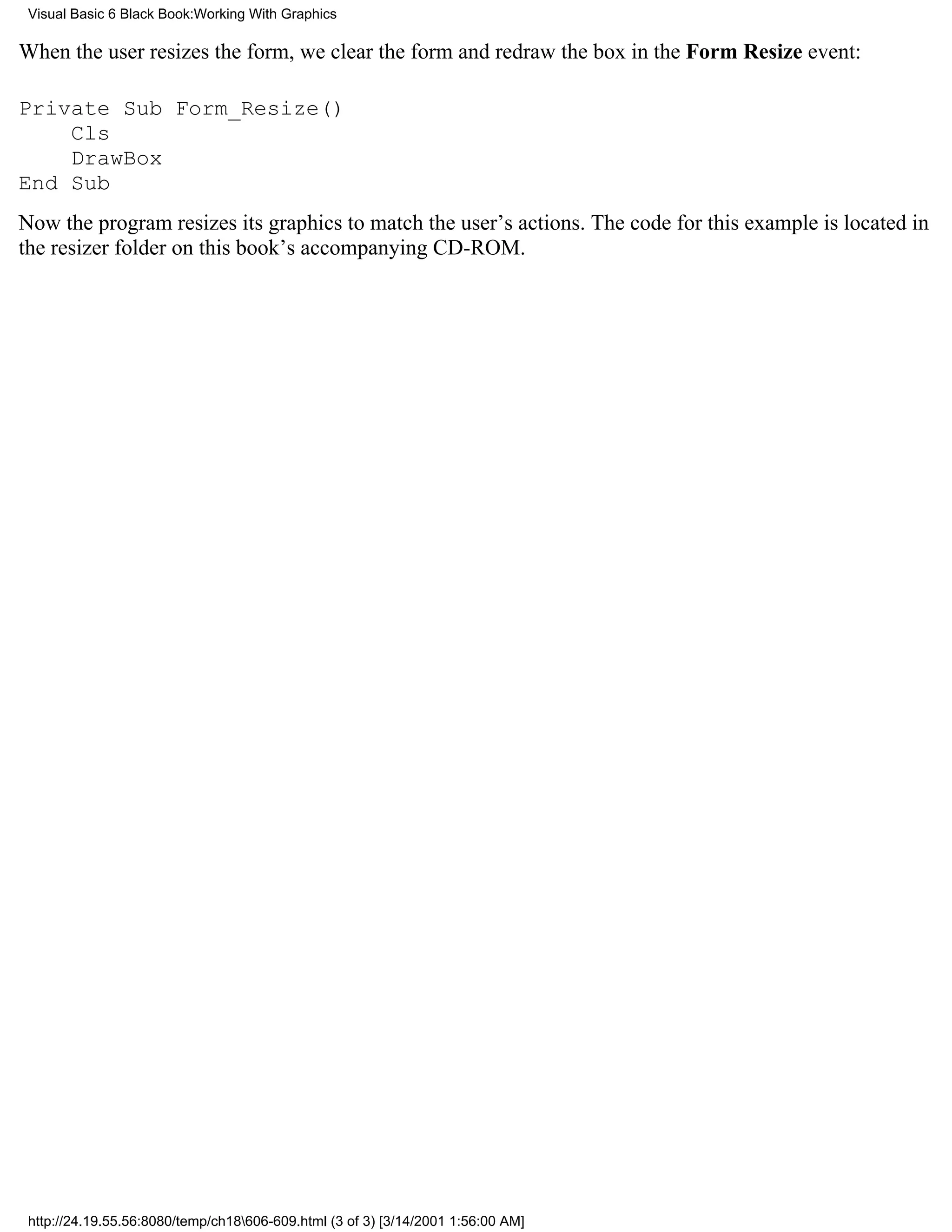 Visual Basic 6 Black Book:Working With Graphics

When the user resizes the form, we clear the form and redraw the box in the Form Resize event:

Private Sub Form_Resize()
    Cls
    DrawBox
End Sub
Now the program resizes its graphics to match the user’s actions. The code for this example is located in
the resizer folder on this book’s accompanying CD-ROM.




 http://24.19.55.56:8080/temp/ch18606-609.html (3 of 3) [3/14/2001 1:56:00 AM]
 
