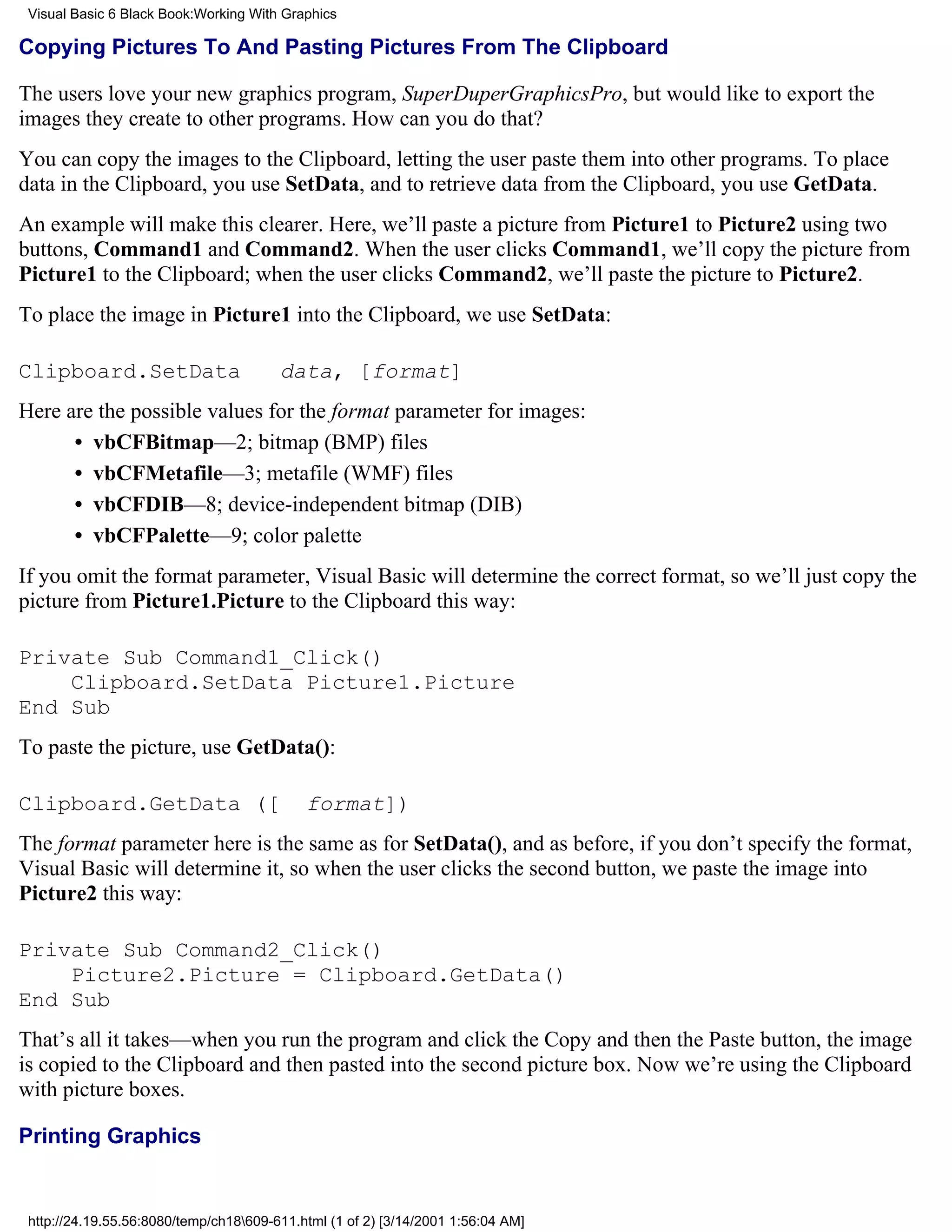 Visual Basic 6 Black Book:Working With Graphics

Copying Pictures To And Pasting Pictures From The Clipboard

The users love your new graphics program, SuperDuperGraphicsPro, but would like to export the
images they create to other programs. How can you do that?
You can copy the images to the Clipboard, letting the user paste them into other programs. To place
data in the Clipboard, you use SetData, and to retrieve data from the Clipboard, you use GetData.
An example will make this clearer. Here, we’ll paste a picture from Picture1 to Picture2 using two
buttons, Command1 and Command2. When the user clicks Command1, we’ll copy the picture from
Picture1 to the Clipboard; when the user clicks Command2, we’ll paste the picture to Picture2.
To place the image in Picture1 into the Clipboard, we use SetData:

Clipboard.SetData                       data, [format]
Here are the possible values for the format parameter for images:
      • vbCFBitmap—2; bitmap (BMP) files
      • vbCFMetafile—3; metafile (WMF) files
      • vbCFDIB—8; device-independent bitmap (DIB)
      • vbCFPalette—9; color palette
If you omit the format parameter, Visual Basic will determine the correct format, so we’ll just copy the
picture from Picture1.Picture to the Clipboard this way:

Private Sub Command1_Click()
    Clipboard.SetData Picture1.Picture
End Sub
To paste the picture, use GetData():

Clipboard.GetData ([                        format])
The format parameter here is the same as for SetData(), and as before, if you don’t specify the format,
Visual Basic will determine it, so when the user clicks the second button, we paste the image into
Picture2 this way:

Private Sub Command2_Click()
    Picture2.Picture = Clipboard.GetData()
End Sub
That’s all it takes—when you run the program and click the Copy and then the Paste button, the image
is copied to the Clipboard and then pasted into the second picture box. Now we’re using the Clipboard
with picture boxes.

Printing Graphics


 http://24.19.55.56:8080/temp/ch18609-611.html (1 of 2) [3/14/2001 1:56:04 AM]
 