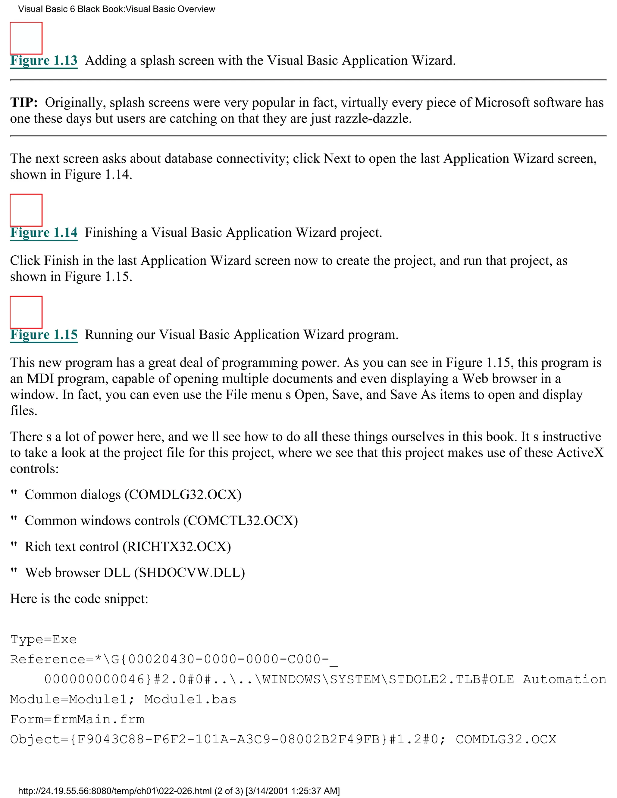 Visual Basic 6 Black Book:Visual Basic Overview




Figure 1.13 Adding a splash screen with the Visual Basic Application Wizard.


TIP: Originally, splash screens were very popularin fact, virtually every piece of Microsoft software has
one these daysbut users are catching on that they are just razzle-dazzle.

The next screen asks about database connectivity; click Next to open the last Application Wizard screen,
shown in Figure 1.14.



Figure 1.14 Finishing a Visual Basic Application Wizard project.

Click Finish in the last Application Wizard screen now to create the project, and run that project, as
shown in Figure 1.15.



Figure 1.15 Running our Visual Basic Application Wizard program.

This new program has a great deal of programming power. As you can see in Figure 1.15, this program is
an MDI program, capable of opening multiple documents and even displaying a Web browser in a
window. In fact, you can even use the File menus Open, Save, and Save As items to open and display
files.
Theres a lot of power here, and well see how to do all these things ourselves in this book. Its instructive
to take a look at the project file for this project, where we see that this project makes use of these ActiveX
controls:
" Common dialogs (COMDLG32.OCX)
" Common windows controls (COMCTL32.OCX)
" Rich text control (RICHTX32.OCX)
" Web browser DLL (SHDOCVW.DLL)
Here is the code snippet:

Type=Exe
Reference=*G{00020430-0000-0000-C000-_
    000000000046}#2.0#0#....WINDOWSSYSTEMSTDOLE2.TLB#OLE Automation
Module=Module1; Module1.bas
Form=frmMain.frm
Object={F9043C88-F6F2-101A-A3C9-08002B2F49FB}#1.2#0; COMDLG32.OCX


 http://24.19.55.56:8080/temp/ch01022-026.html (2 of 3) [3/14/2001 1:25:37 AM]
 