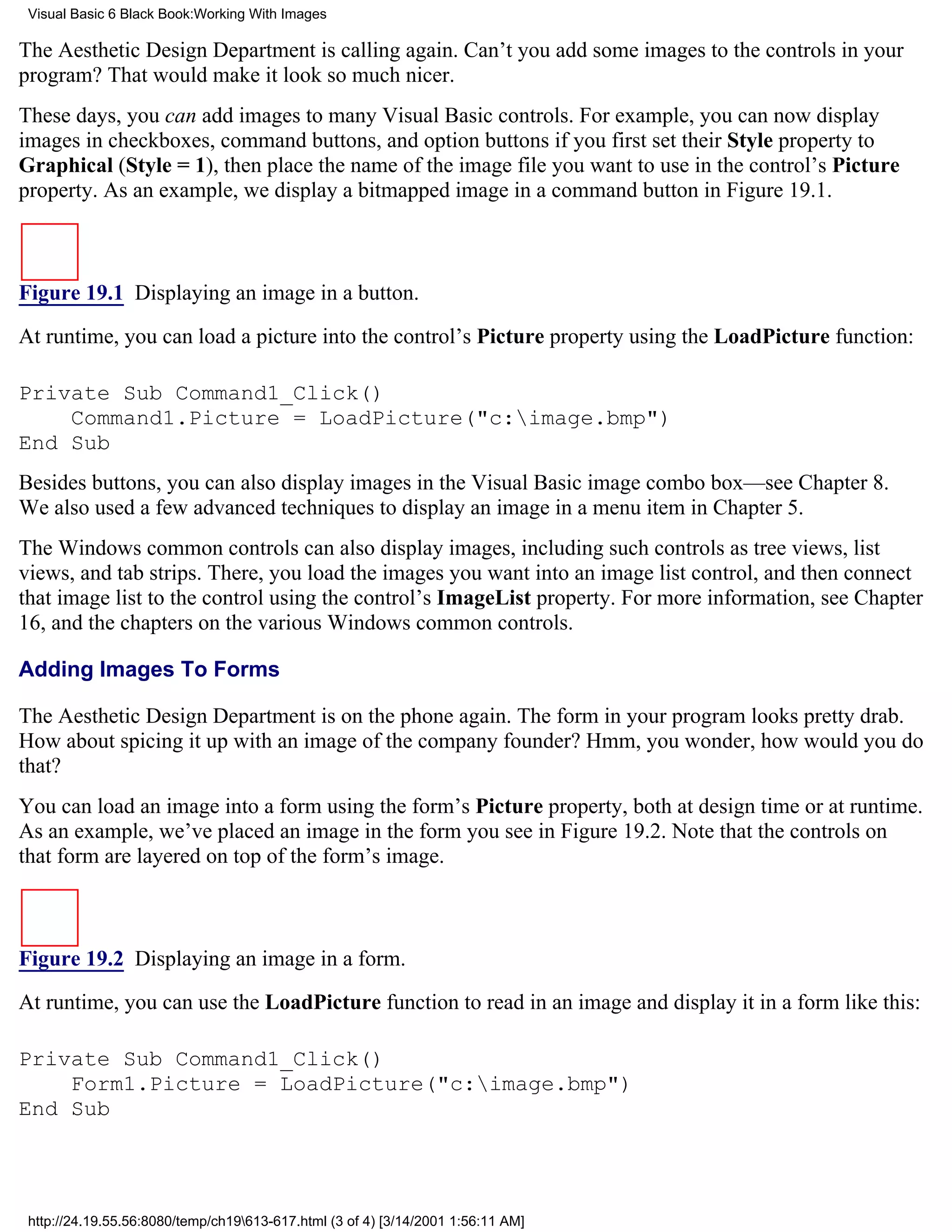 Visual Basic 6 Black Book:Working With Images

The Aesthetic Design Department is calling again. Can’t you add some images to the controls in your
program? That would make it look so much nicer.
These days, you can add images to many Visual Basic controls. For example, you can now display
images in checkboxes, command buttons, and option buttons if you first set their Style property to
Graphical (Style = 1), then place the name of the image file you want to use in the control’s Picture
property. As an example, we display a bitmapped image in a command button in Figure 19.1.



Figure 19.1 Displaying an image in a button.

At runtime, you can load a picture into the control’s Picture property using the LoadPicture function:

Private Sub Command1_Click()
    Command1.Picture = LoadPicture("c:image.bmp")
End Sub
Besides buttons, you can also display images in the Visual Basic image combo box—see Chapter 8.
We also used a few advanced techniques to display an image in a menu item in Chapter 5.
The Windows common controls can also display images, including such controls as tree views, list
views, and tab strips. There, you load the images you want into an image list control, and then connect
that image list to the control using the control’s ImageList property. For more information, see Chapter
16, and the chapters on the various Windows common controls.

Adding Images To Forms

The Aesthetic Design Department is on the phone again. The form in your program looks pretty drab.
How about spicing it up with an image of the company founder? Hmm, you wonder, how would you do
that?
You can load an image into a form using the form’s Picture property, both at design time or at runtime.
As an example, we’ve placed an image in the form you see in Figure 19.2. Note that the controls on
that form are layered on top of the form’s image.



Figure 19.2 Displaying an image in a form.

At runtime, you can use the LoadPicture function to read in an image and display it in a form like this:

Private Sub Command1_Click()
    Form1.Picture = LoadPicture("c:image.bmp")
End Sub




 http://24.19.55.56:8080/temp/ch19613-617.html (3 of 4) [3/14/2001 1:56:11 AM]
 