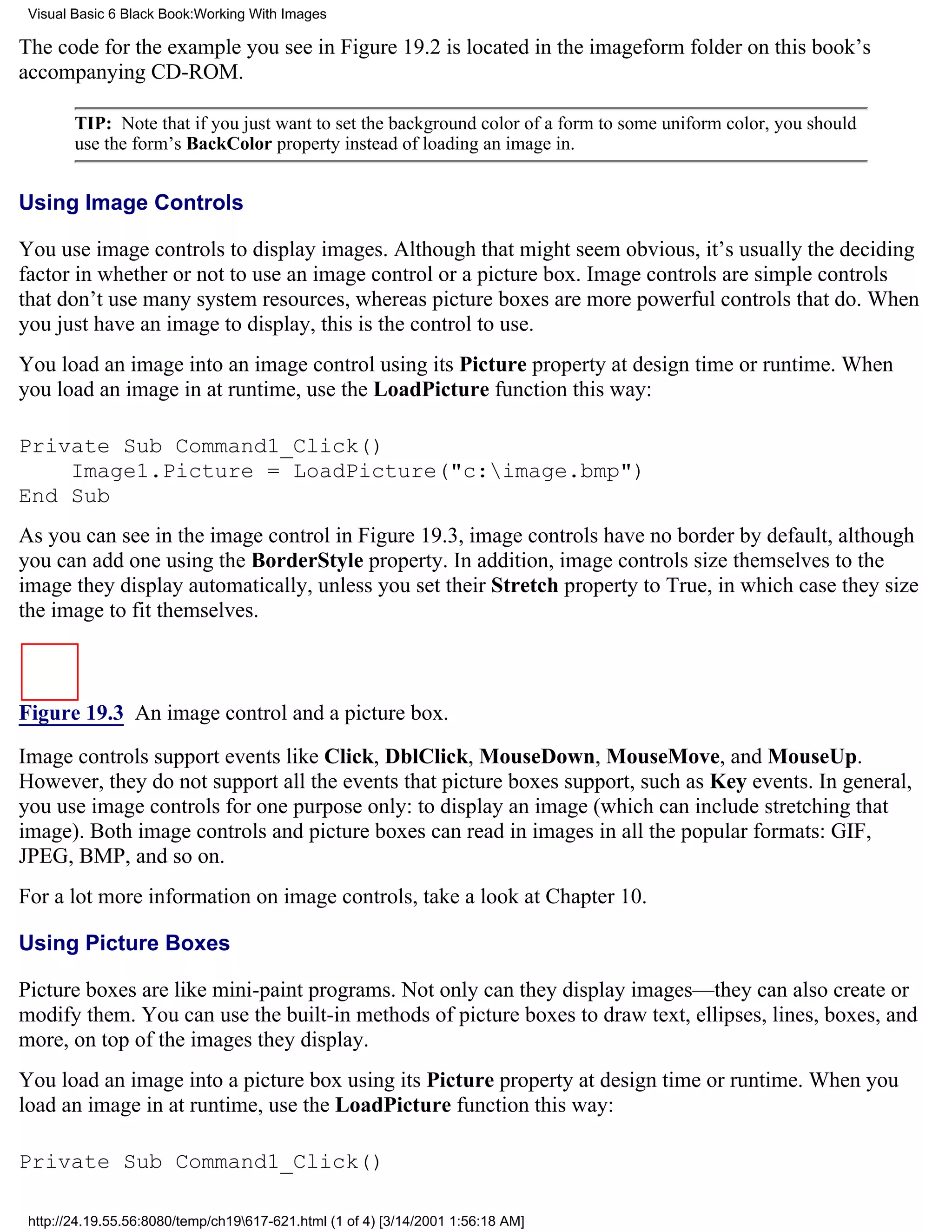 Visual Basic 6 Black Book:Working With Images

The code for the example you see in Figure 19.2 is located in the imageform folder on this book’s
accompanying CD-ROM.

        TIP: Note that if you just want to set the background color of a form to some uniform color, you should
        use the form’s BackColor property instead of loading an image in.


Using Image Controls

You use image controls to display images. Although that might seem obvious, it’s usually the deciding
factor in whether or not to use an image control or a picture box. Image controls are simple controls
that don’t use many system resources, whereas picture boxes are more powerful controls that do. When
you just have an image to display, this is the control to use.
You load an image into an image control using its Picture property at design time or runtime. When
you load an image in at runtime, use the LoadPicture function this way:

Private Sub Command1_Click()
    Image1.Picture = LoadPicture("c:image.bmp")
End Sub
As you can see in the image control in Figure 19.3, image controls have no border by default, although
you can add one using the BorderStyle property. In addition, image controls size themselves to the
image they display automatically, unless you set their Stretch property to True, in which case they size
the image to fit themselves.



Figure 19.3 An image control and a picture box.

Image controls support events like Click, DblClick, MouseDown, MouseMove, and MouseUp.
However, they do not support all the events that picture boxes support, such as Key events. In general,
you use image controls for one purpose only: to display an image (which can include stretching that
image). Both image controls and picture boxes can read in images in all the popular formats: GIF,
JPEG, BMP, and so on.
For a lot more information on image controls, take a look at Chapter 10.

Using Picture Boxes

Picture boxes are like mini-paint programs. Not only can they display images—they can also create or
modify them. You can use the built-in methods of picture boxes to draw text, ellipses, lines, boxes, and
more, on top of the images they display.
You load an image into a picture box using its Picture property at design time or runtime. When you
load an image in at runtime, use the LoadPicture function this way:

Private Sub Command1_Click()

 http://24.19.55.56:8080/temp/ch19617-621.html (1 of 4) [3/14/2001 1:56:18 AM]
 