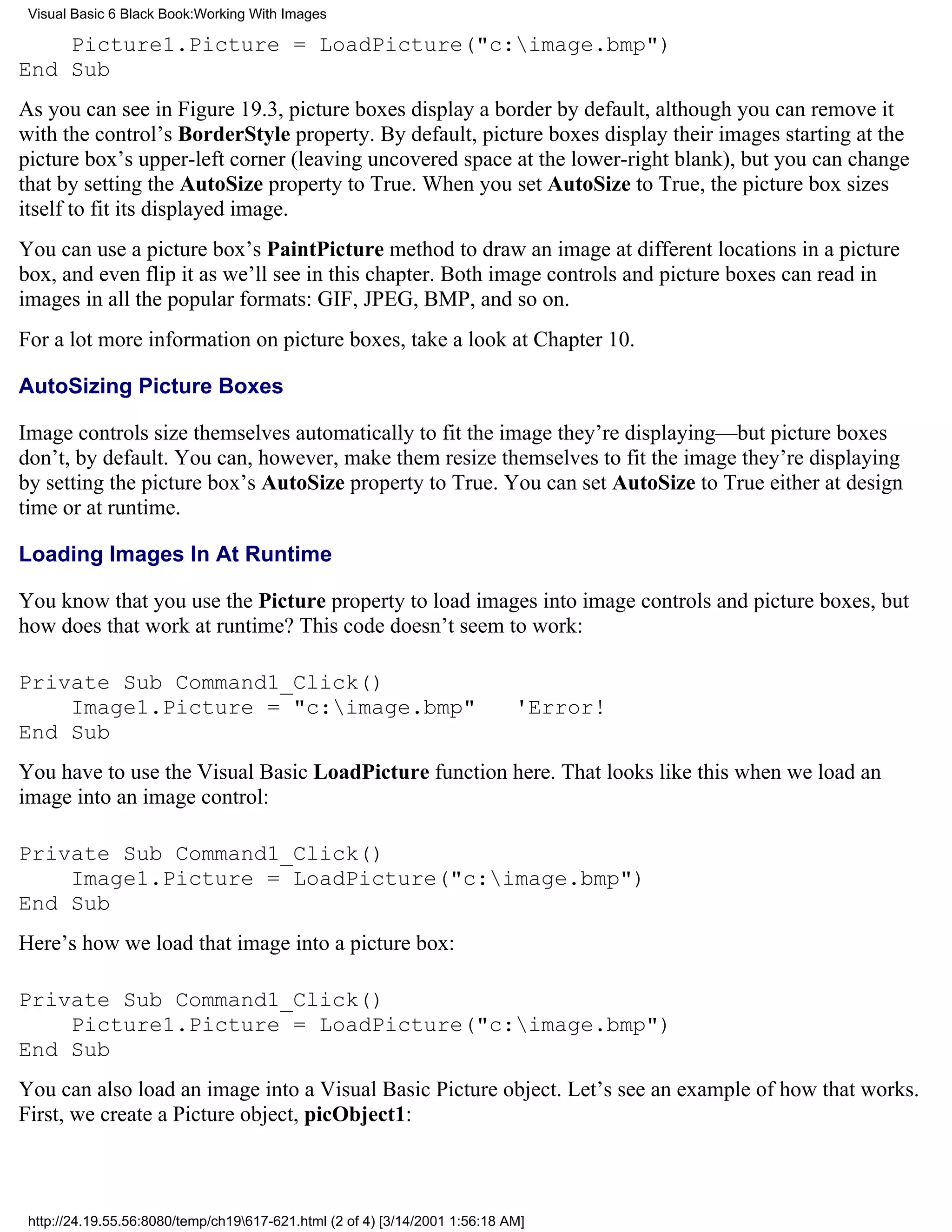 Visual Basic 6 Black Book:Working With Images

    Picture1.Picture = LoadPicture("c:image.bmp")
End Sub
As you can see in Figure 19.3, picture boxes display a border by default, although you can remove it
with the control’s BorderStyle property. By default, picture boxes display their images starting at the
picture box’s upper-left corner (leaving uncovered space at the lower-right blank), but you can change
that by setting the AutoSize property to True. When you set AutoSize to True, the picture box sizes
itself to fit its displayed image.
You can use a picture box’s PaintPicture method to draw an image at different locations in a picture
box, and even flip it as we’ll see in this chapter. Both image controls and picture boxes can read in
images in all the popular formats: GIF, JPEG, BMP, and so on.
For a lot more information on picture boxes, take a look at Chapter 10.

AutoSizing Picture Boxes

Image controls size themselves automatically to fit the image they’re displaying—but picture boxes
don’t, by default. You can, however, make them resize themselves to fit the image they’re displaying
by setting the picture box’s AutoSize property to True. You can set AutoSize to True either at design
time or at runtime.

Loading Images In At Runtime

You know that you use the Picture property to load images into image controls and picture boxes, but
how does that work at runtime? This code doesn’t seem to work:

Private Sub Command1_Click()
    Image1.Picture = "c:image.bmp"                                          'Error!
End Sub
You have to use the Visual Basic LoadPicture function here. That looks like this when we load an
image into an image control:

Private Sub Command1_Click()
    Image1.Picture = LoadPicture("c:image.bmp")
End Sub
Here’s how we load that image into a picture box:

Private Sub Command1_Click()
    Picture1.Picture = LoadPicture("c:image.bmp")
End Sub
You can also load an image into a Visual Basic Picture object. Let’s see an example of how that works.
First, we create a Picture object, picObject1:



 http://24.19.55.56:8080/temp/ch19617-621.html (2 of 4) [3/14/2001 1:56:18 AM]
 