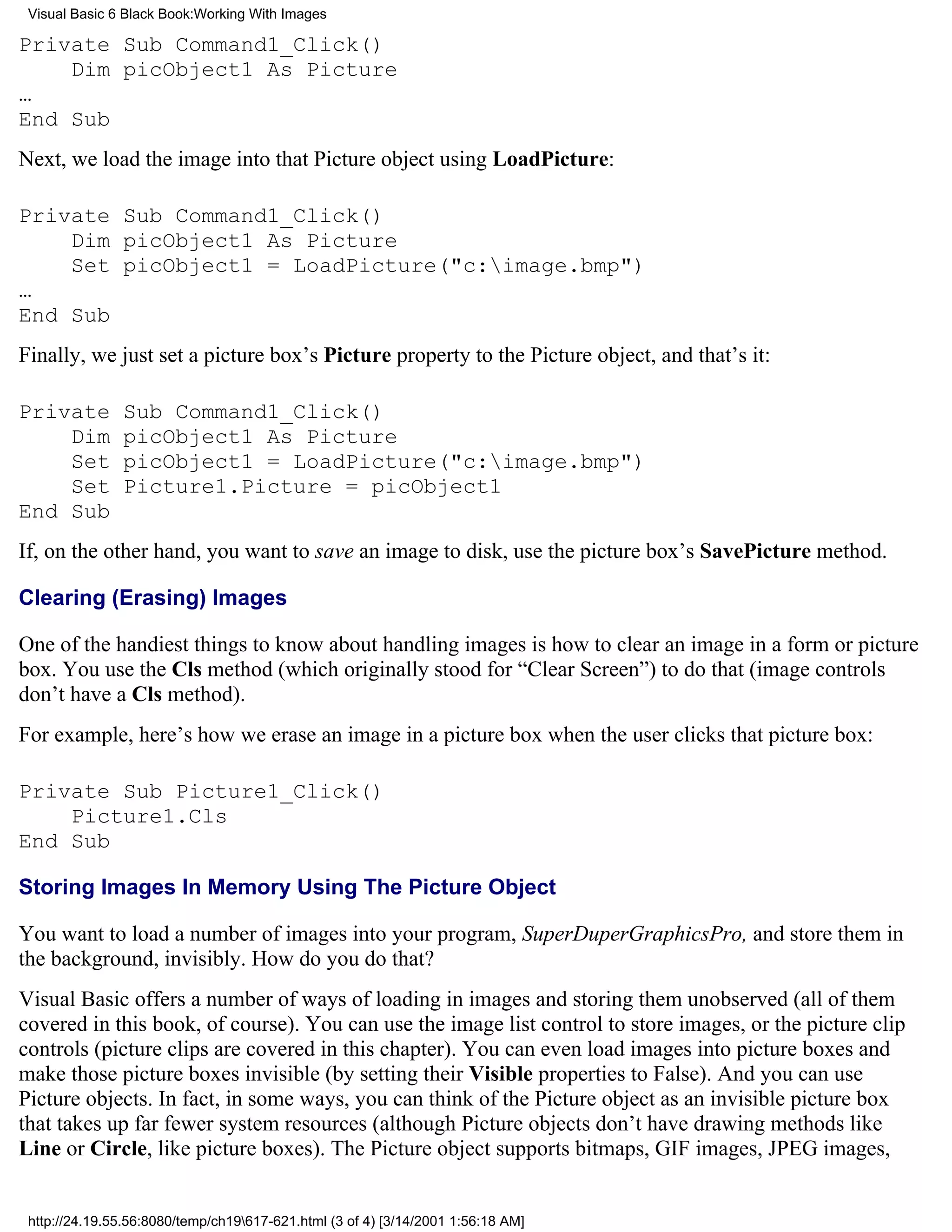 Visual Basic 6 Black Book:Working With Images

Private Sub Command1_Click()
    Dim picObject1 As Picture
…
End Sub
Next, we load the image into that Picture object using LoadPicture:

Private Sub Command1_Click()
    Dim picObject1 As Picture
    Set picObject1 = LoadPicture("c:image.bmp")
…
End Sub
Finally, we just set a picture box’s Picture property to the Picture object, and that’s it:

Private        Sub Command1_Click()
    Dim        picObject1 As Picture
    Set        picObject1 = LoadPicture("c:image.bmp")
    Set        Picture1.Picture = picObject1
End Sub
If, on the other hand, you want to save an image to disk, use the picture box’s SavePicture method.

Clearing (Erasing) Images

One of the handiest things to know about handling images is how to clear an image in a form or picture
box. You use the Cls method (which originally stood for “Clear Screen”) to do that (image controls
don’t have a Cls method).
For example, here’s how we erase an image in a picture box when the user clicks that picture box:

Private Sub Picture1_Click()
    Picture1.Cls
End Sub

Storing Images In Memory Using The Picture Object

You want to load a number of images into your program, SuperDuperGraphicsPro, and store them in
the background, invisibly. How do you do that?
Visual Basic offers a number of ways of loading in images and storing them unobserved (all of them
covered in this book, of course). You can use the image list control to store images, or the picture clip
controls (picture clips are covered in this chapter). You can even load images into picture boxes and
make those picture boxes invisible (by setting their Visible properties to False). And you can use
Picture objects. In fact, in some ways, you can think of the Picture object as an invisible picture box
that takes up far fewer system resources (although Picture objects don’t have drawing methods like
Line or Circle, like picture boxes). The Picture object supports bitmaps, GIF images, JPEG images,


 http://24.19.55.56:8080/temp/ch19617-621.html (3 of 4) [3/14/2001 1:56:18 AM]
 