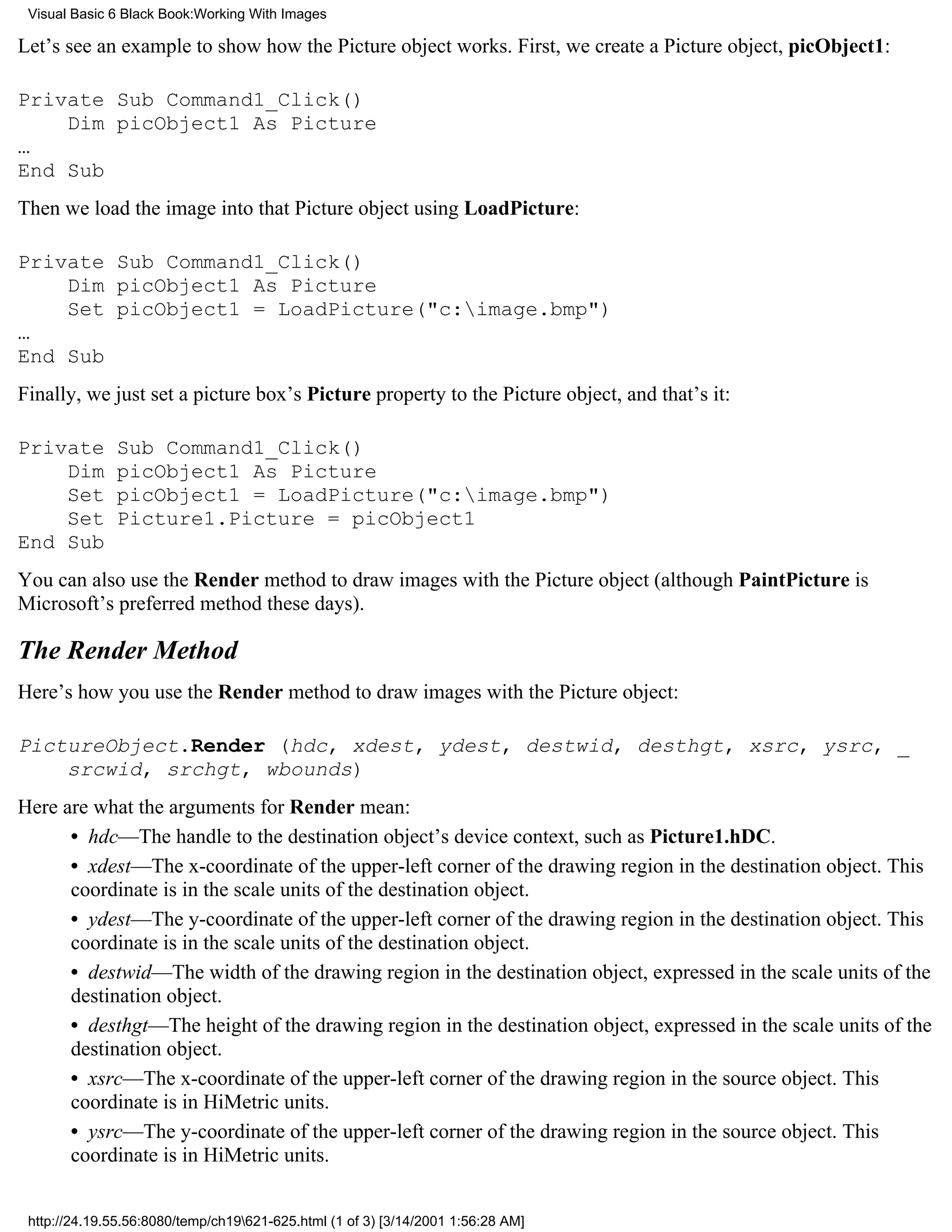 Visual Basic 6 Black Book:Working With Images

Let’s see an example to show how the Picture object works. First, we create a Picture object, picObject1:

Private Sub Command1_Click()
    Dim picObject1 As Picture
…
End Sub
Then we load the image into that Picture object using LoadPicture:

Private Sub Command1_Click()
    Dim picObject1 As Picture
    Set picObject1 = LoadPicture("c:image.bmp")
…
End Sub
Finally, we just set a picture box’s Picture property to the Picture object, and that’s it:

Private       Sub Command1_Click()
    Dim       picObject1 As Picture
    Set       picObject1 = LoadPicture("c:image.bmp")
    Set       Picture1.Picture = picObject1
End Sub
You can also use the Render method to draw images with the Picture object (although PaintPicture is
Microsoft’s preferred method these days).

The Render Method
Here’s how you use the Render method to draw images with the Picture object:

PictureObject.Render (hdc, xdest, ydest, destwid, desthgt, xsrc, ysrc, _
    srcwid, srchgt, wbounds)
Here are what the arguments for Render mean:
      • hdc—The handle to the destination object’s device context, such as Picture1.hDC.
      • xdest—The x-coordinate of the upper-left corner of the drawing region in the destination object. This
      coordinate is in the scale units of the destination object.
      • ydest—The y-coordinate of the upper-left corner of the drawing region in the destination object. This
      coordinate is in the scale units of the destination object.
      • destwid—The width of the drawing region in the destination object, expressed in the scale units of the
      destination object.
      • desthgt—The height of the drawing region in the destination object, expressed in the scale units of the
      destination object.
      • xsrc—The x-coordinate of the upper-left corner of the drawing region in the source object. This
      coordinate is in HiMetric units.
      • ysrc—The y-coordinate of the upper-left corner of the drawing region in the source object. This
      coordinate is in HiMetric units.


 http://24.19.55.56:8080/temp/ch19621-625.html (1 of 3) [3/14/2001 1:56:28 AM]
 