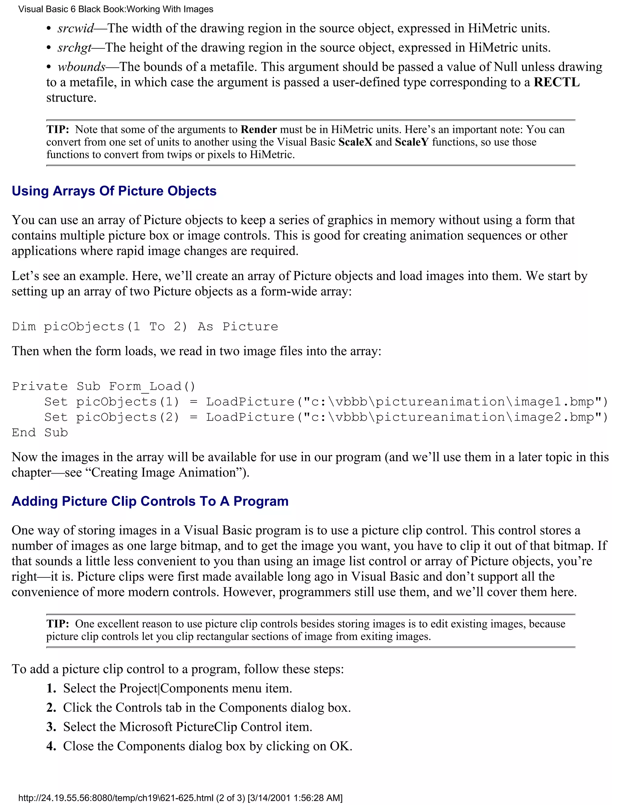 Visual Basic 6 Black Book:Working With Images

       • srcwid—The width of the drawing region in the source object, expressed in HiMetric units.
       • srchgt—The height of the drawing region in the source object, expressed in HiMetric units.
       • wbounds—The bounds of a metafile. This argument should be passed a value of Null unless drawing
       to a metafile, in which case the argument is passed a user-defined type corresponding to a RECTL
       structure.

       TIP: Note that some of the arguments to Render must be in HiMetric units. Here’s an important note: You can
       convert from one set of units to another using the Visual Basic ScaleX and ScaleY functions, so use those
       functions to convert from twips or pixels to HiMetric.


Using Arrays Of Picture Objects

You can use an array of Picture objects to keep a series of graphics in memory without using a form that
contains multiple picture box or image controls. This is good for creating animation sequences or other
applications where rapid image changes are required.
Let’s see an example. Here, we’ll create an array of Picture objects and load images into them. We start by
setting up an array of two Picture objects as a form-wide array:

Dim picObjects(1 To 2) As Picture
Then when the form loads, we read in two image files into the array:

Private Sub Form_Load()
    Set picObjects(1) = LoadPicture("c:vbbbpictureanimationimage1.bmp")
    Set picObjects(2) = LoadPicture("c:vbbbpictureanimationimage2.bmp")
End Sub
Now the images in the array will be available for use in our program (and we’ll use them in a later topic in this
chapter—see “Creating Image Animation”).

Adding Picture Clip Controls To A Program

One way of storing images in a Visual Basic program is to use a picture clip control. This control stores a
number of images as one large bitmap, and to get the image you want, you have to clip it out of that bitmap. If
that sounds a little less convenient to you than using an image list control or array of Picture objects, you’re
right—it is. Picture clips were first made available long ago in Visual Basic and don’t support all the
convenience of more modern controls. However, programmers still use them, and we’ll cover them here.

       TIP: One excellent reason to use picture clip controls besides storing images is to edit existing images, because
       picture clip controls let you clip rectangular sections of image from exiting images.

To add a picture clip control to a program, follow these steps:
      1. Select the Project|Components menu item.
      2. Click the Controls tab in the Components dialog box.
      3. Select the Microsoft PictureClip Control item.
      4. Close the Components dialog box by clicking on OK.


 http://24.19.55.56:8080/temp/ch19621-625.html (2 of 3) [3/14/2001 1:56:28 AM]
 