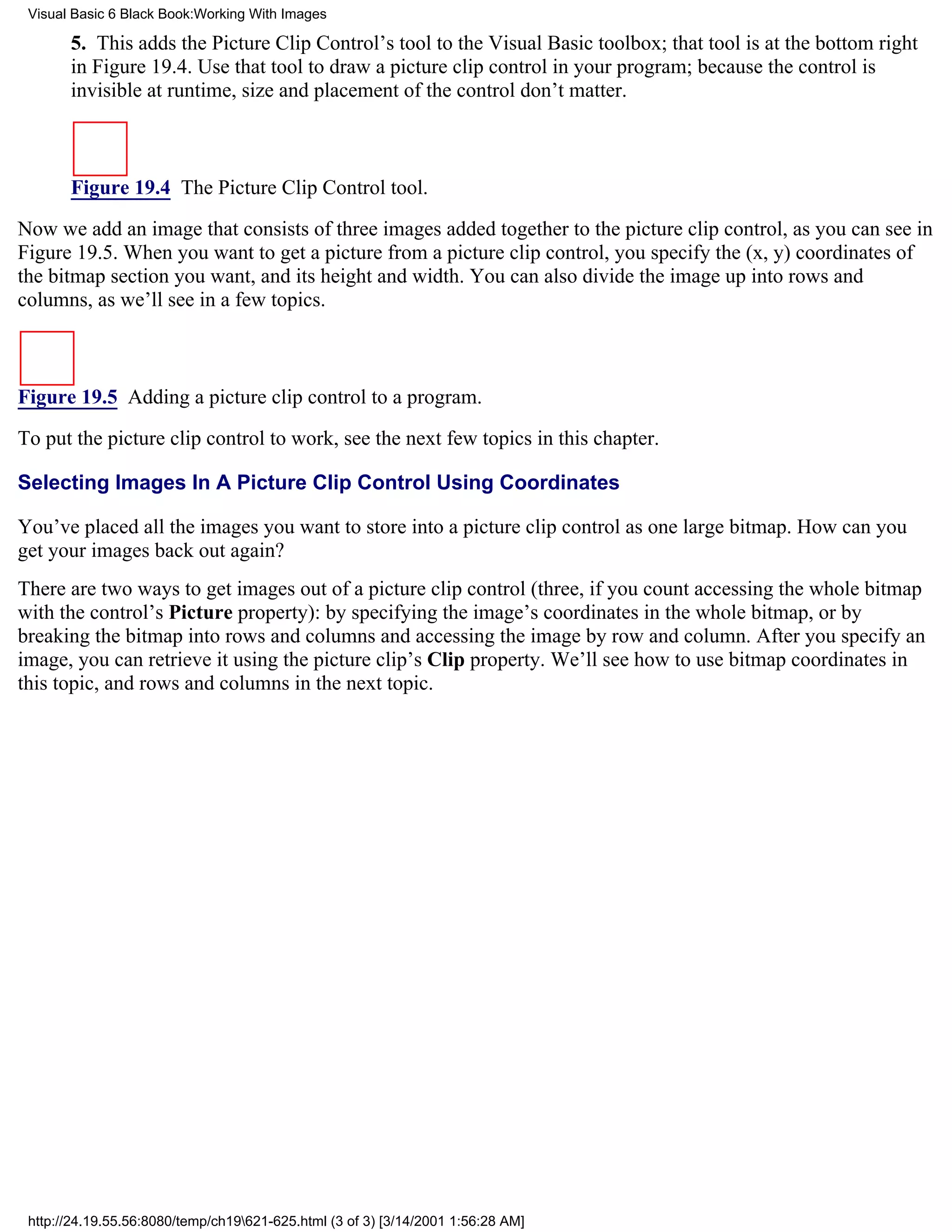 Visual Basic 6 Black Book:Working With Images

       5. This adds the Picture Clip Control’s tool to the Visual Basic toolbox; that tool is at the bottom right
       in Figure 19.4. Use that tool to draw a picture clip control in your program; because the control is
       invisible at runtime, size and placement of the control don’t matter.



       Figure 19.4 The Picture Clip Control tool.

Now we add an image that consists of three images added together to the picture clip control, as you can see in
Figure 19.5. When you want to get a picture from a picture clip control, you specify the (x, y) coordinates of
the bitmap section you want, and its height and width. You can also divide the image up into rows and
columns, as we’ll see in a few topics.



Figure 19.5 Adding a picture clip control to a program.
To put the picture clip control to work, see the next few topics in this chapter.

Selecting Images In A Picture Clip Control Using Coordinates

You’ve placed all the images you want to store into a picture clip control as one large bitmap. How can you
get your images back out again?
There are two ways to get images out of a picture clip control (three, if you count accessing the whole bitmap
with the control’s Picture property): by specifying the image’s coordinates in the whole bitmap, or by
breaking the bitmap into rows and columns and accessing the image by row and column. After you specify an
image, you can retrieve it using the picture clip’s Clip property. We’ll see how to use bitmap coordinates in
this topic, and rows and columns in the next topic.




 http://24.19.55.56:8080/temp/ch19621-625.html (3 of 3) [3/14/2001 1:56:28 AM]
 
