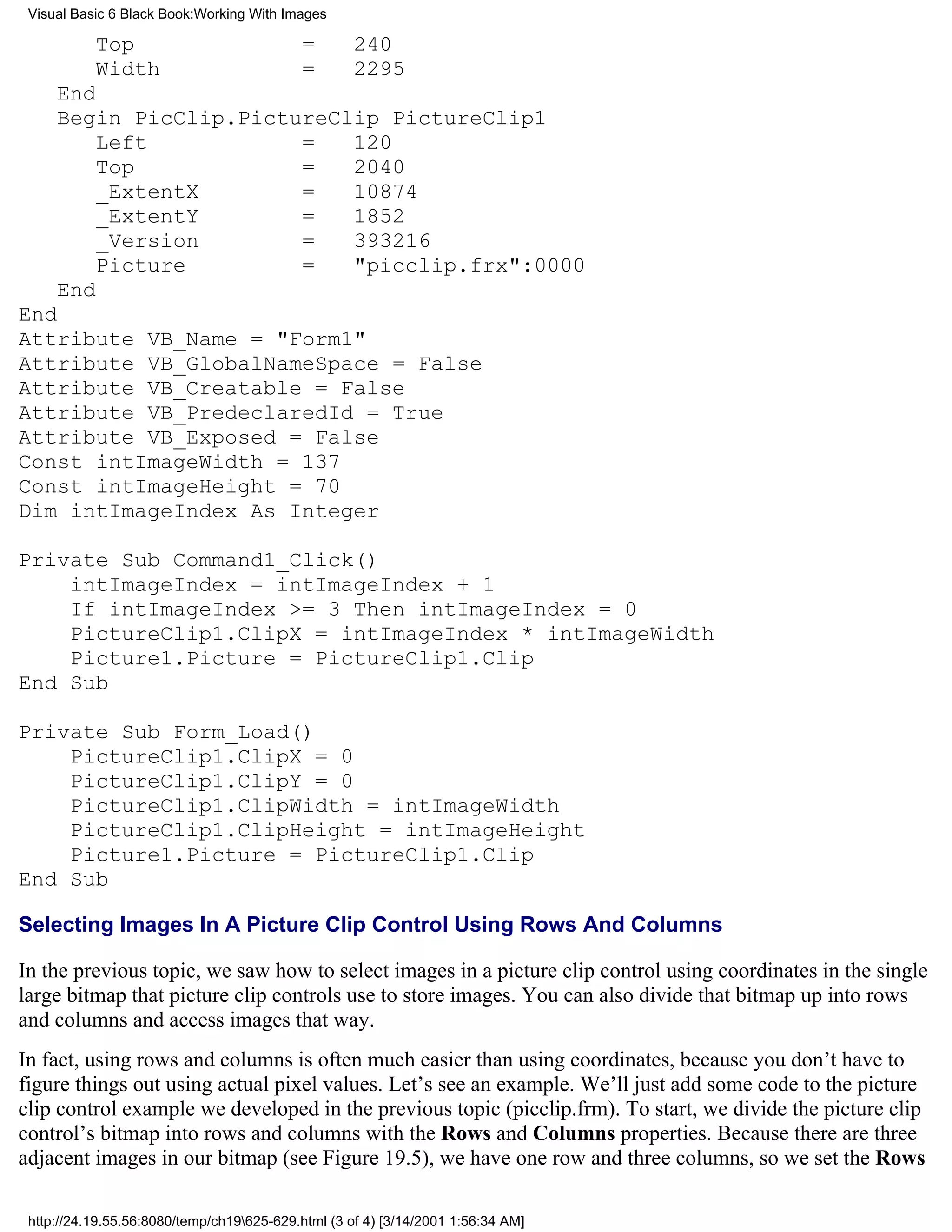 Visual Basic 6 Black Book:Working With Images

           Top                              =       240
           Width                            =       2295
     End
     Begin PicClip.PictureClip PictureClip1
         Left           =   120
         Top            =   2040
         _ExtentX       =   10874
         _ExtentY       =   1852
         _Version       =   393216
         Picture        =   "picclip.frx":0000
     End
End
Attribute VB_Name = "Form1"
Attribute VB_GlobalNameSpace = False
Attribute VB_Creatable = False
Attribute VB_PredeclaredId = True
Attribute VB_Exposed = False
Const intImageWidth = 137
Const intImageHeight = 70
Dim intImageIndex As Integer

Private Sub Command1_Click()
    intImageIndex = intImageIndex + 1
    If intImageIndex >= 3 Then intImageIndex = 0
    PictureClip1.ClipX = intImageIndex * intImageWidth
    Picture1.Picture = PictureClip1.Clip
End Sub

Private Sub Form_Load()
    PictureClip1.ClipX = 0
    PictureClip1.ClipY = 0
    PictureClip1.ClipWidth = intImageWidth
    PictureClip1.ClipHeight = intImageHeight
    Picture1.Picture = PictureClip1.Clip
End Sub

Selecting Images In A Picture Clip Control Using Rows And Columns

In the previous topic, we saw how to select images in a picture clip control using coordinates in the single
large bitmap that picture clip controls use to store images. You can also divide that bitmap up into rows
and columns and access images that way.
In fact, using rows and columns is often much easier than using coordinates, because you don’t have to
figure things out using actual pixel values. Let’s see an example. We’ll just add some code to the picture
clip control example we developed in the previous topic (picclip.frm). To start, we divide the picture clip
control’s bitmap into rows and columns with the Rows and Columns properties. Because there are three
adjacent images in our bitmap (see Figure 19.5), we have one row and three columns, so we set the Rows

 http://24.19.55.56:8080/temp/ch19625-629.html (3 of 4) [3/14/2001 1:56:34 AM]
 