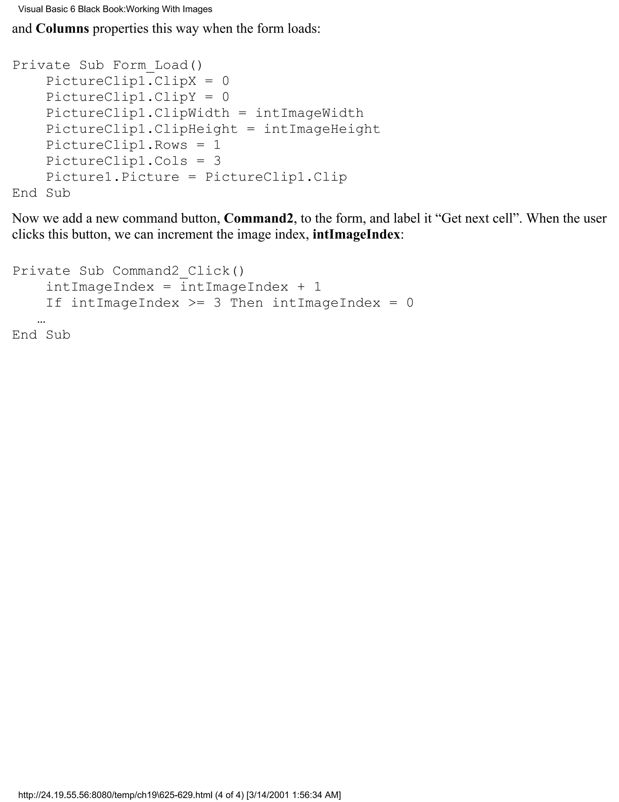 Visual Basic 6 Black Book:Working With Images

and Columns properties this way when the form loads:

Private Sub Form_Load()
    PictureClip1.ClipX = 0
    PictureClip1.ClipY = 0
    PictureClip1.ClipWidth = intImageWidth
    PictureClip1.ClipHeight = intImageHeight
    PictureClip1.Rows = 1
    PictureClip1.Cols = 3
    Picture1.Picture = PictureClip1.Clip
End Sub
Now we add a new command button, Command2, to the form, and label it “Get next cell”. When the user
clicks this button, we can increment the image index, intImageIndex:

Private Sub Command2_Click()
     intImageIndex = intImageIndex + 1
     If intImageIndex >= 3 Then intImageIndex = 0
   …
End Sub




 http://24.19.55.56:8080/temp/ch19625-629.html (4 of 4) [3/14/2001 1:56:34 AM]
 