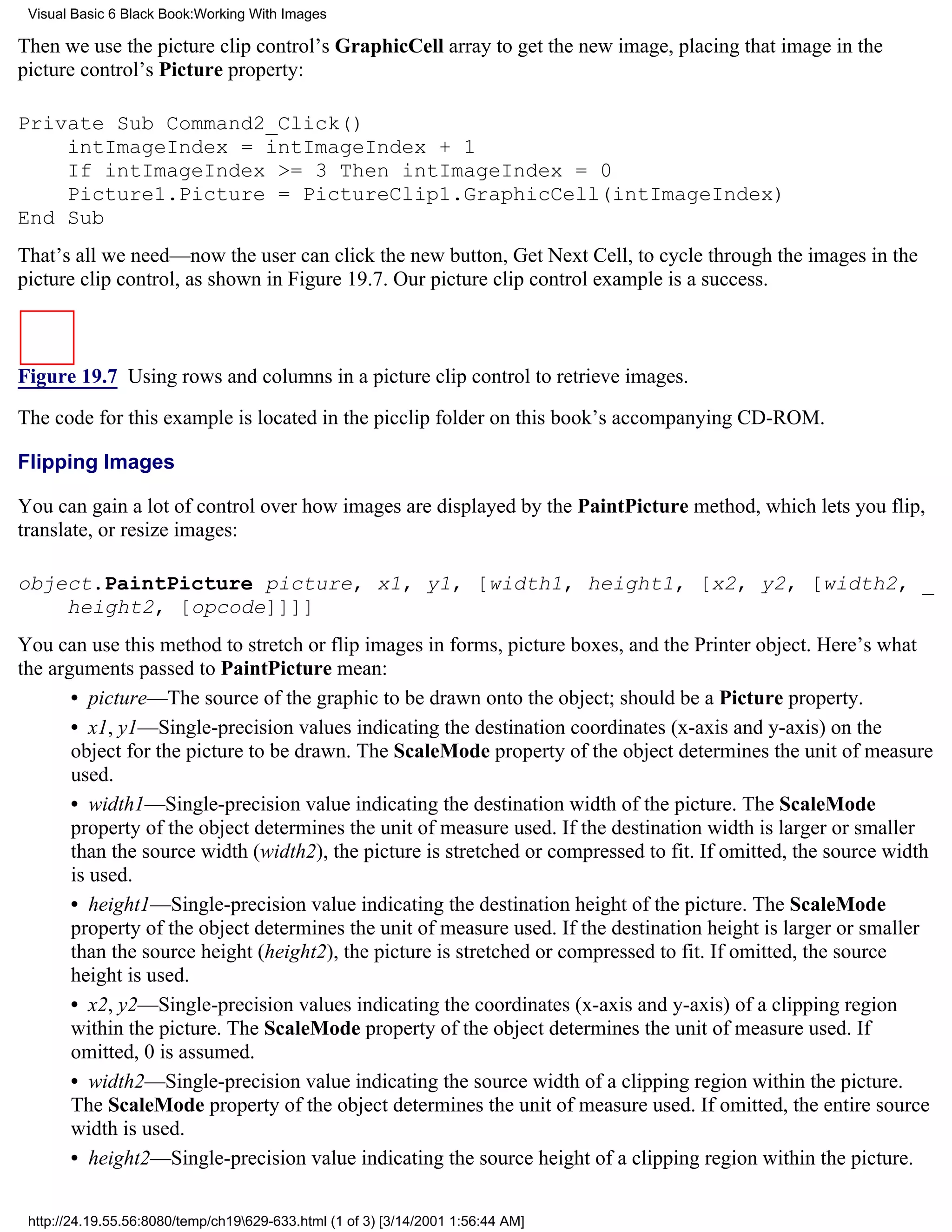 Visual Basic 6 Black Book:Working With Images

Then we use the picture clip control’s GraphicCell array to get the new image, placing that image in the
picture control’s Picture property:

Private Sub Command2_Click()
    intImageIndex = intImageIndex + 1
    If intImageIndex >= 3 Then intImageIndex = 0
    Picture1.Picture = PictureClip1.GraphicCell(intImageIndex)
End Sub
That’s all we need—now the user can click the new button, Get Next Cell, to cycle through the images in the
picture clip control, as shown in Figure 19.7. Our picture clip control example is a success.



Figure 19.7 Using rows and columns in a picture clip control to retrieve images.

The code for this example is located in the picclip folder on this book’s accompanying CD-ROM.

Flipping Images

You can gain a lot of control over how images are displayed by the PaintPicture method, which lets you flip,
translate, or resize images:

object.PaintPicture picture, x1, y1, [width1, height1, [x2, y2, [width2, _
    height2, [opcode]]]]
You can use this method to stretch or flip images in forms, picture boxes, and the Printer object. Here’s what
the arguments passed to PaintPicture mean:
       • picture—The source of the graphic to be drawn onto the object; should be a Picture property.
       • x1, y1—Single-precision values indicating the destination coordinates (x-axis and y-axis) on the
       object for the picture to be drawn. The ScaleMode property of the object determines the unit of measure
       used.
       • width1—Single-precision value indicating the destination width of the picture. The ScaleMode
       property of the object determines the unit of measure used. If the destination width is larger or smaller
       than the source width (width2), the picture is stretched or compressed to fit. If omitted, the source width
       is used.
       • height1—Single-precision value indicating the destination height of the picture. The ScaleMode
       property of the object determines the unit of measure used. If the destination height is larger or smaller
       than the source height (height2), the picture is stretched or compressed to fit. If omitted, the source
       height is used.
       • x2, y2—Single-precision values indicating the coordinates (x-axis and y-axis) of a clipping region
       within the picture. The ScaleMode property of the object determines the unit of measure used. If
       omitted, 0 is assumed.
       • width2—Single-precision value indicating the source width of a clipping region within the picture.
       The ScaleMode property of the object determines the unit of measure used. If omitted, the entire source
       width is used.
       • height2—Single-precision value indicating the source height of a clipping region within the picture.

 http://24.19.55.56:8080/temp/ch19629-633.html (1 of 3) [3/14/2001 1:56:44 AM]
 