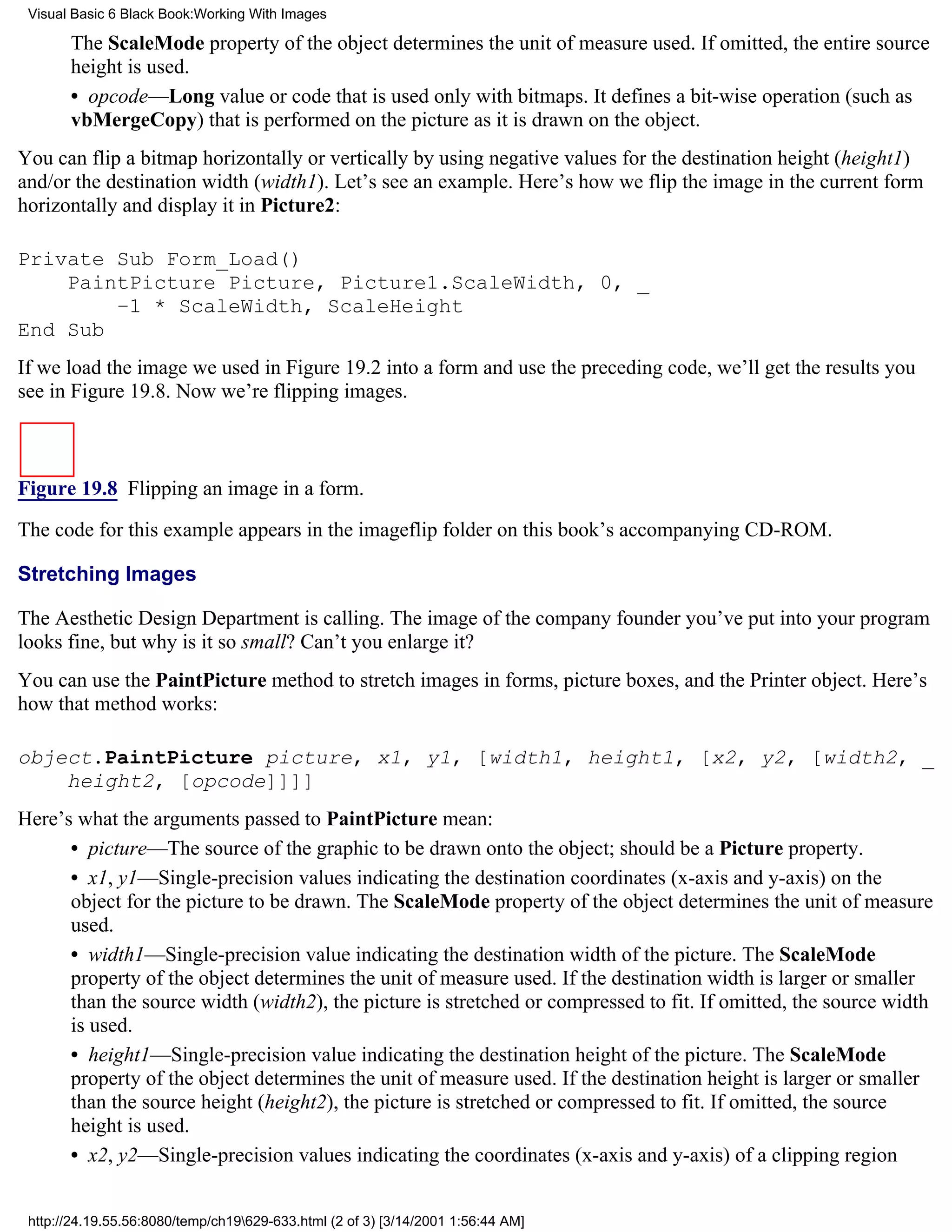 Visual Basic 6 Black Book:Working With Images

       The ScaleMode property of the object determines the unit of measure used. If omitted, the entire source
       height is used.
       • opcode—Long value or code that is used only with bitmaps. It defines a bit-wise operation (such as
       vbMergeCopy) that is performed on the picture as it is drawn on the object.
You can flip a bitmap horizontally or vertically by using negative values for the destination height (height1)
and/or the destination width (width1). Let’s see an example. Here’s how we flip the image in the current form
horizontally and display it in Picture2:

Private Sub Form_Load()
    PaintPicture Picture, Picture1.ScaleWidth, 0, _
        –1 * ScaleWidth, ScaleHeight
End Sub
If we load the image we used in Figure 19.2 into a form and use the preceding code, we’ll get the results you
see in Figure 19.8. Now we’re flipping images.



Figure 19.8 Flipping an image in a form.

The code for this example appears in the imageflip folder on this book’s accompanying CD-ROM.

Stretching Images

The Aesthetic Design Department is calling. The image of the company founder you’ve put into your program
looks fine, but why is it so small? Can’t you enlarge it?
You can use the PaintPicture method to stretch images in forms, picture boxes, and the Printer object. Here’s
how that method works:

object.PaintPicture picture, x1, y1, [width1, height1, [x2, y2, [width2, _
    height2, [opcode]]]]
Here’s what the arguments passed to PaintPicture mean:
      • picture—The source of the graphic to be drawn onto the object; should be a Picture property.
      • x1, y1—Single-precision values indicating the destination coordinates (x-axis and y-axis) on the
      object for the picture to be drawn. The ScaleMode property of the object determines the unit of measure
      used.
      • width1—Single-precision value indicating the destination width of the picture. The ScaleMode
      property of the object determines the unit of measure used. If the destination width is larger or smaller
      than the source width (width2), the picture is stretched or compressed to fit. If omitted, the source width
      is used.
      • height1—Single-precision value indicating the destination height of the picture. The ScaleMode
      property of the object determines the unit of measure used. If the destination height is larger or smaller
      than the source height (height2), the picture is stretched or compressed to fit. If omitted, the source
      height is used.
      • x2, y2—Single-precision values indicating the coordinates (x-axis and y-axis) of a clipping region


 http://24.19.55.56:8080/temp/ch19629-633.html (2 of 3) [3/14/2001 1:56:44 AM]
 