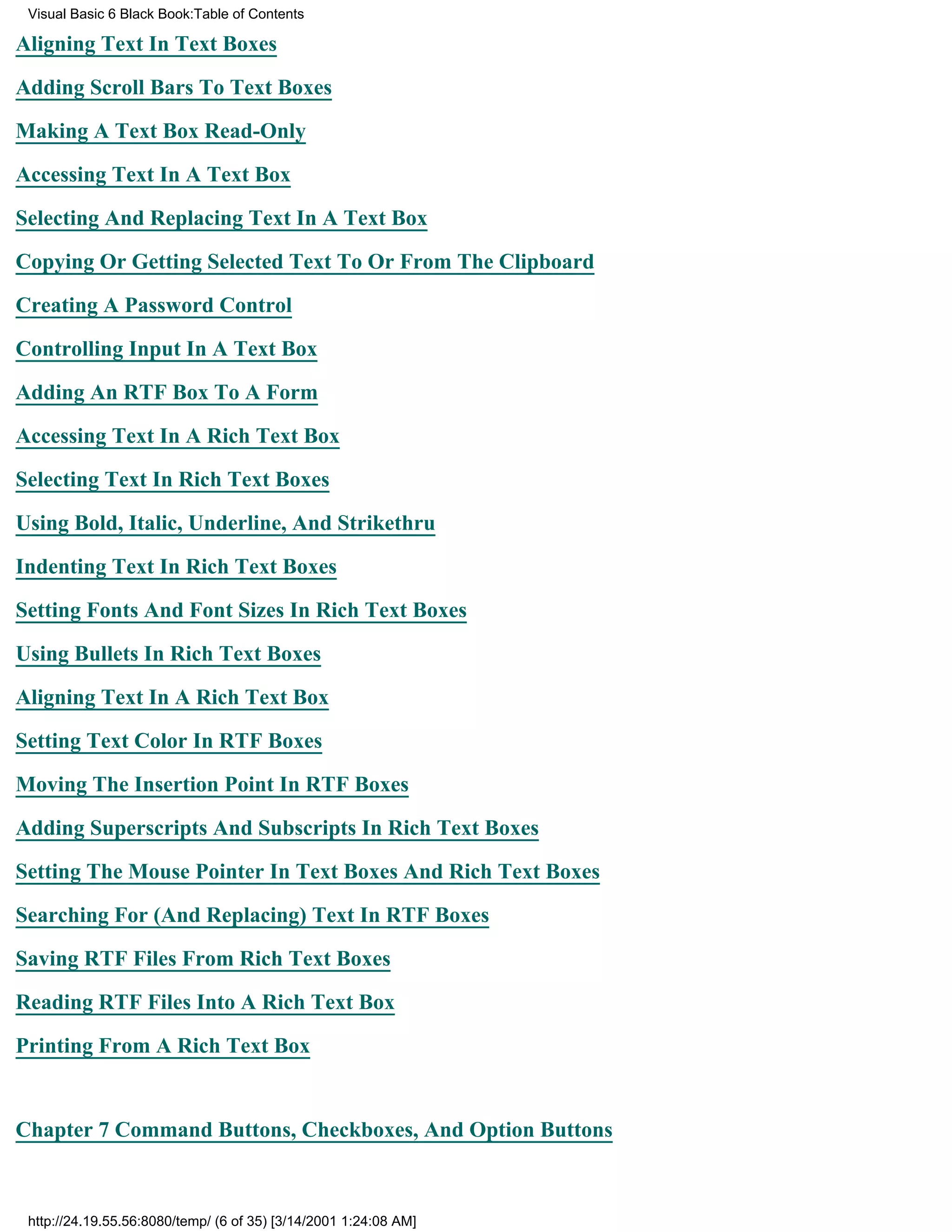 Visual Basic 6 Black Book:Table of Contents

Aligning Text In Text Boxes

Adding Scroll Bars To Text Boxes

Making A Text Box Read-Only

Accessing Text In A Text Box

Selecting And Replacing Text In A Text Box

Copying Or Getting Selected Text To Or From The Clipboard

Creating A Password Control

Controlling Input In A Text Box

Adding An RTF Box To A Form

Accessing Text In A Rich Text Box

Selecting Text In Rich Text Boxes

Using Bold, Italic, Underline, And Strikethru

Indenting Text In Rich Text Boxes

Setting Fonts And Font Sizes In Rich Text Boxes

Using Bullets In Rich Text Boxes

Aligning Text In A Rich Text Box

Setting Text Color In RTF Boxes

Moving The Insertion Point In RTF Boxes
Adding Superscripts And Subscripts In Rich Text Boxes

Setting The Mouse Pointer In Text Boxes And Rich Text Boxes

Searching For (And Replacing) Text In RTF Boxes

Saving RTF Files From Rich Text Boxes

Reading RTF Files Into A Rich Text Box

Printing From A Rich Text Box


Chapter 7Command Buttons, Checkboxes, And Option Buttons



 http://24.19.55.56:8080/temp/ (6 of 35) [3/14/2001 1:24:08 AM]
 