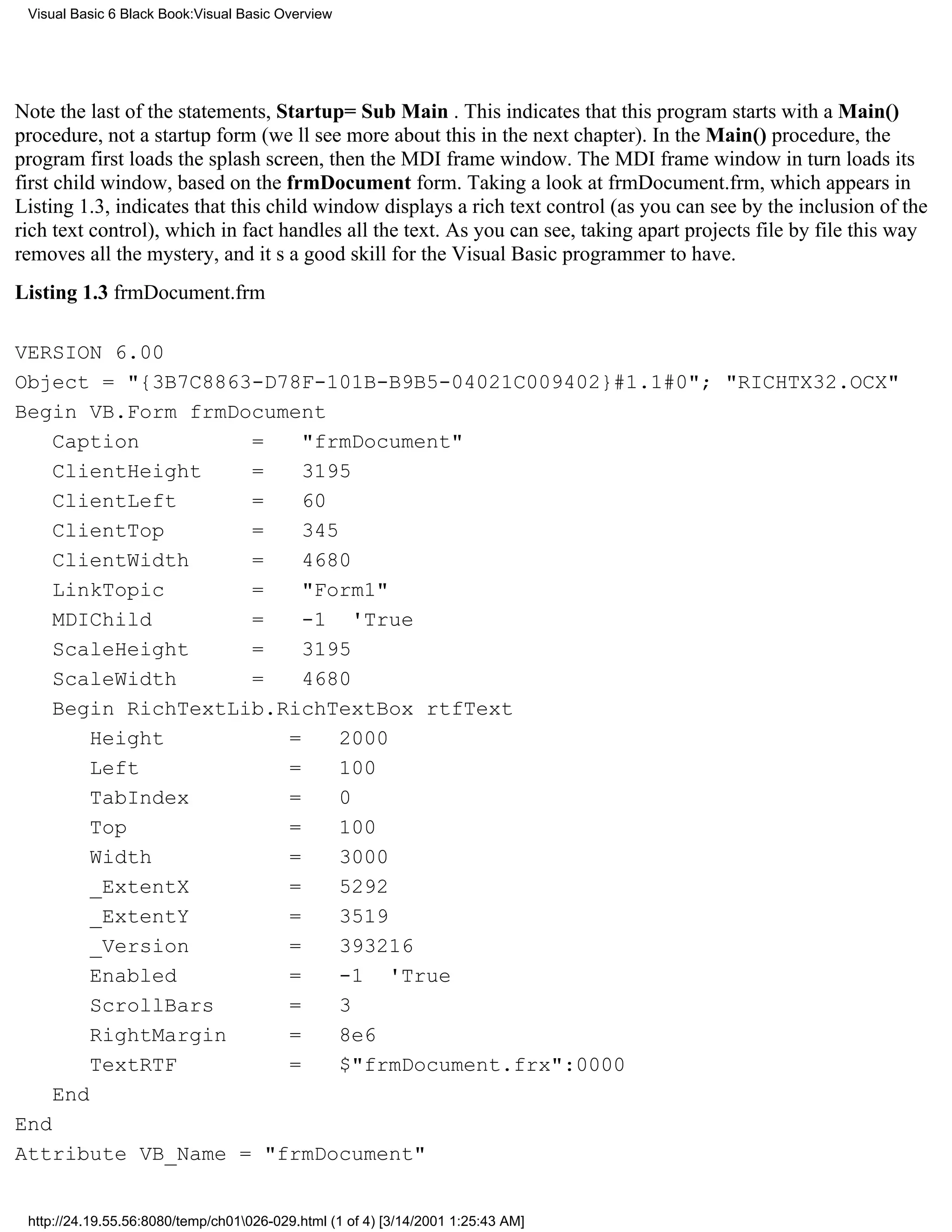 Visual Basic 6 Black Book:Visual Basic Overview




Note the last of the statements, Startup=Sub Main . This indicates that this program starts with a Main()
procedure, not a startup form (well see more about this in the next chapter). In the Main() procedure, the
program first loads the splash screen, then the MDI frame window. The MDI frame window in turn loads its
first child window, based on the frmDocument form. Taking a look at frmDocument.frm, which appears in
Listing 1.3, indicates that this child window displays a rich text control (as you can see by the inclusion of the
rich text control), which in fact handles all the text. As you can see, taking apart projects file by file this way
removes all the mystery, and its a good skill for the Visual Basic programmer to have.
Listing 1.3 frmDocument.frm

VERSION 6.00
Object = "{3B7C8863-D78F-101B-B9B5-04021C009402}#1.1#0"; "RICHTX32.OCX"
Begin VB.Form frmDocument
    Caption         =    "frmDocument"
    ClientHeight    =    3195
    ClientLeft      =    60
    ClientTop       =    345
    ClientWidth     =    4680
    LinkTopic       =    "Form1"
    MDIChild        =    -1 'True
    ScaleHeight     =    3195
    ScaleWidth      =    4680
    Begin RichTextLib.RichTextBox rtfText
        Height         =     2000
        Left           =     100
        TabIndex       =     0
        Top            =     100
        Width          =     3000
        _ExtentX       =     5292
        _ExtentY       =     3519
        _Version       =     393216
        Enabled        =     -1 'True
        ScrollBars     =     3
        RightMargin    =     8e6
        TextRTF        =     $"frmDocument.frx":0000
    End
End
Attribute VB_Name = "frmDocument"


 http://24.19.55.56:8080/temp/ch01026-029.html (1 of 4) [3/14/2001 1:25:43 AM]
 