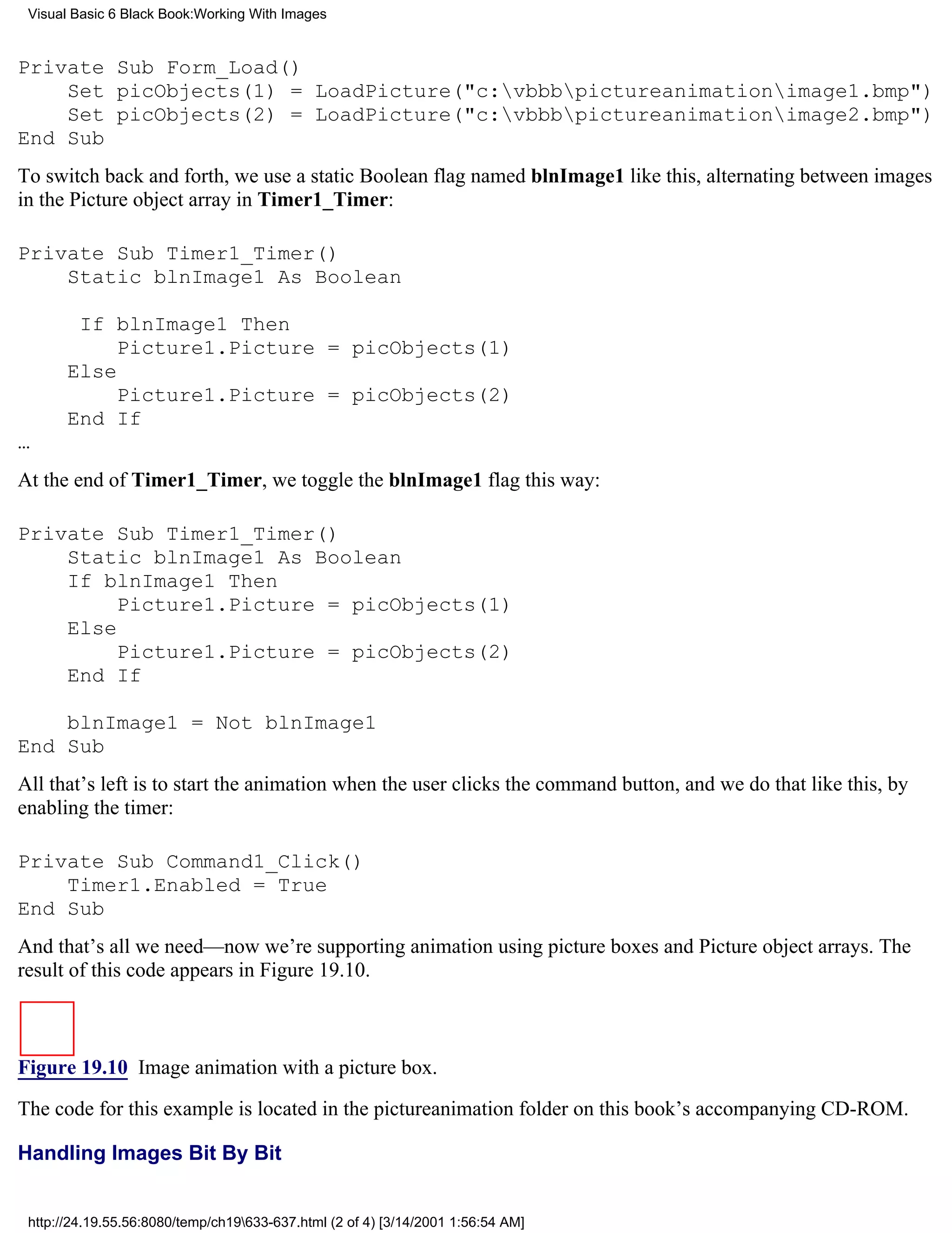 Visual Basic 6 Black Book:Working With Images


Private Sub Form_Load()
    Set picObjects(1) = LoadPicture("c:vbbbpictureanimationimage1.bmp")
    Set picObjects(2) = LoadPicture("c:vbbbpictureanimationimage2.bmp")
End Sub
To switch back and forth, we use a static Boolean flag named blnImage1 like this, alternating between images
in the Picture object array in Timer1_Timer:

Private Sub Timer1_Timer()
    Static blnImage1 As Boolean

        If blnImage1 Then
            Picture1.Picture = picObjects(1)
       Else
            Picture1.Picture = picObjects(2)
       End If
…
At the end of Timer1_Timer, we toggle the blnImage1 flag this way:

Private Sub Timer1_Timer()
    Static blnImage1 As Boolean
    If blnImage1 Then
         Picture1.Picture = picObjects(1)
    Else
         Picture1.Picture = picObjects(2)
    End If

    blnImage1 = Not blnImage1
End Sub
All that’s left is to start the animation when the user clicks the command button, and we do that like this, by
enabling the timer:

Private Sub Command1_Click()
    Timer1.Enabled = True
End Sub
And that’s all we need—now we’re supporting animation using picture boxes and Picture object arrays. The
result of this code appears in Figure 19.10.



Figure 19.10 Image animation with a picture box.

The code for this example is located in the pictureanimation folder on this book’s accompanying CD-ROM.

Handling Images Bit By Bit


 http://24.19.55.56:8080/temp/ch19633-637.html (2 of 4) [3/14/2001 1:56:54 AM]
 
