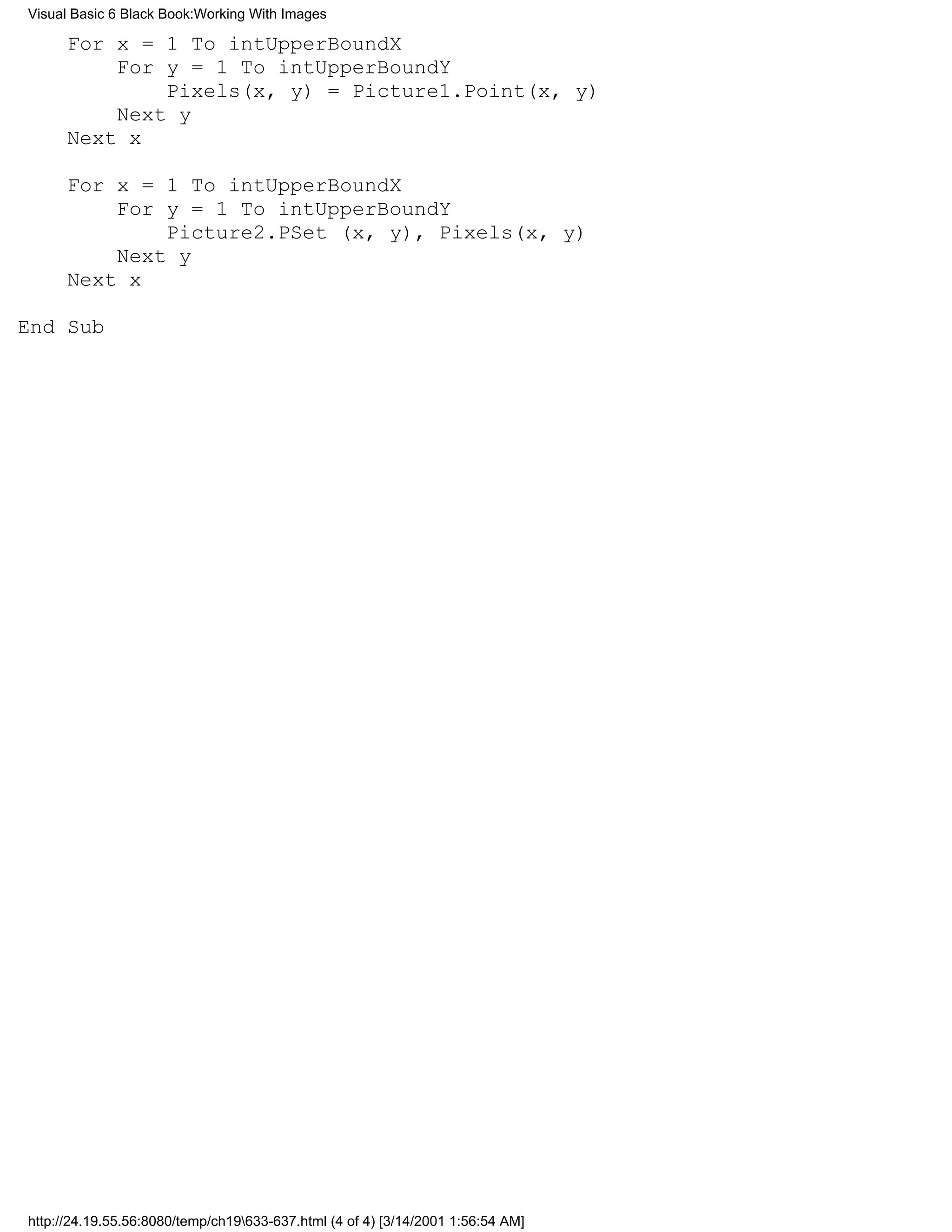 Visual Basic 6 Black Book:Working With Images

      For x = 1 To intUpperBoundX
          For y = 1 To intUpperBoundY
              Pixels(x, y) = Picture1.Point(x, y)
          Next y
      Next x

      For x = 1 To intUpperBoundX
          For y = 1 To intUpperBoundY
              Picture2.PSet (x, y), Pixels(x, y)
          Next y
      Next x

End Sub




http://24.19.55.56:8080/temp/ch19633-637.html (4 of 4) [3/14/2001 1:56:54 AM]
 