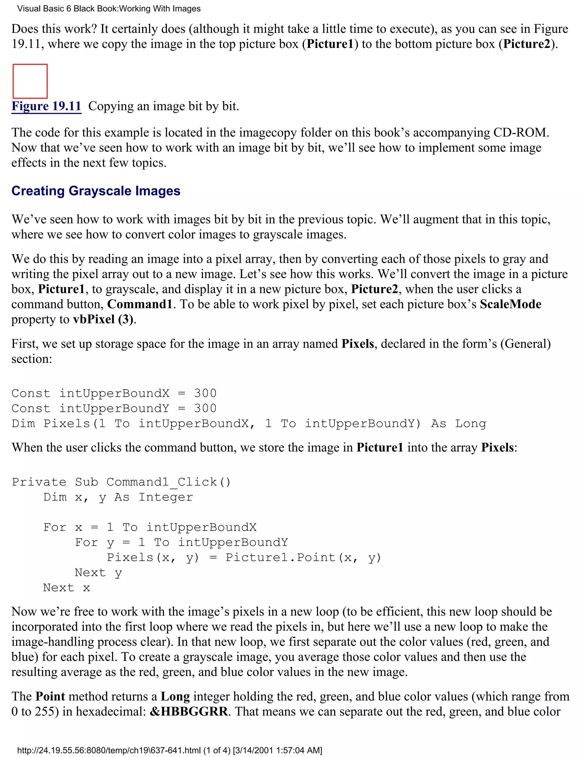 Visual Basic 6 Black Book:Working With Images

Does this work? It certainly does (although it might take a little time to execute), as you can see in Figure
19.11, where we copy the image in the top picture box (Picture1) to the bottom picture box (Picture2).



Figure 19.11 Copying an image bit by bit.

The code for this example is located in the imagecopy folder on this book’s accompanying CD-ROM.
Now that we’ve seen how to work with an image bit by bit, we’ll see how to implement some image
effects in the next few topics.

Creating Grayscale Images

We’ve seen how to work with images bit by bit in the previous topic. We’ll augment that in this topic,
where we see how to convert color images to grayscale images.
We do this by reading an image into a pixel array, then by converting each of those pixels to gray and
writing the pixel array out to a new image. Let’s see how this works. We’ll convert the image in a picture
box, Picture1, to grayscale, and display it in a new picture box, Picture2, when the user clicks a
command button, Command1. To be able to work pixel by pixel, set each picture box’s ScaleMode
property to vbPixel (3).
First, we set up storage space for the image in an array named Pixels, declared in the form’s (General)
section:

Const intUpperBoundX = 300
Const intUpperBoundY = 300
Dim Pixels(1 To intUpperBoundX, 1 To intUpperBoundY) As Long
When the user clicks the command button, we store the image in Picture1 into the array Pixels:

Private Sub Command1_Click()
    Dim x, y As Integer

       For x = 1 To intUpperBoundX
           For y = 1 To intUpperBoundY
               Pixels(x, y) = Picture1.Point(x, y)
           Next y
       Next x
Now we’re free to work with the image’s pixels in a new loop (to be efficient, this new loop should be
incorporated into the first loop where we read the pixels in, but here we’ll use a new loop to make the
image-handling process clear). In that new loop, we first separate out the color values (red, green, and
blue) for each pixel. To create a grayscale image, you average those color values and then use the
resulting average as the red, green, and blue color values in the new image.
The Point method returns a Long integer holding the red, green, and blue color values (which range from
0 to 255) in hexadecimal: &HBBGGRR. That means we can separate out the red, green, and blue color

 http://24.19.55.56:8080/temp/ch19637-641.html (1 of 4) [3/14/2001 1:57:04 AM]
 