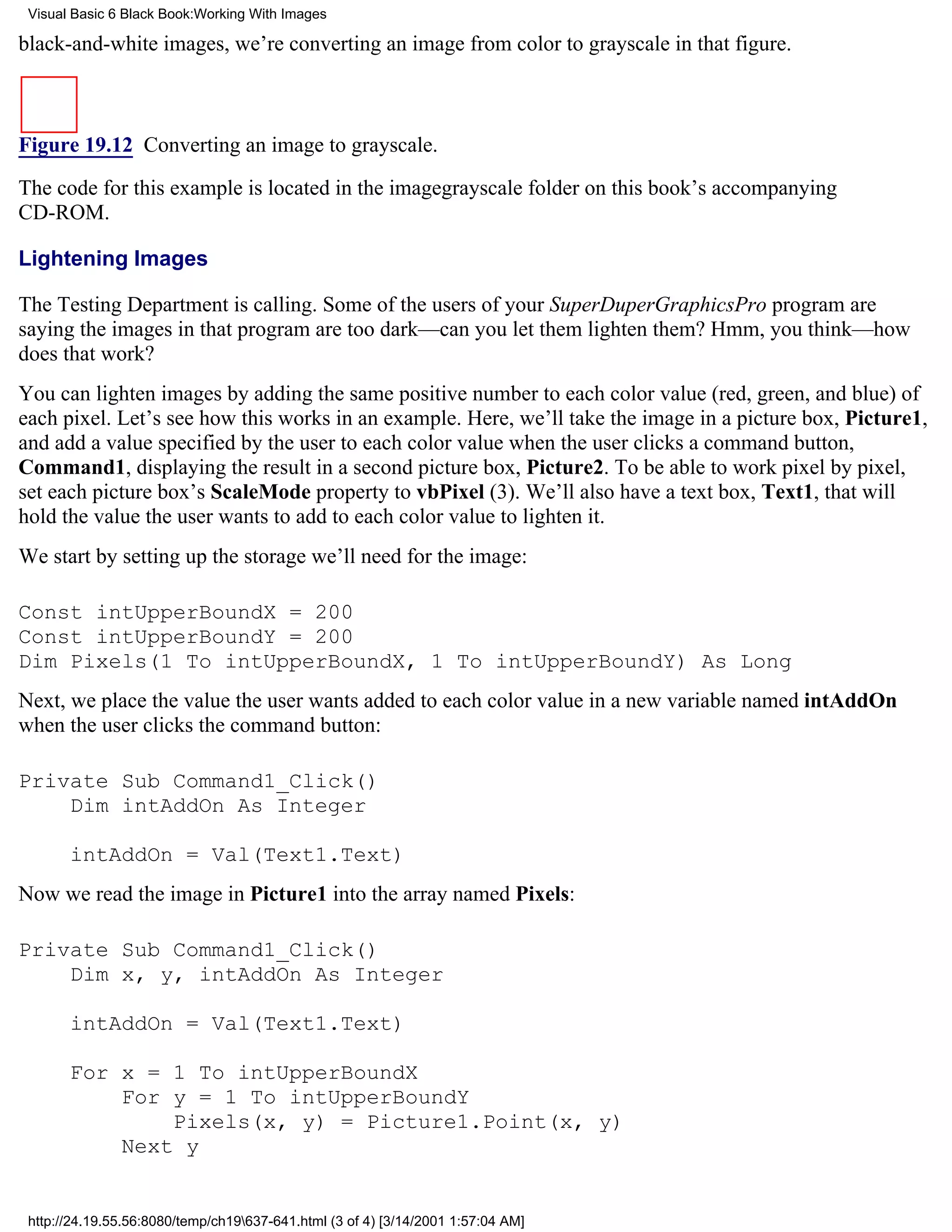 Visual Basic 6 Black Book:Working With Images

black-and-white images, we’re converting an image from color to grayscale in that figure.



Figure 19.12 Converting an image to grayscale.

The code for this example is located in the imagegrayscale folder on this book’s accompanying
CD-ROM.

Lightening Images

The Testing Department is calling. Some of the users of your SuperDuperGraphicsPro program are
saying the images in that program are too dark—can you let them lighten them? Hmm, you think—how
does that work?
You can lighten images by adding the same positive number to each color value (red, green, and blue) of
each pixel. Let’s see how this works in an example. Here, we’ll take the image in a picture box, Picture1,
and add a value specified by the user to each color value when the user clicks a command button,
Command1, displaying the result in a second picture box, Picture2. To be able to work pixel by pixel,
set each picture box’s ScaleMode property to vbPixel (3). We’ll also have a text box, Text1, that will
hold the value the user wants to add to each color value to lighten it.
We start by setting up the storage we’ll need for the image:

Const intUpperBoundX = 200
Const intUpperBoundY = 200
Dim Pixels(1 To intUpperBoundX, 1 To intUpperBoundY) As Long
Next, we place the value the user wants added to each color value in a new variable named intAddOn
when the user clicks the command button:

Private Sub Command1_Click()
    Dim intAddOn As Integer

       intAddOn = Val(Text1.Text)
Now we read the image in Picture1 into the array named Pixels:

Private Sub Command1_Click()
    Dim x, y, intAddOn As Integer

       intAddOn = Val(Text1.Text)

       For x = 1 To intUpperBoundX
           For y = 1 To intUpperBoundY
               Pixels(x, y) = Picture1.Point(x, y)
           Next y


 http://24.19.55.56:8080/temp/ch19637-641.html (3 of 4) [3/14/2001 1:57:04 AM]
 