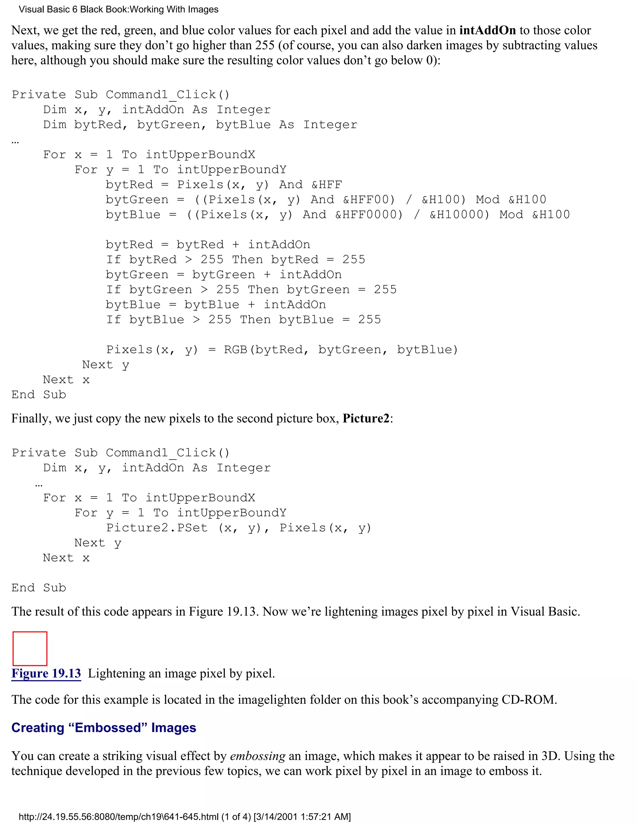 Visual Basic 6 Black Book:Working With Images

Next, we get the red, green, and blue color values for each pixel and add the value in intAddOn to those color
values, making sure they don’t go higher than 255 (of course, you can also darken images by subtracting values
here, although you should make sure the resulting color values don’t go below 0):

Private       Sub Command1_Click()
    Dim       x, y, intAddOn As Integer
    Dim       bytRed, bytGreen, bytBlue As Integer
…
    For       x = 1 To intUpperBoundX
              For y = 1 To intUpperBoundY
                  bytRed = Pixels(x, y) And &HFF
                  bytGreen = ((Pixels(x, y) And &HFF00) / &H100) Mod &H100
                  bytBlue = ((Pixels(x, y) And &HFF0000) / &H10000) Mod &H100

                     bytRed = bytRed + intAddOn
                     If bytRed > 255 Then bytRed = 255
                     bytGreen = bytGreen + intAddOn
                     If bytGreen > 255 Then bytGreen = 255
                     bytBlue = bytBlue + intAddOn
                     If bytBlue > 255 Then bytBlue = 255

            Pixels(x, y) = RGB(bytRed, bytGreen, bytBlue)
         Next y
    Next x
End Sub
Finally, we just copy the new pixels to the second picture box, Picture2:

Private Sub Command1_Click()
     Dim x, y, intAddOn As Integer
   …
     For x = 1 To intUpperBoundX
         For y = 1 To intUpperBoundY
             Picture2.PSet (x, y), Pixels(x, y)
         Next y
     Next x

End Sub
The result of this code appears in Figure 19.13. Now we’re lightening images pixel by pixel in Visual Basic.



Figure 19.13 Lightening an image pixel by pixel.
The code for this example is located in the imagelighten folder on this book’s accompanying CD-ROM.

Creating “Embossed” Images

You can create a striking visual effect by embossing an image, which makes it appear to be raised in 3D. Using the
technique developed in the previous few topics, we can work pixel by pixel in an image to emboss it.


 http://24.19.55.56:8080/temp/ch19641-645.html (1 of 4) [3/14/2001 1:57:21 AM]
 