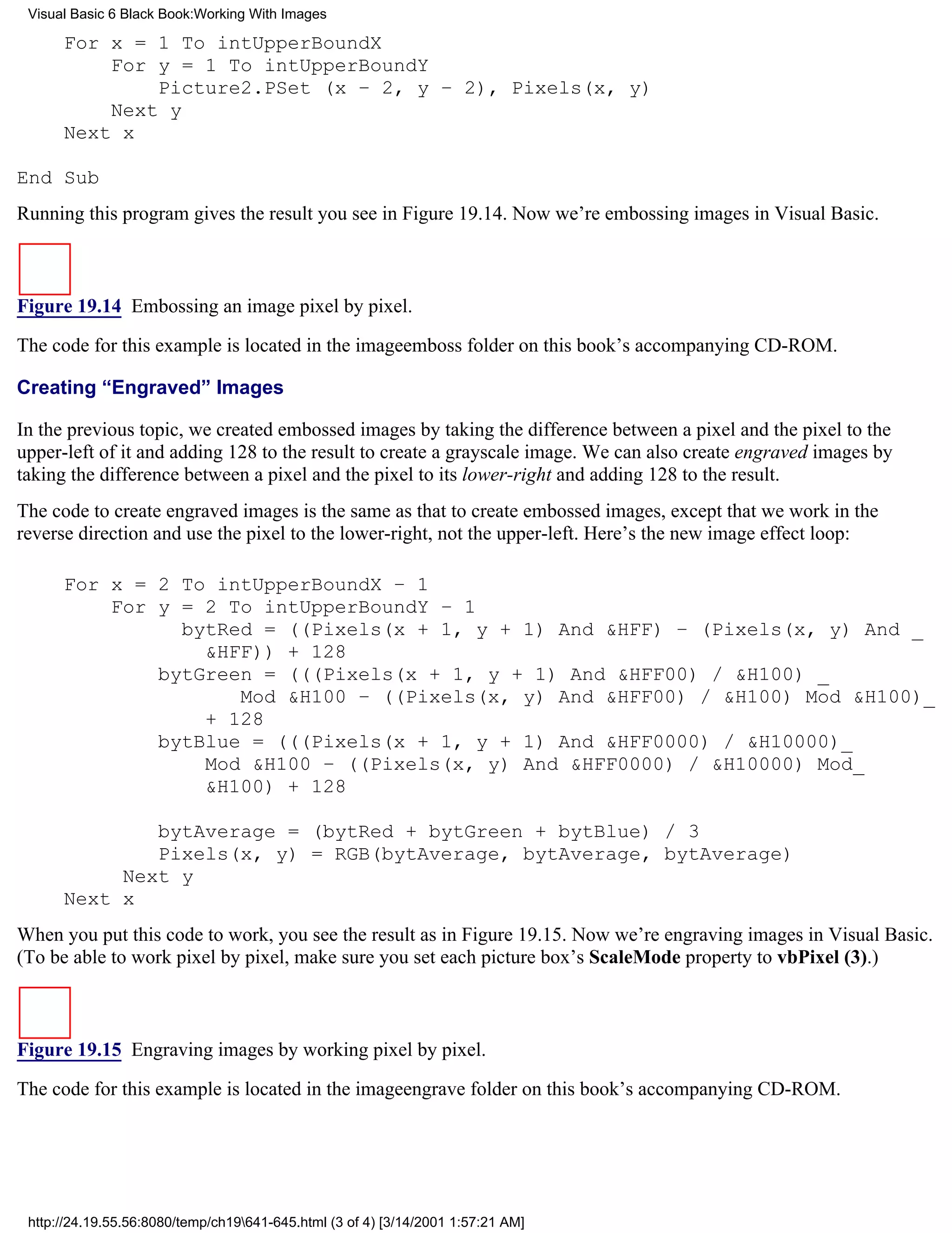 Visual Basic 6 Black Book:Working With Images

      For x = 1 To intUpperBoundX
          For y = 1 To intUpperBoundY
              Picture2.PSet (x – 2, y – 2), Pixels(x, y)
          Next y
      Next x

End Sub
Running this program gives the result you see in Figure 19.14. Now we’re embossing images in Visual Basic.



Figure 19.14 Embossing an image pixel by pixel.
The code for this example is located in the imageemboss folder on this book’s accompanying CD-ROM.

Creating “Engraved” Images

In the previous topic, we created embossed images by taking the difference between a pixel and the pixel to the
upper-left of it and adding 128 to the result to create a grayscale image. We can also create engraved images by
taking the difference between a pixel and the pixel to its lower-right and adding 128 to the result.
The code to create engraved images is the same as that to create embossed images, except that we work in the
reverse direction and use the pixel to the lower-right, not the upper-left. Here’s the new image effect loop:

      For x = 2 To intUpperBoundX – 1
          For y = 2 To intUpperBoundY – 1
                bytRed = ((Pixels(x + 1, y + 1) And &HFF) – (Pixels(x, y) And _
                  &HFF)) + 128
              bytGreen = (((Pixels(x + 1, y + 1) And &HFF00) / &H100) _
                     Mod &H100 – ((Pixels(x, y) And &HFF00) / &H100) Mod &H100)_
                  + 128
              bytBlue = (((Pixels(x + 1, y + 1) And &HFF0000) / &H10000)_
                  Mod &H100 – ((Pixels(x, y) And &HFF0000) / &H10000) Mod_
                  &H100) + 128

              bytAverage = (bytRed + bytGreen + bytBlue) / 3
              Pixels(x, y) = RGB(bytAverage, bytAverage, bytAverage)
           Next y
      Next x
When you put this code to work, you see the result as in Figure 19.15. Now we’re engraving images in Visual Basic.
(To be able to work pixel by pixel, make sure you set each picture box’s ScaleMode property to vbPixel (3).)



Figure 19.15 Engraving images by working pixel by pixel.

The code for this example is located in the imageengrave folder on this book’s accompanying CD-ROM.




 http://24.19.55.56:8080/temp/ch19641-645.html (3 of 4) [3/14/2001 1:57:21 AM]
 