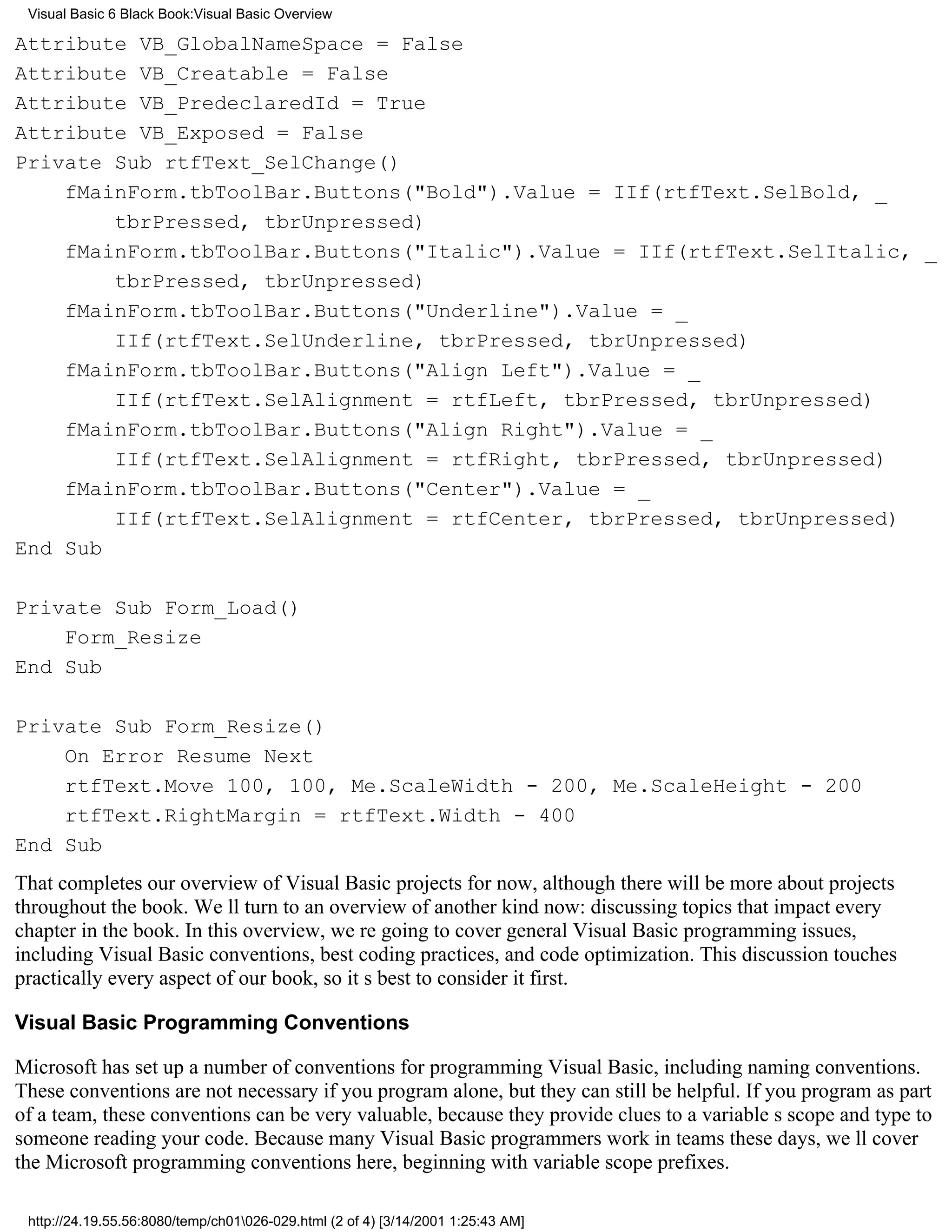 Visual Basic 6 Black Book:Visual Basic Overview

Attribute VB_GlobalNameSpace = False
Attribute VB_Creatable = False
Attribute VB_PredeclaredId = True
Attribute VB_Exposed = False
Private Sub rtfText_SelChange()
    fMainForm.tbToolBar.Buttons("Bold").Value = IIf(rtfText.SelBold, _
        tbrPressed, tbrUnpressed)
    fMainForm.tbToolBar.Buttons("Italic").Value = IIf(rtfText.SelItalic, _
        tbrPressed, tbrUnpressed)
    fMainForm.tbToolBar.Buttons("Underline").Value = _
        IIf(rtfText.SelUnderline, tbrPressed, tbrUnpressed)
    fMainForm.tbToolBar.Buttons("Align Left").Value = _
        IIf(rtfText.SelAlignment = rtfLeft, tbrPressed, tbrUnpressed)
    fMainForm.tbToolBar.Buttons("Align Right").Value = _
        IIf(rtfText.SelAlignment = rtfRight, tbrPressed, tbrUnpressed)
    fMainForm.tbToolBar.Buttons("Center").Value = _
        IIf(rtfText.SelAlignment = rtfCenter, tbrPressed, tbrUnpressed)
End Sub

Private Sub Form_Load()
    Form_Resize
End Sub

Private Sub Form_Resize()
    On Error Resume Next
    rtfText.Move 100, 100, Me.ScaleWidth - 200, Me.ScaleHeight - 200
    rtfText.RightMargin = rtfText.Width - 400
End Sub
That completes our overview of Visual Basic projects for now, although there will be more about projects
throughout the book. Well turn to an overview of another kind now: discussing topics that impact every
chapter in the book. In this overview, were going to cover general Visual Basic programming issues,
including Visual Basic conventions, best coding practices, and code optimization. This discussion touches
practically every aspect of our book, so its best to consider it first.

Visual Basic Programming Conventions

Microsoft has set up a number of conventions for programming Visual Basic, including naming conventions.
These conventions are not necessary if you program alone, but they can still be helpful. If you program as part
of a team, these conventions can be very valuable, because they provide clues to a variables scope and type to
someone reading your code. Because many Visual Basic programmers work in teams these days, well cover
the Microsoft programming conventions here, beginning with variable scope prefixes.

 http://24.19.55.56:8080/temp/ch01026-029.html (2 of 4) [3/14/2001 1:25:43 AM]
 