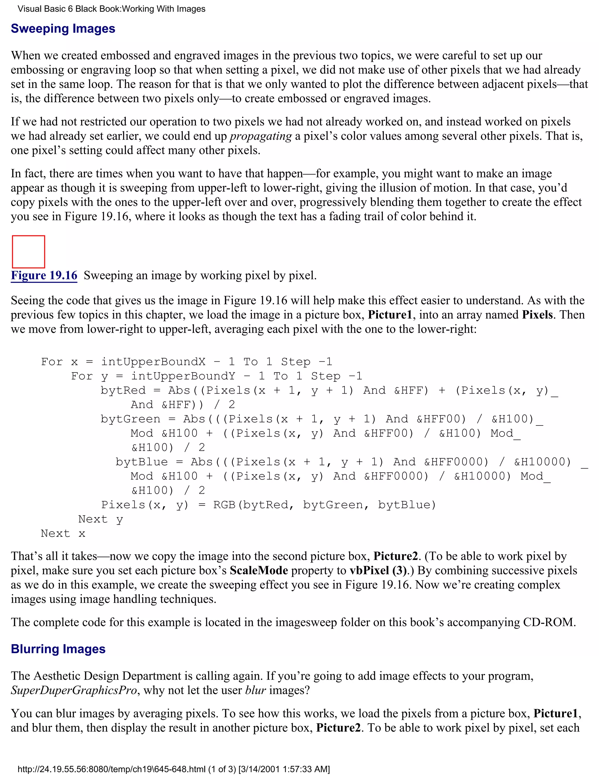 Visual Basic 6 Black Book:Working With Images

Sweeping Images

When we created embossed and engraved images in the previous two topics, we were careful to set up our
embossing or engraving loop so that when setting a pixel, we did not make use of other pixels that we had already
set in the same loop. The reason for that is that we only wanted to plot the difference between adjacent pixels—that
is, the difference between two pixels only—to create embossed or engraved images.
If we had not restricted our operation to two pixels we had not already worked on, and instead worked on pixels
we had already set earlier, we could end up propagating a pixel’s color values among several other pixels. That is,
one pixel’s setting could affect many other pixels.
In fact, there are times when you want to have that happen—for example, you might want to make an image
appear as though it is sweeping from upper-left to lower-right, giving the illusion of motion. In that case, you’d
copy pixels with the ones to the upper-left over and over, progressively blending them together to create the effect
you see in Figure 19.16, where it looks as though the text has a fading trail of color behind it.



Figure 19.16 Sweeping an image by working pixel by pixel.

Seeing the code that gives us the image in Figure 19.16 will help make this effect easier to understand. As with the
previous few topics in this chapter, we load the image in a picture box, Picture1, into an array named Pixels. Then
we move from lower-right to upper-left, averaging each pixel with the one to the lower-right:

      For x = intUpperBoundX – 1 To 1 Step –1
          For y = intUpperBoundY – 1 To 1 Step –1
              bytRed = Abs((Pixels(x + 1, y + 1) And &HFF) + (Pixels(x, y)_
                  And &HFF)) / 2
              bytGreen = Abs(((Pixels(x + 1, y + 1) And &HFF00) / &H100)_
                  Mod &H100 + ((Pixels(x, y) And &HFF00) / &H100) Mod_
                  &H100) / 2
                bytBlue = Abs(((Pixels(x + 1, y + 1) And &HFF0000) / &H10000) _
                  Mod &H100 + ((Pixels(x, y) And &HFF0000) / &H10000) Mod_
                  &H100) / 2
              Pixels(x, y) = RGB(bytRed, bytGreen, bytBlue)
           Next y
      Next x
That’s all it takes—now we copy the image into the second picture box, Picture2. (To be able to work pixel by
pixel, make sure you set each picture box’s ScaleMode property to vbPixel (3).) By combining successive pixels
as we do in this example, we create the sweeping effect you see in Figure 19.16. Now we’re creating complex
images using image handling techniques.
The complete code for this example is located in the imagesweep folder on this book’s accompanying CD-ROM.

Blurring Images

The Aesthetic Design Department is calling again. If you’re going to add image effects to your program,
SuperDuperGraphicsPro, why not let the user blur images?
You can blur images by averaging pixels. To see how this works, we load the pixels from a picture box, Picture1,
and blur them, then display the result in another picture box, Picture2. To be able to work pixel by pixel, set each


 http://24.19.55.56:8080/temp/ch19645-648.html (1 of 3) [3/14/2001 1:57:33 AM]
 