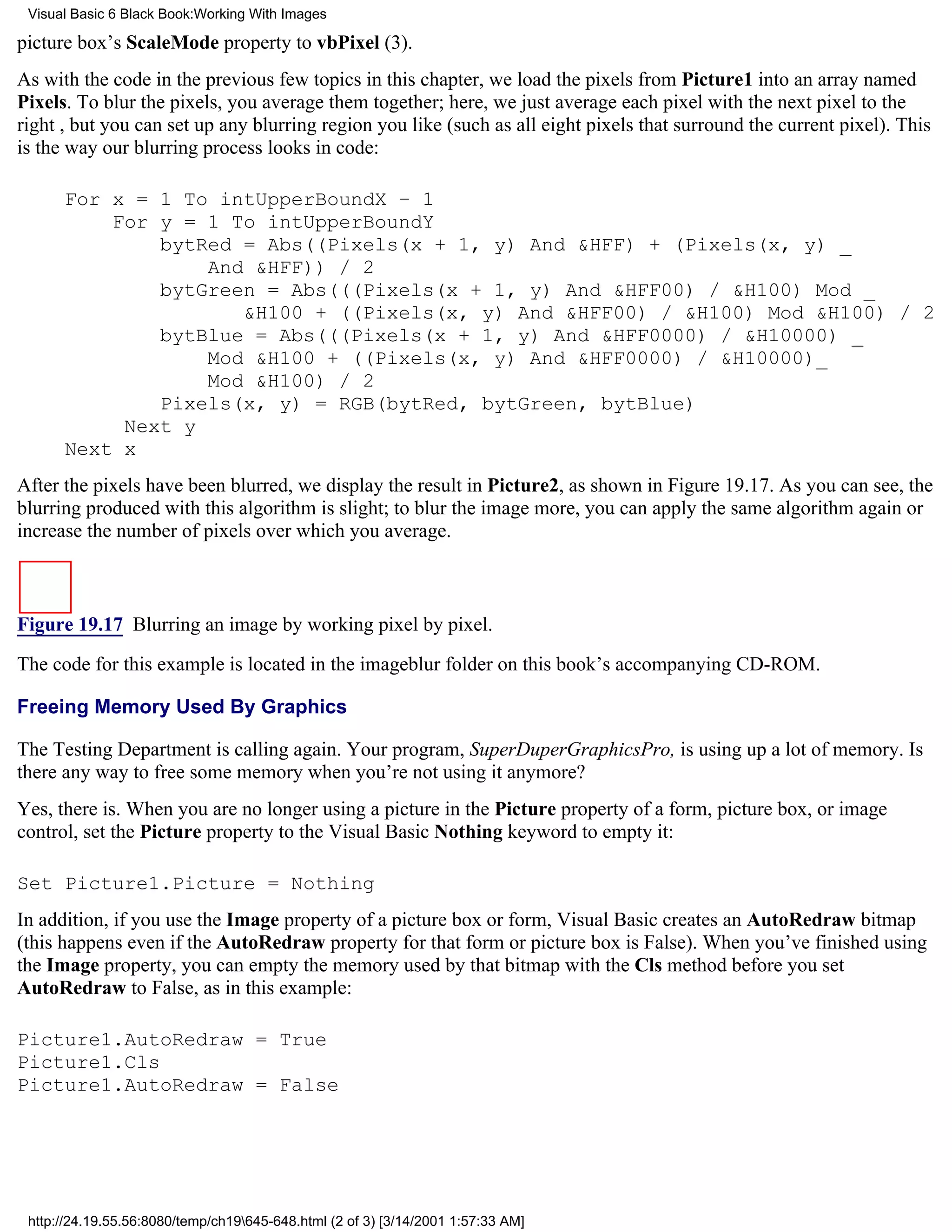 Visual Basic 6 Black Book:Working With Images

picture box’s ScaleMode property to vbPixel (3).
As with the code in the previous few topics in this chapter, we load the pixels from Picture1 into an array named
Pixels. To blur the pixels, you average them together; here, we just average each pixel with the next pixel to the
right , but you can set up any blurring region you like (such as all eight pixels that surround the current pixel). This
is the way our blurring process looks in code:

      For x = 1 To intUpperBoundX – 1
          For y = 1 To intUpperBoundY
              bytRed = Abs((Pixels(x + 1, y) And &HFF) + (Pixels(x, y) _
                  And &HFF)) / 2
              bytGreen = Abs(((Pixels(x + 1, y) And &HFF00) / &H100) Mod _
                     &H100 + ((Pixels(x, y) And &HFF00) / &H100) Mod &H100) / 2
              bytBlue = Abs(((Pixels(x + 1, y) And &HFF0000) / &H10000) _
                  Mod &H100 + ((Pixels(x, y) And &HFF0000) / &H10000)_
                  Mod &H100) / 2
              Pixels(x, y) = RGB(bytRed, bytGreen, bytBlue)
           Next y
      Next x
After the pixels have been blurred, we display the result in Picture2, as shown in Figure 19.17. As you can see, the
blurring produced with this algorithm is slight; to blur the image more, you can apply the same algorithm again or
increase the number of pixels over which you average.



Figure 19.17 Blurring an image by working pixel by pixel.

The code for this example is located in the imageblur folder on this book’s accompanying CD-ROM.

Freeing Memory Used By Graphics

The Testing Department is calling again. Your program, SuperDuperGraphicsPro, is using up a lot of memory. Is
there any way to free some memory when you’re not using it anymore?
Yes, there is. When you are no longer using a picture in the Picture property of a form, picture box, or image
control, set the Picture property to the Visual Basic Nothing keyword to empty it:

Set Picture1.Picture = Nothing
In addition, if you use the Image property of a picture box or form, Visual Basic creates an AutoRedraw bitmap
(this happens even if the AutoRedraw property for that form or picture box is False). When you’ve finished using
the Image property, you can empty the memory used by that bitmap with the Cls method before you set
AutoRedraw to False, as in this example:

Picture1.AutoRedraw = True
Picture1.Cls
Picture1.AutoRedraw = False




 http://24.19.55.56:8080/temp/ch19645-648.html (2 of 3) [3/14/2001 1:57:33 AM]
 